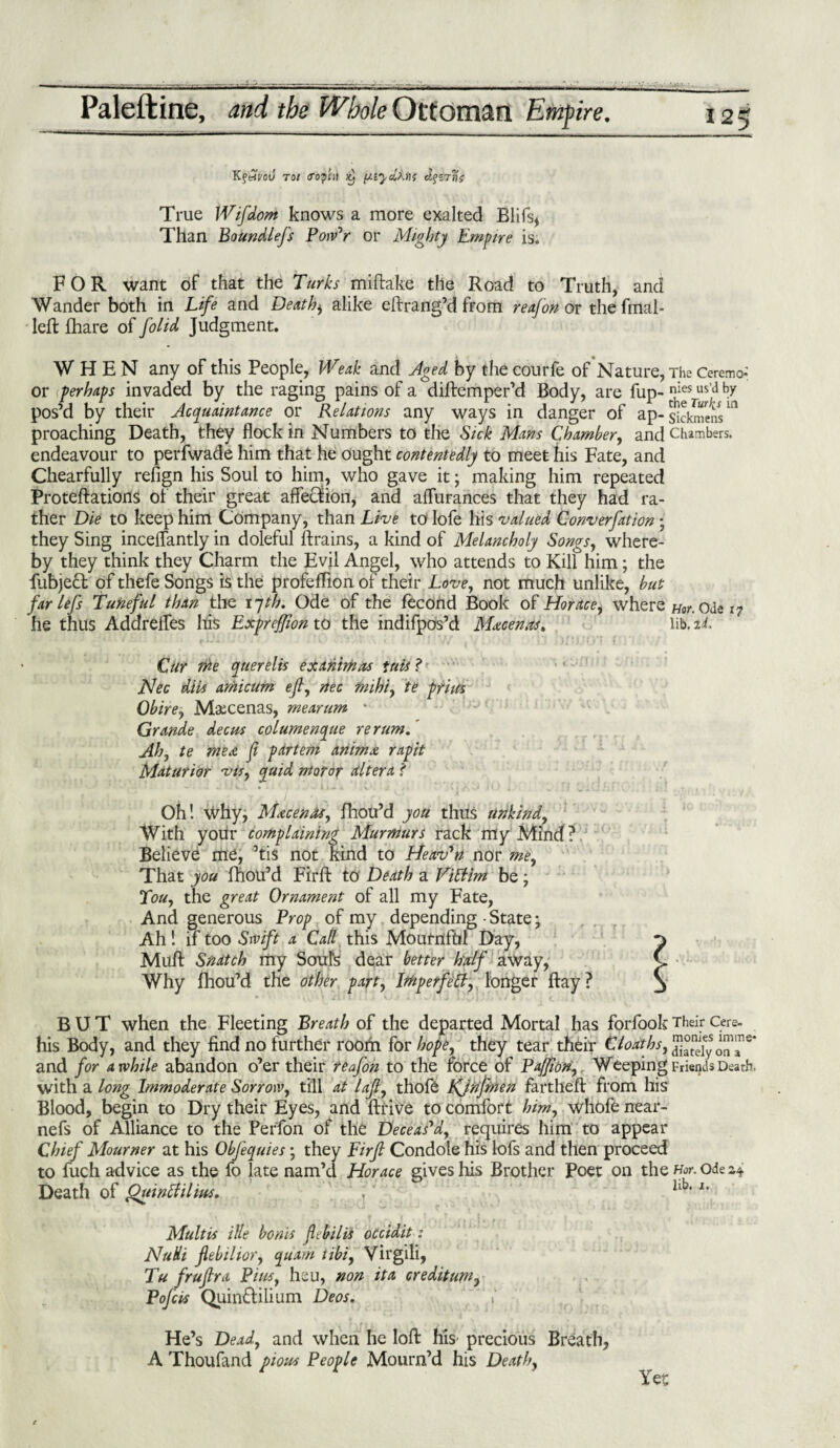 KfemJ to/ crop in piiydktK True Wifdom knows a more exalted Blifs, Than Boundlefs Pow'r or Mighty Empire is. FOR want of that the Turks miftake the Road to Truth, and Wander both in Life and Deaths alike eftrang’d from reafon or ghe final- left {hare of folid Judgment. WHEN any of this People, Weak and Aged by the courfe of Nature, The Ceremo- or (perhaps invaded by the raging pains of a diftemper’d Body, are fup- nhIesrusj,d by pos’d by their Acquaintance or Relations any ways in danger of ap- sickmens ^ proaching Death, they flock in Numbers to the Sick Mans Chamber, and Chambers, endeavour to perfwade him that he ought contentedly to meet his Fate, and Chearfully refign his Soul to him, who gave it; making him repeated Proteftations of their great affection, and aflurances that they had ra¬ ther Die to keep him Company, than Live to lofe his valued Convention • they Sing inceflantly in doleful {trains, a kind of Melancholy Songs, where¬ by they think they Charm the Evil Angel, who attends to Kill him; the fubjedf of thefe Songs is the profeffion of their Love, not much unlike, but farlefs Tuneful than the 17th. Ode of the fecond Book of Horace, where Hon Ode 17 he thus Addreffes his Expreffion to the indifpos’d Maecenas. lib. id. Cur we querelis exanimas tuts ? Nec dibs amicum eft, nec mihi, te prim Obire, Maecenas, mearum • Grande deem columenque re rum.' Ah, te mere ft partem animx rapit Maturior vis, quid moror altera f Oh! Why, Maecenas, fhou’d you thus urikind. With your complaining Murmurs rack my Mind ? Believe me, ’tis not Kind to Heaven nor me. That you fhou’d Firft to Death a Vittim be; Tou, the great Ornament of all my Fate, And generous Prop of my depending - State • Ah! if too Swift a Call this Mournful Day, Muff: Snatch my Soul's dear better half away, Why fhou’d the other part, IWp erf ell, longer ftay? BUT when the Fleeting Breath of the departed Mortal has forfook Their Cere- his Body, and they find no further room for hope, they tear their Cl oaths, and for awhile abandon o’er their reafon to the force of Pajfion,. Weeping Friends Death, with a long Immoderate Sorrow, till at lajt, thofe Kjnjmen fartheft from his Blood, begin to Dry their Eyes, and ftrive to comfort him, whofe near- nefs of Alliance to the Perfon of the Deceas'd, requires him to appear Chief Mourner at his Obfequies; they Firjt Condole his lofs and then proceed to fuch advice as the fo late nam’d Horace gives his Brother Poet on the For. ode 2,* Death of Quintfilim. ,v l' Multis Hie bonis febilis occidit: Nulli flebilior, quam tibi, Virgili, Tu frujtra Pius, heu, non ita credit urn, Pofcbs Quin&ilium Deos. He’s Dead, and when he loft his precious Breath, A Thoufand pious People Mourn’d his Death, Yet