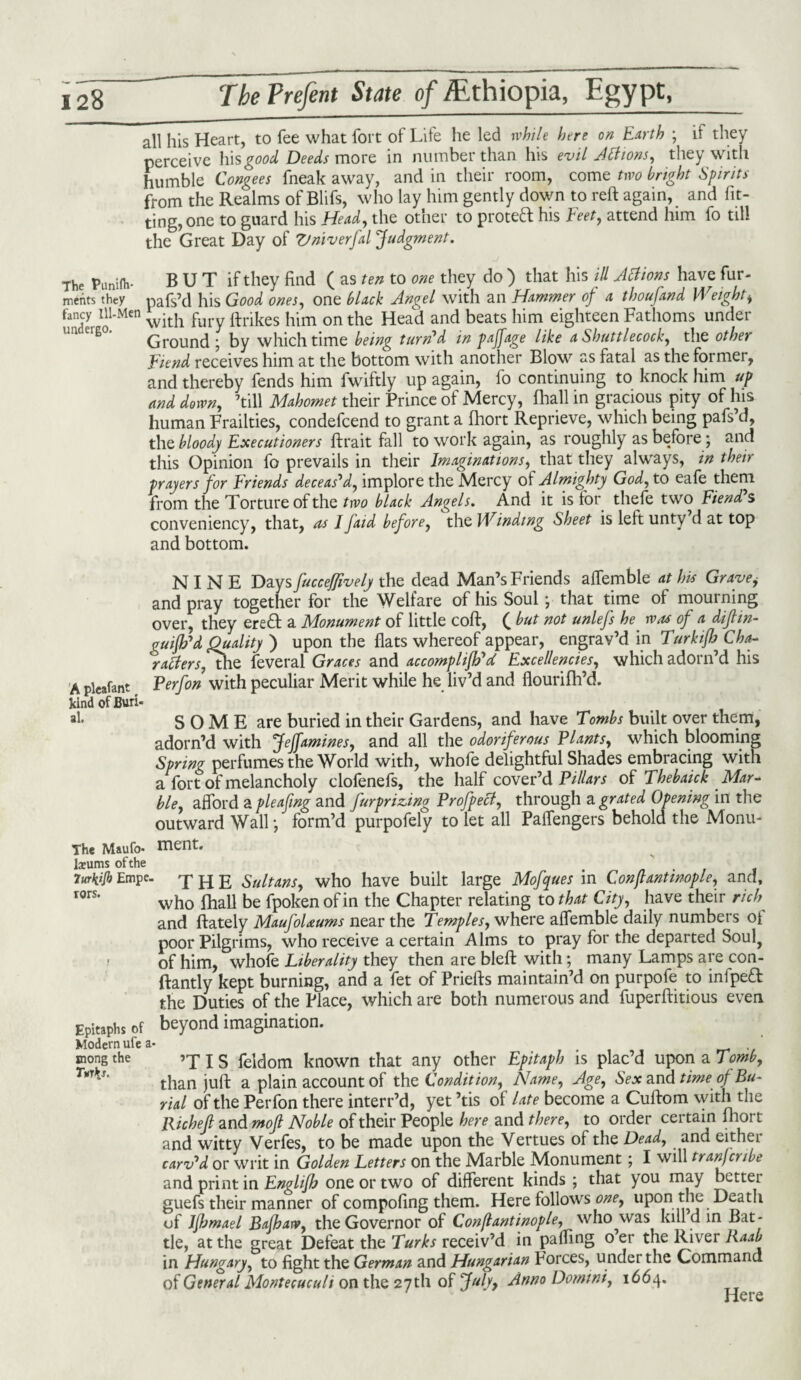 all his Heart, to fee what fort of Life he led while here on Earth ; il they perceive his good Deeds more in number than his evil Aft ions, they with humble Congees fneak away, and in their room, come two bright Spirits from the Realms of Blifs, who lay him gently down to reft again, and fit¬ ting, one to guard his Head, the other to proteft his Feet, attend him fo till the Great Day of Vniverfal Judgment. The Pimifh- BUT if they find ( as ten to one they do ) that his ill Aclions have fur- ments they pals’d his Good ones, one black Angel with an Hammer of a thou [and \\ eight, fancy Ill-Men with r ftrikes him on tke Head and beats him eighteen Fathoms under Ground ; by which time being turn'd in paffage like a Shuttlecock, the other Fiend receives him at the bottom with another Blow as fatal as the former, and thereby fends him fwiftly up again, lo continuing to knock him up and down, ’till Mahomet their Prince of Mercy, lhall in gracious pity of his human Frailties, condefcend to grant a fhort Reprieve, which being pafs’d, the bloody Executioners ftrait fall to work again, as roughly as before ; and this Opinion fo prevails in their Imaginations, that they always, in their prayers for Friends deceas'd, implore the Mercy of Almighty God, to eafe them from the Torture of the two black Angels. And it is for thefe two Fiend s conveniency, that, as /Jaid before, the Winding Sheet is left unty d at top and bottom. NINE Days fucceffively the dead Man’s Friends affemble at his Gravei and pray together for the Welfare of his Soul *, that time of mourning over, they ere& a Monument of little coft, ( but not unlefs he was of a diflin- guifh'd Quality ) upon the flats whereof appear, engrav’d in Turkifh Cha¬ racters, the feveral Graces and accomplifh'd Excellencies, which adorn’d his A pleafant P erf on with peculiar Merit while he liv’d and flourifh’d. kind of Buri- »!• SOME are buried in their Gardens, and have Tombs built over them, adorn’d with Jeffamines, and all the odoriferous Plants, which blooming Spring perfumes the World with, whofe delightful Shades embracing with a fort of melancholy clofenefs, the half cover’d Pillars of Thebaick Mar¬ ble, afford a pleafing and furprizing Profpecl, through a grated Opening in the outward Wall • form’d purpofely to let all Paffengers behold the Monu- The Maufo- ment. lxums of the 7urkijh Empe. THE Sultans, who have built large Mofques in Conftantwople, and, I0rs’ who fhall be fpoken of in the Chapter relating to that City, have their rich and ftately Maufolaums near the Temples, where affemble daily numbers oi poor Pilgrims, who receive a certain Alms to pray for the departed Soul? of him, whole Liberality they then are bleft with \ many Lamps are con- ftantly kept burning, and a fet of Priefts maintain’d on purpofe to infped the Duties of the Place, which are both numerous and fuperftitious even Epitaphs Of beyond imagination. Modern ufe a- . mongthe ’T I S feldom known that any other Epitaph is plac’d upon a Tomb, T*rfiS' than juft a plain account of the Condition, Name, Age, Sex and time of Bu¬ rial of the Perfon there interr’d, yet ’tis of late become a Cuftom with the Richejl and mojl Noble of their People here and there, to order certain fliort and witty Verfes, to be made upon the Vertues of the Dead, and eithei carv'd or writ in Golden Letters on the Marble Monument; I will transcribe and print in Englifh one or two of different kinds ; that you may bettei guefs their manner of compofing them. Here follows one, upon the Death of Jjhmael Bafbarv, the Governor of Conflantinople, who was kind in Bat¬ tle, at the great Defeat the Turks receiv’d in palling 0 er the River Raab in Hungary, to fight the German and Hungarian Forces, under the Command of General Montecuculi on the 27 th of July9 Anno Domini, 1664. Here