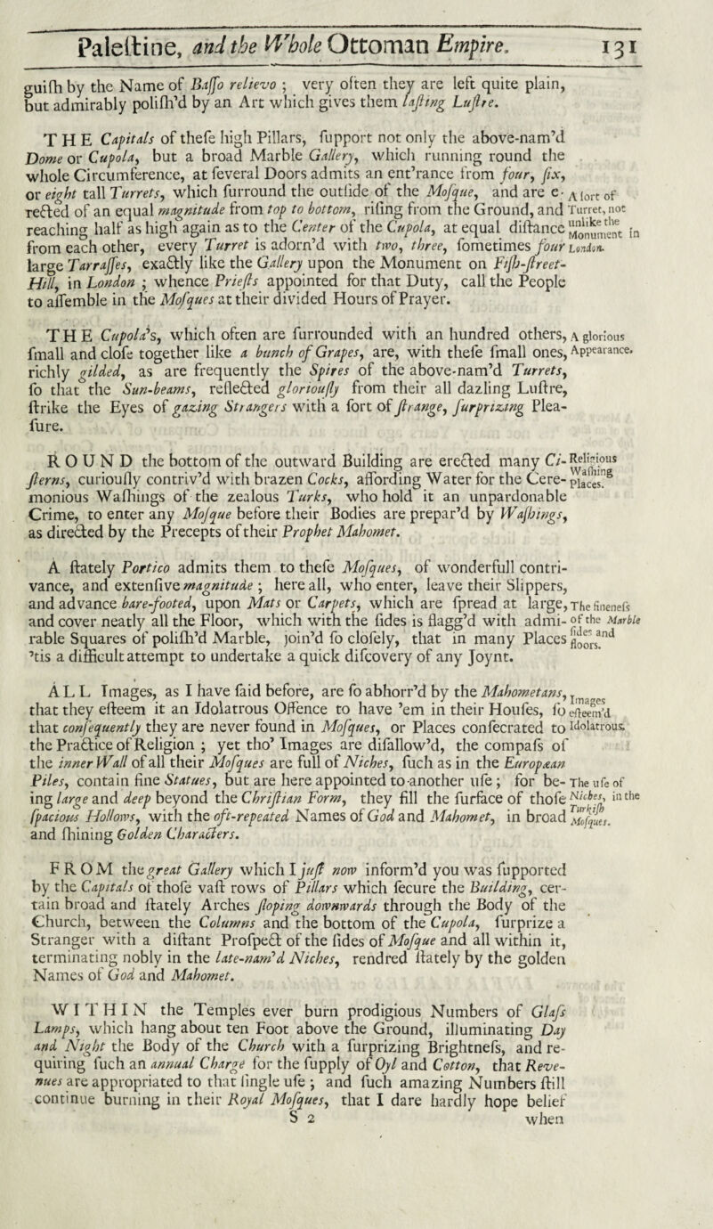 guifhby the Name of Bajfo relievo ; very often they are left quite plain, but admirably polifh’d by an Art which gives them lafmg Lufre. THE Capitals of thefe high Pillars, fupport not only the above-nam’d Dome or Cupola, but a broad Marble Gallery, which running round the whole Circumference, at feveral Doors admits an entrance from four, fix, or eight tall Turrets, which furround the outlide of the Mofque, and are e- AIort 0f Tested of an equal magnitude from top to bottom, riling from the Ground, and Turret, not reaching half as high again as to the Center of the Cupola, at equal diftancc SionumelTt In from each other, every Turret is adorn’d with two, three, fometimes four union. large Tarrajfes, exactly like the Gallery upon the Monument on Fijh-flreet- Hilly in London ; whence Briefs appointed for that Duty, call the People to alTemble in the Mofques at their divided Hours of Prayer. THE Cupola’s, which often are fiirrounded with an hundred others, a glorious fmall and clofe together like a bunch of Grapes, are, with thefe ffnall ones, APPearance* richly gilded, as are frequently the Spires of the above-nam’d Turrets, fo that the Sun-beams, reflected glortoufly from their all dazling Luftre, ftrike the Eyes of gazing Strangers with a fort of f range, jurprizing Plea- fure. ROUND the bottom of the outward Building are erected many Ci- Religious ferns, curioully contriv’d with brazen Cocks, affording Water for the Cere- monious Wafhings of the zealous Turks, who hold it an unpardonable Crime, to enter any Mojque before their Bodies are prepar’d by Wajbings, as direct ed by the Precepts of their Prophet Mahomet. A ftately Portico admits them to thefe Mofques, of wonderfull contri¬ vance, and extenfive magnitude ; here all, who enter, leave their Slippers, and advance bare-footed, upon Mats or Carpets, which are fpread at large, The friends and cover neatly all the Floor, which with the Tides is flagg’d with admi- of the Marble rable Squares of polifh’d Marble, join’d fo clofely, that in many Places ’tis a difficult attempt to undertake a quick difcovery of any Joynt. ALL Images, as I have faid before, are fo abhorr’d by the Mahometans, T that they efteem it an Idolatrous Offence to have ’em in their Houfes, foe/ieem’d that confequently they are never found in Mofques, or Places confecrated to idolatrous, the Practice of Religion ; yet tho’ Images are difallow’d, the compafs of the inner Wall of all their Mofques are full of Niches, fuch as in the European Piles, contain fine Statues, but are here appointed to-another life ; for be- The ufe of ing large and deep beyond the Chrifian Form, they fill the furface of thofe Niches, illthe fpacious Hollows, with the oft-repeated Names of God and Mahomet, in broad Mofala. and fhining Golden Characters. FROM the great Gallery which I juf now inform’d you was fupported by the Capitals of thofe vaft rows of Pillars which fecure the Building, cer¬ tain broad and ftately Arches f oping downwards through the Body of the Church, between the Columns and the bottom of the Cupola, furprize a Stranger with a diftant Profpe£t of the fides of Mofque and all within it, terminating nobly in the late-nam’d Niches, rendred ftately by the golden Names of God and Mahomet. WITHIN the Temples ever burn prodigious Numbers of Glafs Lamps, which hang about ten Foot above the Ground, illuminating Day and Night the Body of the Church with a furprizing Brightnefs, and re¬ quiring fuch an annual Charge for the fupply of Oyl and Cotton, that Reve¬ nues yxz appropriated to that lingle ufe ; and fuch amazing Numbers Bill continue burning in their Royal Mofques, that I dare hardly hope belief S 2 when