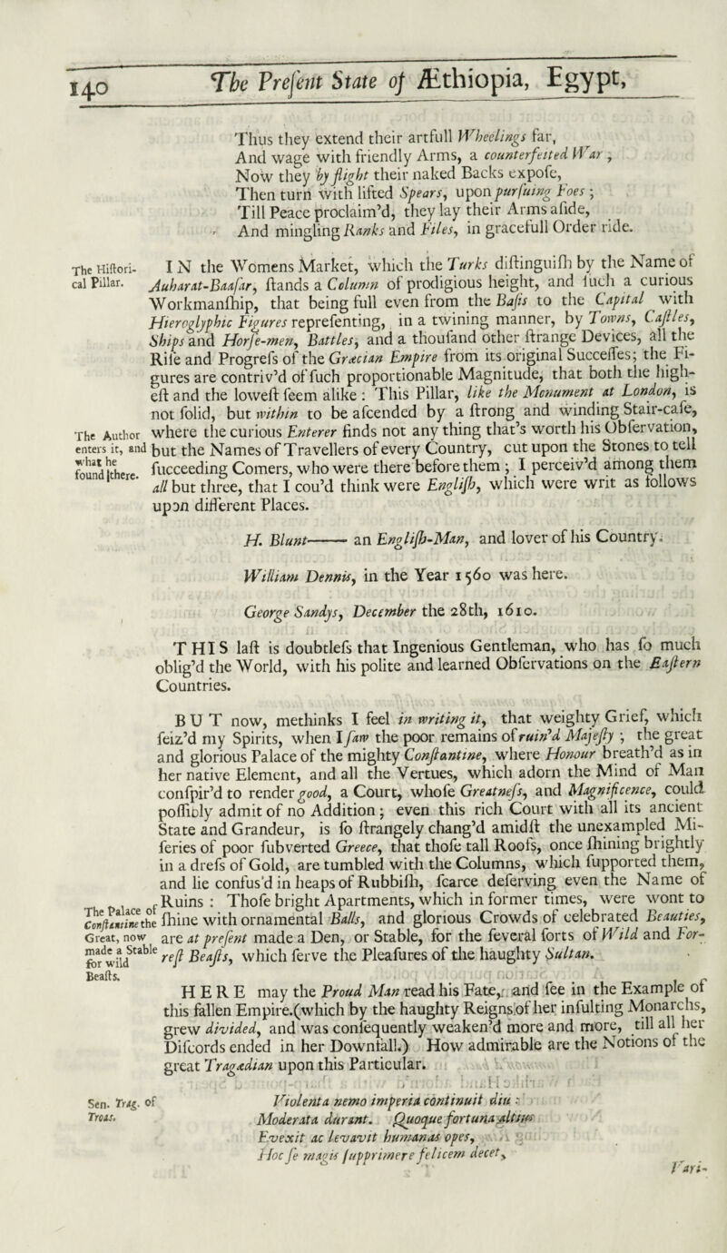 Thus they extend their artfull Wheelings far, And wage with friendly Arms, a counterfeited War , NoW they by flight their naked Backs expofe, Then turn With lifted Spears, uponpurfuing Foes ; Till Peace proclaim’d, they lay their Arms afide, - And mingling Ranks and Files, in gracetull Order ride. The Hiftori- I N the Womens Market, which the Turks diftinguifh by the Name of cal Pillar. j4uharat-Baa[iir, ftands a Column of prodigious height, and iuch a curious Workmanlhip, that being full even from die Bafts to the Capital with Hieroglyphic Eigures reprefenting, in a twining manner, by Towns, L.aflles, Ships and Horfe-men, Battles, and a thoufand other ftrange Devices, all the Rile and Progrefs of the Grecian Empire irom its original Succeffes; the Fi¬ gures are contriv’d of fuch proportionable Magnitude, that both the high- eft and the loweft feem alike : This Pillar, like the Monument at London, is not folid, but within to be afcended by a ftrong and winding Stair-cafe, The Author where the curious Enterer finds not any thing that’s worth his Obfervation, enters it, and but the Names of Travellers of every Country, cut upon the Stones to tell found khe fucceeding Comers, who were there before them ; I perceiv’d among them all but three, that I cou’d think were Englijh, which were writ as follows upon different Places. H. -an Englifb-Man, and lover of his Country, William Dennis, in the Year 1560 was here. George SandjSy December the 28 th, 1610. THIS laft is doubtlefs that Ingenious Gentleman, who has fo much oblig’d the World, with his polite and learned Obfervations on the Eaflern Countries. BUT now, methinks I feel in writing it, that weighty Grief, which feiz’d my Spirits, when I fan? the poor remains of ruin'd Majefly ; the great and glorious Palace of the mighty Conflantme, where Honour breath’d as in her native Element, and all the Vertues, which adorn the Mind of Man confpir’d to render good, a Court, whofe Greatnefs, and Magnificence, could poflioly admit of no Addition ; even this rich Court with all its ancient State and Grandeur, is fo ftrangely chang’d amidft the unexampled Mi- feries of poor fubverted Greece, that thofe tall Roots, once thining brightly in a drefs of Gold, are tumbled with the Columns, which fupported them., and lie confus’d in heaps of Rubbifh, fcarce deferving even the Name of Ruins : Thofe bright Apartments, which in former times, were wont to 'corifttHtinnht thine with ornamental Balls, and glorious Crowds of celebrated Beauties, Great, now are at prefent made a Den, or Stable, for the feveral forts of Wild and For- -d-dStable reft Beafls, which ferve the Pleafures of the haughty Sultan. *' 11 £ iC) * *, If. HERE may the Proud Man read his Fate,; and fee in the Example of this fallen Empire.(which by the haughty Reignsxft her infulting Monarchs, grew divided, and was coniequently weaken’d more and more, till all her Difcords ended in her Downlall.) How admirable are the Notions oi the great Tragedian upon this Particular.  ' ' ’ J ' • . ‘ : ; • 4 ' j T -[ ‘J ! | {*[ Sen. ‘Trig, of Violent a nemo imperia continuit din : Proas. Moderata durant. Quoque fortuna&ltJu* F.vexit ac levavit human as opes, Hoc fe magis fupprimere felicem decety Vari-