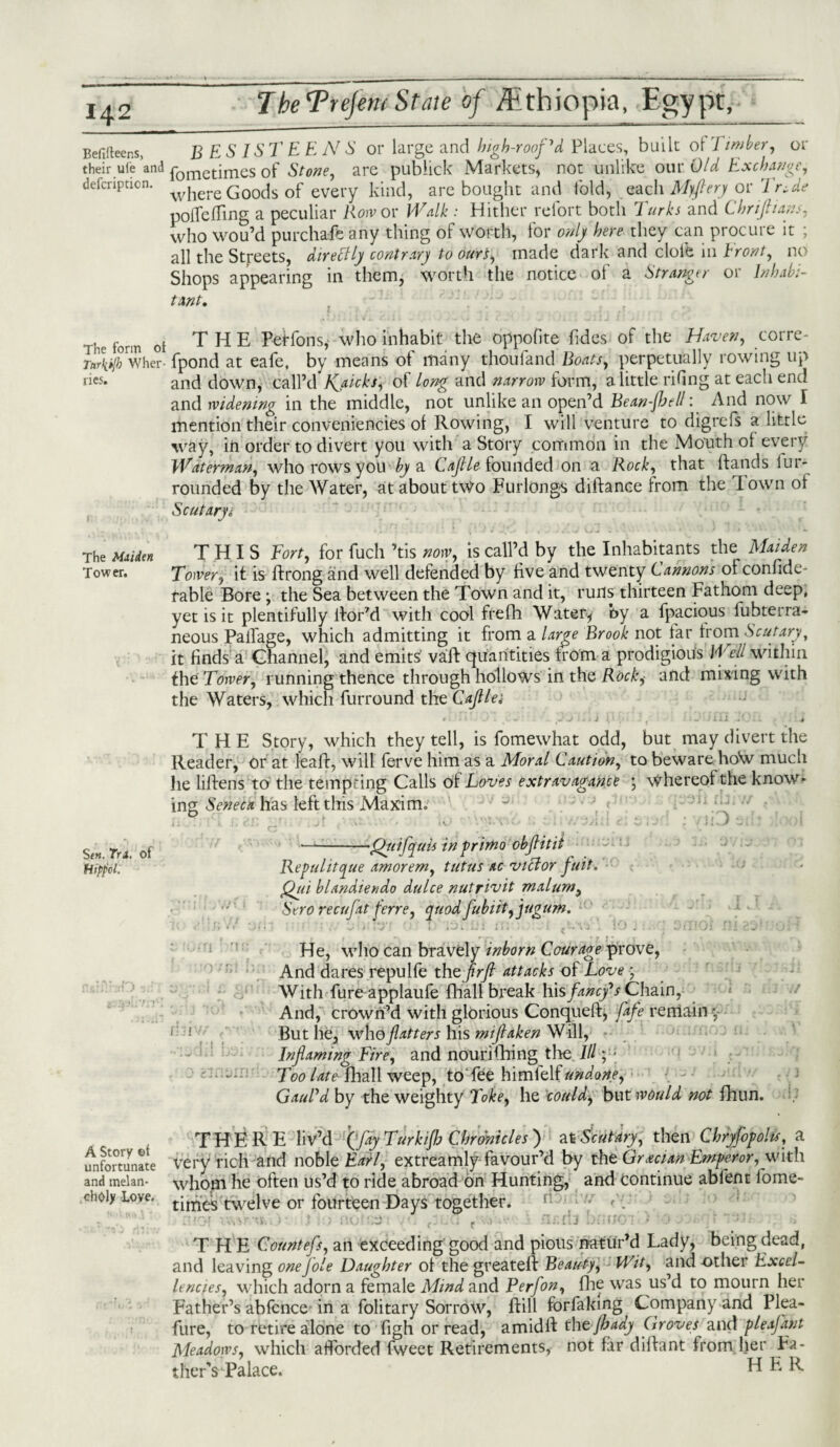 Befifleens, BESIS TEE NS or large and high-roofed Places, built of 7 imber, or their ufe and ^ornetjmes 0f Stone, are publick Markets, not unlike our Old Exchange, defcription. where Goods of every kind, are bought and fold, each M)ftery or TrUe polfe fling a peculiar Row or Walk : Hither refort both Turks and Thrift inns, who wou’d pur chafe any thing oi worth, lor only here they can procure it ; all the Streets, directly contrary to ours, made dark and dole in Front, no Shops appearing in them, worth the notice of a Stranger or Inhabi¬ tant, he form ot THE Petfons, who inhabit the oppofite fides of the Haven, corre- LyTwher- fpond at eafe, by means of many thou land Boats, perpetually rowing up rie5* and down, call’d Jyaicks, of long and narrow form, a little riflng at each end and widening in the middle, not unlike an open’d Bean-jbell: And now I mention their conveniencies of Rowing, I will venture to digrefs a little way, in order to divert you with a Story common in the Mouth of every Waterman, who rows you by a Caftle founded on a Rock, that ftands iun¬ rounded by the Water, at about two Furlongs diftanee from the Town of Scut ary i The Maiden THIS Tort, for fuch ’tis now, is call’d by the Inhabitants the Maiden Tower. Tower, it is ftrong and well defended by five and twenty Cannons of confide- fable Bore; the Sea between the Town and it, runs thirteen Fathom deep, yet is it plentifully llor’d with cool frefh Water* by a fpacious fubterra- neous Palfage, which admitting it from a large Brook not tar from Scutary, it finds a Channel, and emits vaft quantities from a prodigious Well within the Tower, running thence through hollows in the Rockj and mining with the Waters, which furround thzCaftlei * ‘ ‘ V - » j ^ f - * i ii - ■ . x '4 THE Story, which they tell, is fomewhat odd, but may divert the Reader, or at leaft, will ferve him as a Moral Caution, to beware hoW much he liftens to the tempting Calls of Loves extravagance •, Whereof the know¬ ing Seneca has left this Maxim. \ : g A ' r : . ..■ /iiDucfo)! of -Qttifyuuin prime objiitit iiippol. Repul it que amorem, tutus ac victor fuit. Qui blandiendo dulce nutrivit malum, Sero r ecu fat ferre, quodfubiit,jugum. , •; ........ . .'-.-.v, 10 j i.-.-.! OiTlOI ni 231 no H He, wlio can bravely inborn Courage prove, And dares repulfe the ftrft attacks of Love • With fure applaufe foall break his fancy*s Chain, And, crown’d with glorious Conqueft, Cafe remain y 11 But he, who flatters his miftaken Will, Inflaming Fire, and nourHiring the 111 ;!* Too late fliall weep, to'fee himfelf undone, GauVd by the weighty Toke, he could, but would not fhun. A Story t>{ unfortunate and melan¬ choly Loye. THERE liv’d f/ay Turkijh Chronicles ) at Scut ary, then Chryfopohs, a very rich and noble Earl, extreamly favour’d by the Grecian Emperor, with whom he often us’d to ride abroad on Hunting, and continue abfent fome- times twelve or fourteen Days together. rl < ,,vm, • U . r Ti.t'J It ’ • . ; THE Countefs, an exceeding good and pious natur’d Lady, being dead, and leaving onejole Daughter of the greateft Beauty, Wit, and other Excel- lencies, which adorn a female Mind and Perfon, foe was us’d to mourn her Father’s abfcnce in a folitary Sorrow, foil forfaiting Company and Plea- fure, to retire alone to figh or read, amidft tht jhady Groves and pleafant Meadows, which afforded fweet Retirements, not Hr dilfant from her Fa- therYPalace. Ef E R