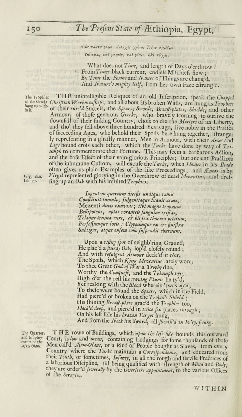 .\)uv TTcLvTtt. Jot.iyjf oij'if clfJLtrlCciV Ovvoy.ct, v.a.) jxo°<priv, K*i <pvtny, iiJ'i Tvytjy. What does not Time, and length of Days o’erthrow r 7 From Times black current, endlefs Mifchiefs flow ; By Time the Forms and Names of Things are chang’d. And Nature's mighty Self, from her own Face eft rang’d. The Trophies THE unintelligible Reliques of an old Infcription, fpeak the Chap pel hunhuGwith Cbriftian Workmanfhip ; and all about its broken Walls, are hung as Trophies iung up wuh- of their curs'd Succefs, the Spears, Stvords, Breaf-plates, Shields, and other Armour, of thofe generous Greeks, who bravely fcorning to outlive the downfall of their finking Country, chofe to die the Martyrs of its Liberty, and tho’ they fell above three hundred Years ago, live nobly in the Praifes of fucceeding Ages, who behold their Spoils here hung together, ftrange- ly reprefenting in a ghaftly manner, Men in Armour, with their Arms and Legs bound crofs each other, which the Turks have done by way of Tri¬ umph to commemorate their Fortune. This may feem a barbarous A&ion, and the bafe Efle£t of their vain-glorious Principles; but ancient Practices of the inhumane Cuftom, will excufe the Turks, when Homer in his Iliads often gives us plain Examples of the like Proceedings; and JEyeas is by virg. &n. Virgil reprefented glorying in the Overthrow of dead Mezentws, and dref- Lib. 11. fing Up an Oak with his infulted Trophies. Ingentem quercum dicifis undique ramis Conjlituit tumulo, fulgentiaque induit armay Mezenti ducts exuvias; tilt magne trap aim BellipoteuSj aptat roranteis[anguine cnfiasy Telaque trunca viriy & bis [ex thoraca petitumy Perfoffumque locis : Clypeumque ex are (inijlra Subligat, atque enfem collo fufpendit eburnum. Upon a rifing[pot of neighb’ring Ground* He plac’d aflurdy Oaky lop’d clofely round ; And with refulgent Armour deck’d it o’er, Fhe Spoils, which tfjng Mezentius lately wore* To thee Great God of War a Trophy due, Worthy the Conquefty and the Triumph too; High o’er the reft his waving Plume he ty’d, Yet reaking with the Blood wherein ’twas dy'd; To thefe were bound the Spearsy which in the Field, Had pierc’d or broken on the Trojan's Shield ; His fhining Breaft-plate grac’d the Trophies too, Hack'd deep, and pierc’d in twice fix places throughy On his left fide his brazen Target hung, And from the Neck his Swordy all Jheath'd in Iv'ryy[vung. The Quarters THE rowe of Buildings, which upon the left fide bounds this outward 2*J3& fourt, A0W and *“*. containing Lodgings V fome thouflnds of S AjtmOUns. Men call d Ajam-Olansy or a kind of People bought as Slaves, from every Country where the Turks maintain a Correfpondence, and educated from their Touthy or fometimes, Infancy, in all the rough and fervile Practices of a laborious Dilcipline, till being qualified with ftrength of Mind and Body, they are order’d fever ally by the Overfeers appointment, to the various Offices of the Seraglio. “ WITHIN