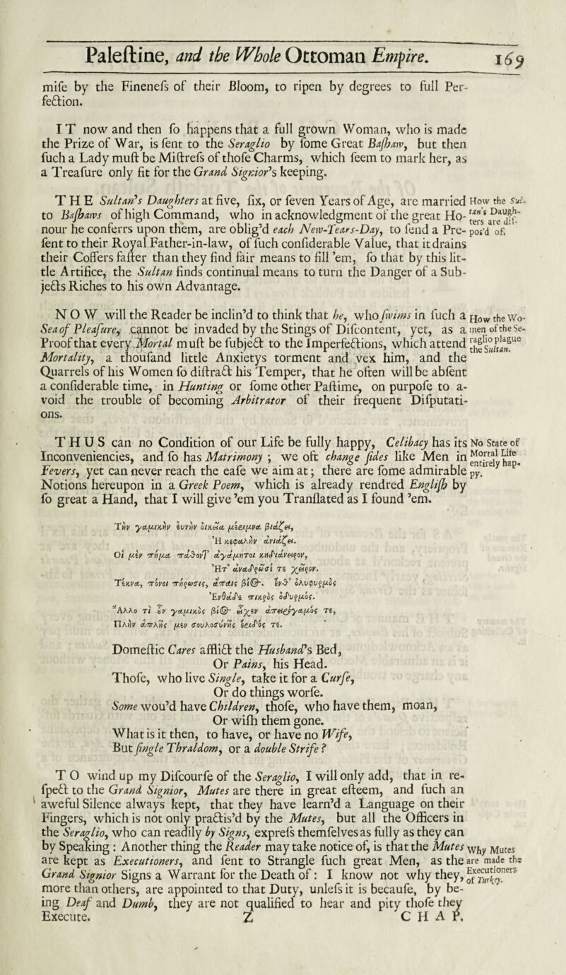 mife by the Finenefs of their Bloom, to ripen by degrees to full Per¬ fection. I T now and then fo happens that a full grown Woman, who is made the Prize of War, is fent to the Seraglio by fome Great Bajharv, but then fuch a Lady muft be Miftrefs of thofe Charms, which feem to mark her, as a Treafure only fit for the Grand Signor's keeping. THE Sultan's Daughters at five, fix, or feven Years of Age, are married How the suL to Bajharvs of high Command, who in acknowledgment of the great Ho- nour he conferrs upon them, are oblig’d each Neve-Tear s-Day, to fend a Pre- pos’d of. fent to their Royal Father-in-law, of fuch confiderable Value, that it drains their Coffers fafter than they find fair means to fill ’em, fo that by this lit¬ tle Artifice, the Sultan finds continual means to turn the Danger of a Sub¬ jects Riches to his own Advantage. NOW will the Reader be inclin’d to think that he, who fwims in fuch a How the\Vo- Seaof Pleafure, cannot be invaded by the Stings of Difcontent, yet, as a men of the se- Proof that every .Mortal muft be fubjeCt to the Imperfections, which attend Mortality, a thoufand little Anxietys torment and vex him, and the Quarrels of his Women fo diftraCt his Temper, that he often will be abfent a confiderable time, in Hunting or fome other Paftime, on purpofe to a- void the trouble of becoming Arbitrator of their frequent Deputati¬ ons. THUS can no Condition of our Life be fully happy, Celibacy has its No State of Inconveniencies, and fo has Matrimony ; we oft change fides like Men in Lite Fevers, yet can never reach the eafe we aim at; there are fome admirable py.11 Notions hereupon in a Greek Poem, which is already rendred Englijb by fo great a Hand, that I will give ’em you Tranflated as I found ’em. yapiKtiv ivviilt aln&tu, fa.iex[O.Vct ’H Ki<pct\tiv dvicl^et. Oi yXv ttHovT dya'pnTo/ x.iid/ccveifoi', ’Ht’ dvetJ'quGI Ti X^$0V‘ TiKVA, '7T0V01 ot-TAK [it©-. IV S’ ’ErQctA nr/Kfof oj'v^fxof. ’’AAAo T1 tV yctfJLlX.of (il@- dtyiV TJ, riAj'n' das\1i( y.iv covAoa'i/Vwf teadof ts. Domeftic Cares affliCt the Husband's Bed, Or Pains, his Head. Thofe, who live Single, take it for a Curfe, Or do things worfe. Some wou’d have Children, thofe, who have them, moan, Or wifh them gone. What is it then, to have, or have no Wife, But ftngle Thraldom, or a double Strife ? T O wind up my Difcourfe of the Seraglio, I will only add, that in re- fpeCl to the Grand Signior, Mutes are there in great efteem, and fuch an aweful Silence always kept, that they have learn’d a Language on their Fingers, which is not only practis’d by the Mutes, but all the Officers in the Seraglio, who can readily by Signs, exprefs themfelvesas fully as they can by Speaking : Another thing the Reader may take notice of, is that the Mutes Wj,y Mutes are kept as Executioners, and fent to Strangle fuch great Men, as the are made the Grand Signior Signs a Warrant for the Death of: I know not why they, ^^“^ers more than others, are appointed to that Duty, unlefs it is becaufe, by be¬ ing Deaf and Dumb, they are not qualified to hear and pity thofe they Execute. Z CHAP.