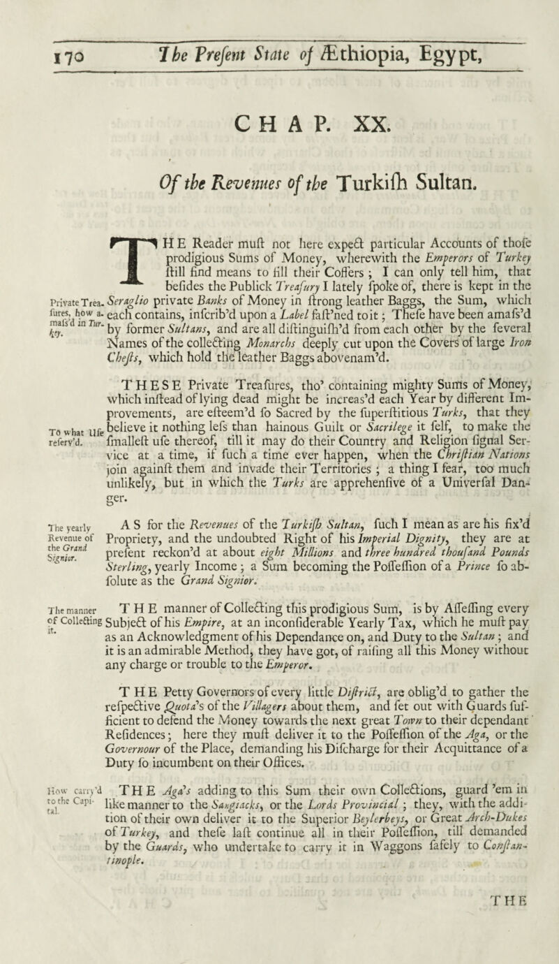 CHAP. XX. 7 Of the Revenues of the Turkifh Sultan, TH E Reader muft not here expeCt particular Accounts of thofe prodigious Sums of Money, wherewith the Emperors of Turkey ifill find means to fill their Coffers ; I can only tell him, that befides the Publick Treafury I lately fpoke of, there is kept in the Private Tfea.^r4a//<? private Banks of Money in ftrong leather Baggs, the Sum, which fures, h°w a. each contains, infcrib’d upon a Label faft’ned to it; Thefe have been amafs’d maisi in Twr. former Sultans, and are all diftinguifh’d from each other by the feveral Names of the collecting Monarchs deeply cut upon the Covers of large Iron Cbejls, which hold the leather Baggs abovenam’d. THESE Private Treafures, tho’containing mighty Sums of Money, which inftead of lying dead might be increas’d each Year by diff erent Im¬ provements, are efteem’d fo Sacred by the fuperftitious Turks, that they To what yfe believe it nothing lefs than hainous Guilt or Sacrilege it felf, to make the referv’d. fmalleft ufe thereof, till it may do their Country and Religion fignal Ser¬ vice at a time, if fuch a time ever happen, when the Chrijlian Nations join againft them and invade their Territories ; a thing I fear, too much unlikely, but in which the Turks are apprehenfive of a Univerfal Dan¬ ger. The yearly Revenue of the Grand S i&nivr. A S for the Revenues of the Ttirkijh Sultan, fuch I mean as are his fix’d Propriety, and the undoubted Right of his Imperial Dignity, they are at prefent reckon’d at about eight Millions and three hundred thousand Pounds Sterling, yearly Income ; a Sum becoming the Pofleffion of a Prince fo ab- folute as the Grand Signior. The manner THE manner of Collecting this prodigious Sum, is by Afiefling every cf collecting SubjeCt of his Empire, at an inconfiderable Yearly Tax, which he muft pay as an Acknowledgment of his Dependance on, and Duty to the Sultan ; and it is an admirable Method, they have got, of railing all this Money without any charge or trouble to the Emperor. THE Petty Governors of every little Dijh icl, are oblig’d to gather the refpeCtive QtiotcCs of the Villagers about them, and fet out with Guards fuf- ficient to defend the Money towards the next great Town to their dependant Refidences; here they muft deliver it to the Poffeffion of the Jga, or the Govemour of the Place, demanding his Difcharge for their Acquittance of a Duty fo incumbent on their Offices. How Cany'd THE Agfs adding to this Sum their own Collections, guard’em in to the Opi- like manner to the Sangiacks^ or the Lords Provincial; they, with the addi¬ tion of their own deliver it to the Superior Beylcrbeys, or Great ylrch-Dukes of Turkey, and thefe laft continue all in their PoiTeffion, till demanded by the Guards, who undertake to carry it in Waggons fafely to Conflan- fmople. THE