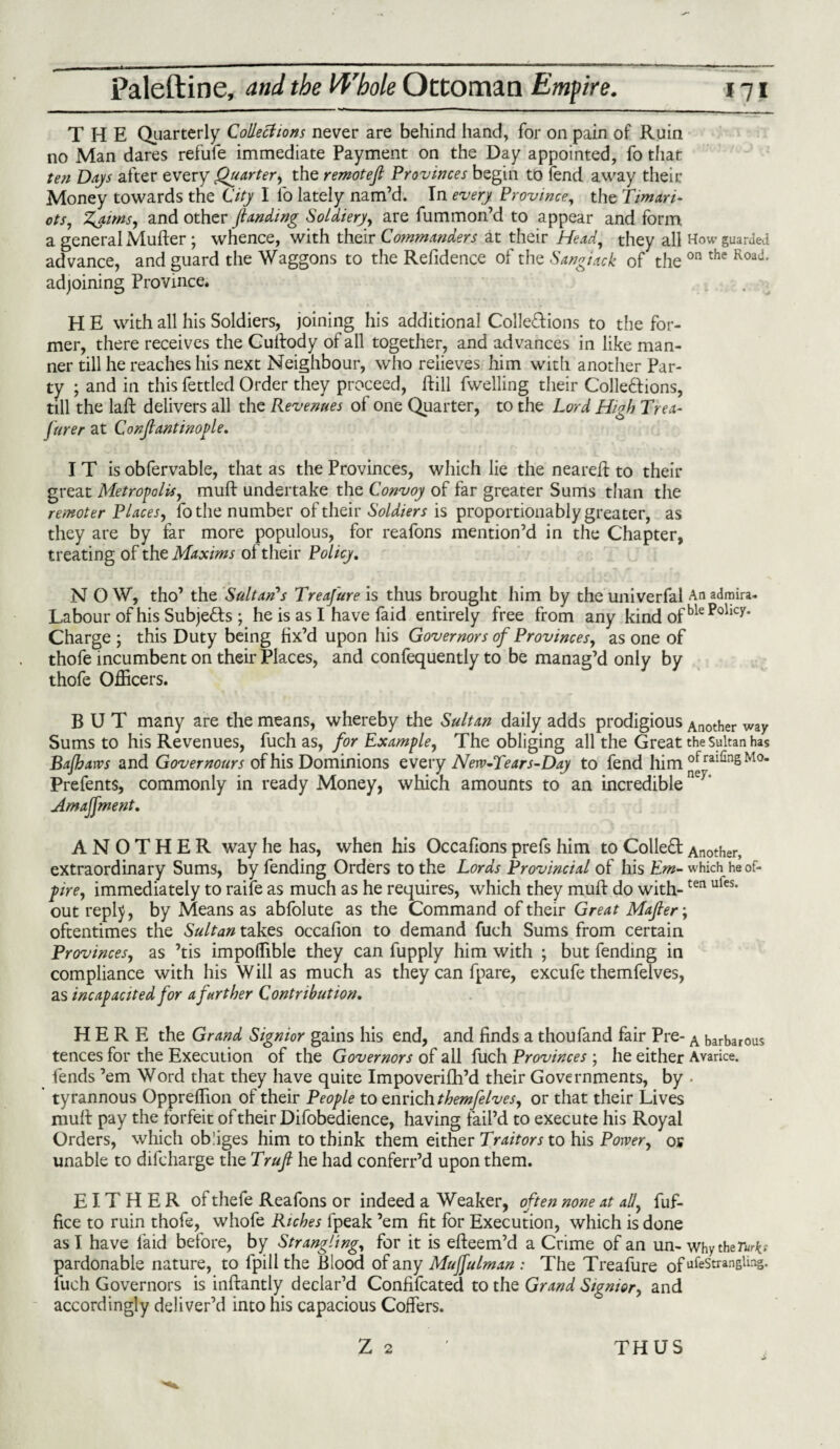 THE Quarterly Collections never are behind hand, for on pain of Ruin no Man dares refufe immediate Payment on the Day appointed, fo that ten Days after every Quarter, the remotef Provinces begin to fend away their Money towards the City I fo lately nam’d. In every. Province, the Timari- ots, Zaims, and other J.landing Soldiery', are fummon’d to appear and form a general Mufter ; whence, with their Commanders at their Head, they all How guarded advance, and guard the Waggons to the Refidence of the Sangiack of the on the Road' adjoining Province. H E with all his Soldiers, joining his additional Collections to the for¬ mer, there receives the Cullody of all together, and advances in like man¬ ner till he reaches his next Neighbour, who relieves him with another Par¬ ty ; and in this fettled Order they proceed, ftill fwelling their Collections, till the laft delivers all the Revenues of one Quarter, to the Lord High Trea- furer at Conjlantinople. IT is obfervable, that as the Provinces, which lie the neared: to their great Metropolis, muft undertake the Convoy of far greater Sums than the remoter Places, fothe number of their Soldiers is proportionably greater, as they are by far more populous, for reafons mention’d in the Chapter, treating of the Maxims of their Policy. N O W, tho’ the Sultan's Treafure is thus brought him by the univerfal An admira- Labour of his Subjects ; he is as I have faid entirely free from any kind ofblePollCy' Charge ; this Duty being fix’d upon his Governors of Provinces, as one of thofe incumbent on their Places, and confequently to be manag’d only by thofe Officers. BUT many are the means, whereby the Sultan daily adds prodigious Another way Sums to his Revenues, fuch as, for Example, The obliging all the Great the sultan has Bajharvs and Governours of his Dominions every New-Tears-Day to fend him °fra^nSMo* Prefents, commonly in ready Money, which amounts to an incredible ’ Amajfment. ANOTHER way he has, when his Occafions prefs him to ColleCt Another, extraordinary Sums, by fending Orders to the Lords Provincial of his Em- which heof- pire, immediately to raife as much as he requires, which they muft do with-ten ules* out repty, by Means as abfolute as the Command of their Great Mafier\ oftentimes the Sultan takes occafion to demand fuch Sums from certain Provinces, as ’tis impoffible they can fupply him with ; but fending in compliance with his Will as much as they can fpare, excufe themfelves, as incapacited for a further Contribution. HERE the Grand Signior gains his end, and finds a thoufand fair Pre- A barbarous tences for the Execution of the Governors of all fuch Provinces ; he either Avarice, fends ’em Word that they have quite Impoverifh’d their Governments, by • ’ tyrannous Oppreffion of their People to enrich themfelves, or that their Lives muff pay the forfeit of their Difobedience, having fail’d to execute his Royal Orders, which obliges him to think them either Traitors to his Power, oy unable to difcharge the Trufi he had conferr’d upon them. EITHER of thefe Reafons or indeed a Weaker, often none at ally fuf- fice to ruin thofe, whofe Riches fpeak ’em fit for Execution, which is done as I have faid before, by Strangling, for it is effeem’d a Crime of an un- whytheftr*? pardonable nature, to fpill the Blood of any Mujfulman : The Treafure ofufeStranBUns- fuch Governors is inftantly declar’d Confifcated to the Grand Signior, and accordingly deliver’d into his capacious Coffers. Z 2 THUS
