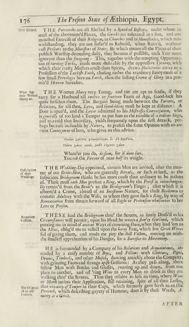 How Elcftedi T H E Patriarchs are all Elected by a Synod of Bijhops, under whom in molt of the abovenam’d Places, the Greeks are tolerated in a free, and un- moleded Exercife of their Religion, in Churches and in Monaf cries, which not- withdanding, they are not luder’d to Rebuild, when Ruin’d, without vad Prefents to the Mimfiers of State \ By which means all the Places of their publick Worfhip decreafing daily, they become if poffible, each Year more ignorant than the foregoing: This, together with the tempting Opportuni¬ ties of turning Turks, made more defirable by the opprellive Tyranny, with which their crafty Maders crufh their Spirits, draws Multitudes away to a Profedion of the Turkijh Faith, chilling rather the tranfitory Enjoyment ot a few fmall Privileges here on Earth, than the lading Crown of Glory in a pro¬ mis’d Heaven hereafter. what Age THE Women Marry very Young, and yet are apt to fanfie, if they Marr'at™611 tarry for a Husband till twelve or fourteen Years of Age, Good-luck has quite forfaken them. The Bargain being made between the Parents, or Relations, for till then, Love, and Good-liking mud be kept at didance : A Door is open’d, and the Lover admitted to his Mifreffes Converjation, who is generally of too kind a Temper to put him to the trouble of a tedious Siege, and to avoid that Incivility, yields frequently upon the firft Attack, per¬ haps becaufe inclinable by Nature, to profefs the fame Opinion with an an¬ cient Countryman of hers, who gives us this advice. 'O.Ktia.1 yjitmi yWKZ^ctrz^ai. mV Tl p&r.Ttfvn, IToVit kzvz>), Tz h'zyono ydeu- Whate’er you do, do foon, for if done late, You rob the Favour of near half its weight. Defciiption of their Weddings. THE Wedding-Day appointed, certain Men are invited, after the man¬ ner of our Bride-Men, who are generally Rivals, or fuch at lead, as the fufpicious Bridegroom thinks he has more caufe than ordinary to be jealous of. Thefe mud each Man prefent a Ring, which by the Brief is interchangea¬ bly remov’d from the Bride*s to the Bridegroom*s Finger ; after which it is edeem’d a Crime, almod of an Incefluous Nature, for thefe Bndemen to commit Adultery with the Wife, to whom they gave fuch a Ring, by way of Renunciation from thence forward of all Right or Pretenfion whatfoever to her Love or Perfon. An ancient THESE lead the Bridegroom thro’ the Streets, as finely Drefs’d as his Cuftom. Circumfances will permit - upon his Head he wears a flow*ry Garland, which putting me in mind of ancient Ways of crowning Oxen, when they lead ’em to the Altar, oblig’d me to reflect upon the horny Fate, which few Greek Wives fail of giving them, and made me pity the dull Vitim, moving on with- the fmalled apprehenfion of his Danger, for a Sacrifce to Matrimony. FI E is furrounded by a Company of his Relations and Acquaintance, at¬ tended by a noify number of Boys, and Fellows with Ghittars, Pipes, Drums, Timbrels, and other Mufick, dancing antickly about the Company, with grinning Faces and drange apijh Gedures : As they pafs along, there follow Men with Bottles and Glades, running up and down, from one place to another, and off’ring Wine to every Man to drink as they are walking thro’ the Streets. Thus they refolve to lofe no time, where Wine or Mirth invites their Application, dill retaining, fpite of all their Lodes, The Original that vivacity of Temper in their Cups, which formerly gave birth to an Ola. of an old Proverb, which delcribing gayety of Humour, does it by thefe Words, As Proverb, merry as a Greek. AFTER