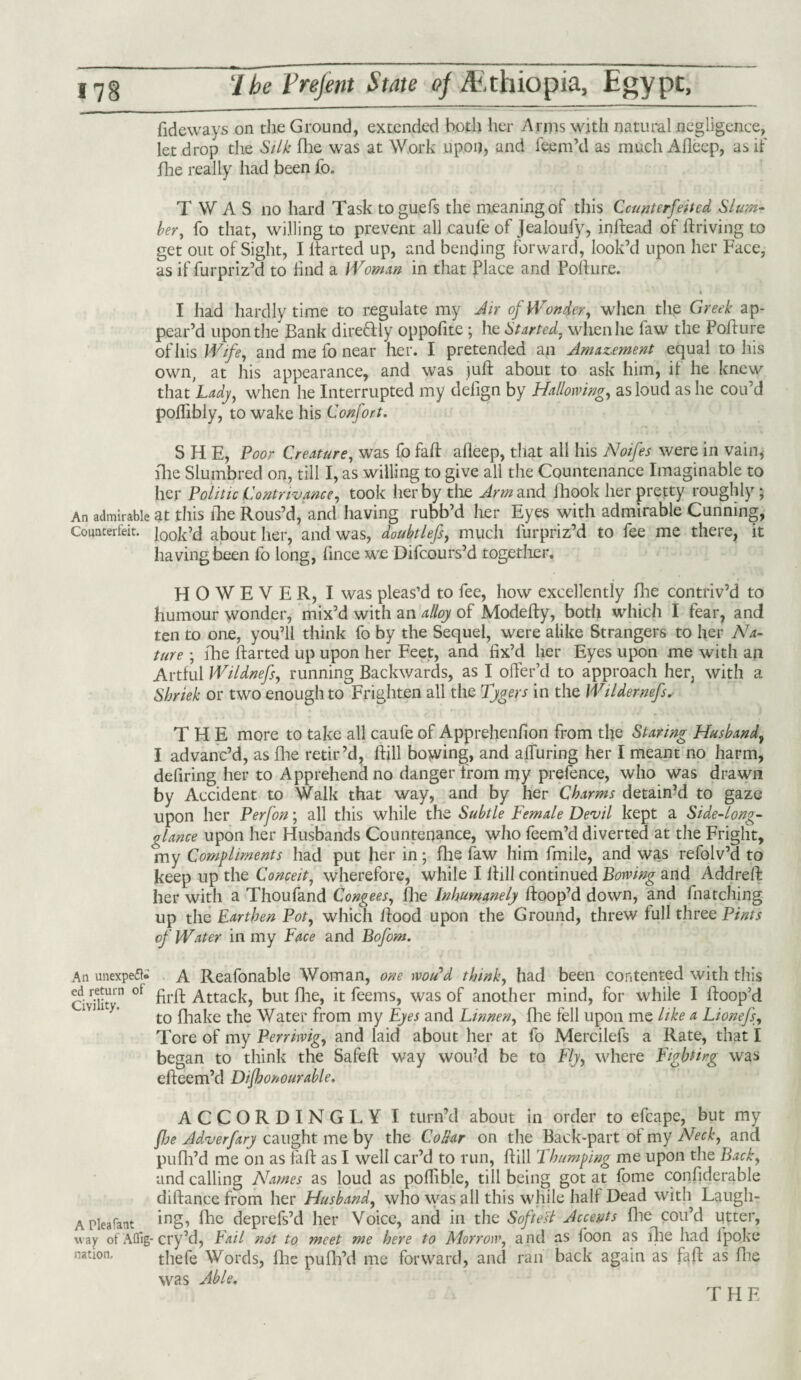 Tideways on the Ground, extended both her Arms with natural negligence, let drop the Silk file was at Work upon, and Teem’d as much Alleep, as if flie really had been To. T W A S no hard Task toguefs the meaning of this Counterfeited Slum¬ ber, To that, willing to prevent all caufe of Jealoufy, indead of driving to get out of Sight, I darted up, and bending forward, look’d upon her Face, as if fur priz’d to Hnd a Woman in that Place and Pofture. I had hardly time to regulate my Air of Wonder, when the Greek ap¬ pear’d upon the Bank dire&ly oppofite ; he Started, when he faw the Pofture of his Wife, and me To near her. I pretended an Amazement equal to his own, at his appearance, and was )ud about to ask him, if he knew that Lady, when he Interrupted my defign by Hallowing, as loud as he cou’d poflibly, to wake his Confort. SHE, Poor Creature, was To fad afieep, that all his Noifes were in vain* die Slumbred on, till I, as willing to give all the Countenance Imaginable to her Politic Contrivance, took her by the Arm and fhook her pretty roughly ; An admirable at this die Rous’d, and having rubb’d her Eyes with admirable Cunning, Counterfeit. ]00k’d about her, and was, doubtlefs, much furpriz’d to Tee me there, it having been To long, fince we Difcours’d together. HOWEVER, I was pleas’d to Tee, how excellently die contriv’d to humour wonder, mix’d with an alloy of Modedy, both which I Tear, and ten to one, you’ll think To by the Sequel, were alike Strangers to her Na¬ ture ; die darted up upon her Feet, and fix’d her Eyes upon me with an Artful Wildnefs, running Backwards, as I offer’d to approach her, with a Shriek or two enough to Frighten all the Tygers in the Wildernefs. THE more to take all caufe of Apprehenfion from the Staring Husband, I advanc’d, as die retir’d, dill bowing, and alluring her I meant no harm, defiring her to Apprehend no danger from my prefence, who was drawn by Accident to Walk that way, and by her Charms detain’d to gaze upon her Perfon; all this while the Subtle Female Devil kept a Side-long- glance upon her Husbands Countenance, who Teem’d diverted at the Fright, my Compliments had put her in; fhe law him fmile, and was refolv’d to keep up the Conceit, wherefore, while I dill continued Bowing and Addred her with a Thoufand Congees, die Inhumanely doop’d down, and fnatching up the Earthen Pot, which dood upon the Ground, threw full three Pints of Water in my Face and Bofom. A Reafonable Woman, one wo/Pd think, had been contented with this fird Attack, but die, it Teems, was of another mind, for while I doop’d to diake the Water from my Eyes and Linnen, die fell upon me like a Lionefs, Tore of my Perriwig, and laid about her at To Mercilefs a Rate, that I began to think the Safed way wou’d be to Fly, where Fighting was edeem’d Dijhonourable. ACCORDINGLY I turn’d about in order to efcape, but my flie Adverfary caught me by the Collar on the Back-part of my Neck, and pufh’d me on as fad as I well car’d to run, dill Thumping me upon the Back, and calling Names as loud as pofiible, till being got at Tome confiderable didance from her Husband, who was all this while half Dead with Laugli- A Plea font ing> fhe deprefs’d her Voice, and in the Softest Accents die cou’d utter, way of Afllg-cry’d, hail not to meet me here to Morrow, and as Toon as die had ipoke thefe Words, die puflfd me forward, and ran back again as fad as die was Able. An unexpeft* ed return of Civility. nation. THE