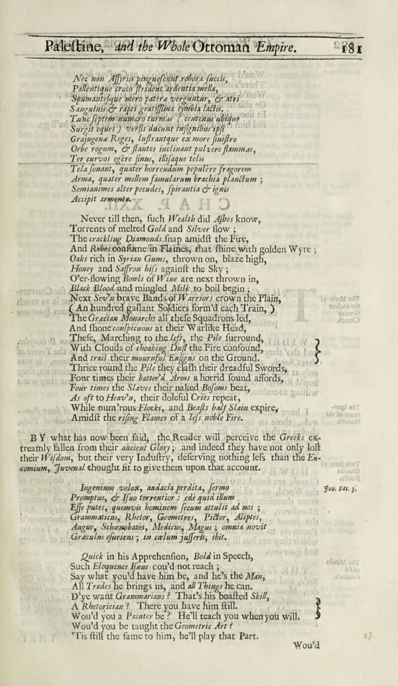 Paleltine, and the Whole Ottoman Empire. 5 §§i ■■■■ 1 ■■■■» ■■■ . — ■ - -- -— I.. ■■ --——--- Nec non AJfyriis pinguefcunt rofwra facets, Pallentiyue croto frident ardentia mella, Spumantefyue niero patera verguntur, & atri Sanguinis & rapti gratiffma cyfnbix Uffis. Tunc feptem numcro t'urmas ( centenus ubifue Surgit eyries ) verfis dacunt infignibus ip ft Grajugena Regesy lufirantyue ex more finijlro Or be rogum, dr Jl antes inclinant pule ere f am mas, Ter curvos egere finusy illifayue telis Telafonanty yuater horrendum pepulerefragorem Arm a, yuater mollem famularum brachia planclum • Semianwtes alter pecudes, fpirantia dr ignis Accipit armenta. - - t a a. ;i A Never till then, fuch Wealth did Ajhes know, Torrents of melted Gold and Silver flow ; The crackling Diamonds fnap amid ft the Fire, And Ko^oonfume in Flames, that fhine with golden Wyrc ; Oaks rich in Syrian Gums, thrown on, blaze high, Honey and Saffron hifs againft the Sky ; O’er-flowing Bowls of Wine are next thrown in, Black Blood and mingled Milk to boil begin ; Next Sev*n brave Bands of Warriors crown the Plain, ( An hundred gallant Soldiers form’d each Train, ) The Grecian Monarch all thefe Squadrons led, And fhone conspicuous at their Warlike Head, Thefe, Marching to the left, the Pile furround. With Clouds of choaking Dujl the Fire confound, And trail their mournful Enfgns on the Ground. Thrice round the Pile they claflh their, dreadful Swords, Four times their batter'd Arms a horrid found affords, Tour times the Slaves their naked Bofoms beat, As oft to Heaven, their doleful Cries repeat, While num’rous Flocks, and Beafls half Slain expire, \ • 1 Amid ft the rifing Flames of a lefs noble Fire. B Y what has now been faid, the Reader will perceive the Greeks ex- treamly fallen from their ancient Glory; and indeed they have not only loft their Wifdom, but their very Induftry, deferving nothing lefs than the En¬ comium, Juvenal thought lit to give them upon that account. Ingenium veloXy audacia perdita, fermo $uv. sat. 3. Promptus, dr Ifeo tor rent ior a ede yuid ilium Ejfe putesy yuemvis hominem fecum attulit ad nos ; Grammaticusy Rhetor, Geometres, Pidtor, Aliptes, Augury SchcencbateSy Medicos, Magus , omnia novit Gr&culns efuriens • in caelum j offer is y ibit. Qtcick in his Apprehenfion, Bold in Speech, Such Eloquence Ifeus cou’d not reach ; Say what you’d have him be, and he’s the Man, All Trades he brings us, and all Things he can. D’ye want Grammarians ? That’s his boafted Skill, A Rhetorician ? There you have him ftill. Wou’d you a Painter be ? He’ll teach you when you will, Wou’d you be taught the Geometric Art f ’Tis ftill the fame to him, he’ll play that Part, Wou’d