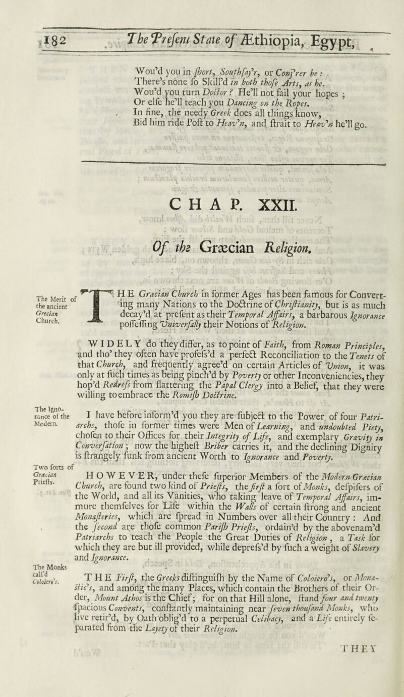 Wou’d you in fhort, Southfa/r, or Confrer he : There’s none fo Skill’d in both thofe Arts, as he. Wou’d you turn Doctor ? He’ll not fail your hopes ; Or elfe he’ll teach you Dancing on the Ropes. In line, the needy Greek does all things know, Bid him ride Poll: to Heaven, and ftrait to Heav'n he’ll go. r» . \ CHAP. XXII. Of the Grxcian Religion. The Merit of the ancient Grecian Church. The lgno- ranee ot the Modern. Two forts of Grxcian Priefls. The Monks call’d Coloierts. ] H E Grecian Church in former Ages has been famous for Convert¬ ing many Nations to the Doftrineof Chnflianity, but is as much decay’d at prefent as their Temporal Affairs, a barbarous Ignorance pofleffing 7)niverfally their Notions of Religion. WIDELY do they differ, as to point of Faith, from Roman Principles, and tho’ they often have profefs’d a perfett Reconciliation to the Tenets of that Church, and frequently agree’d on certain Articles of Union, it was only at fuel! times as being pinch’d by Poverty or other Inconveniences, they hop’d Redrefs from flattering the Papal Clergy into a Belief, that they were willing to embrace the Romijh DoEtrine. I have before inform’d you they are fubjeft to the Power of four Patri¬ archs, thofe in former times were Men of Learning, and undoubted Piety, chofen to their Offices for their Integrity of Life, and exemplary Gravity in Convention ; now the higheft Briber carries it, and the declining Dignity is flrangely funk from ancient Worth to Ignorance and Poverty. HOWEVER, under thefe fuperior Members of the Modern Grecian Church, are found two kind of Priefls, the frfl a fort of Monks, defpifers of the World, and all its Vanities, who taking leave of Temporal Affairs, im¬ mure themfelves for Life within the Walls of certain ftrong and ancient Monafieries, which are fpread in Numbers over all their Country : And the fecond are thofe common Parifh Priefls, ordain’d by the abovenam’d Patriarchs to teach the People the Great Duties of Religion , a Task for which they are but ill provided, while deprefs’d by fuch a weight of Slavery and Ignorance. T H E Firfl, the Greeks diftinguifh by the Name of Coloiero’s, or Mona¬ stic's, and among the many Places, which contain the Brothers of their Or¬ der, Mount Athos is the Chief; for on that Hill alone, Hand four and twenty fpacious Convents, conflantly maintaining near feven thoufana Monks, who live retir’d, by Oath oblig’d to a perpetual Celibacy, and a Life entirely fe- parated from the Layety of their Religion. r h e v