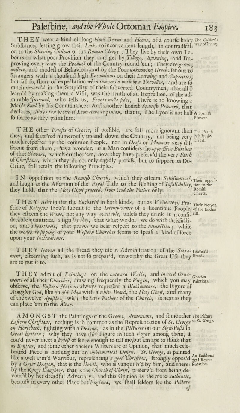 THEY wear a kind ol long black Gowns and Moods, of a courle hairy The c«/wWf Subftance, letting grow their Locks to inconvenient length, in contradi&i-way oflmns on to the Shaving Cujlom of the Roman Clergy ; They live by their own La¬ bours on what poor Provifion they can get by Tillage, Spinning, and Im¬ proving every way the Product of the Country round ’em ; They are grave, auflere, and mod eft of Behaviour,and by the Poor unknowing Greeks,fa tout to Strangers with a thoufand high Encomiums on their Learning and Capacities, but fall fo, fhort of expectation when convers'd with by a Traveller, and are fo much involv’d in the Stupidity of their fubverted Countrymen, that all I learn’d by making them a Vifit, was the truth of an Expreflion, of the ad¬ mirable ’Juvenal', who tells us, Fronti nulla fides, There is no knowing a Man’s Soul by his Countenance: And another horieft Spam(h Proverb, that declares, No es tan bravo el Leon come le pint an, that is, The Lyon is not half A Spanifli fo fierce as they paint him. Proverb. THE other Priefis of Greece, if poiTible, are ftill more ignorant than The Parifh they, and fcatt’red numeroufly up and down the Country, not being very Ppefls, de- much refpeded by the common People, nor in Drefs or Manners very dif- fcnbd‘ ferent from them ; ’tis a wonder, if a Man confiders the opprefjive Burthen of that Slavery, which crufhes ’em, how they have preferv’d the very Faith of Chrijlians, which they do not only rigidly profefs, but to fupport its Do¬ ctrine, ftill retain the following Principles. I N oppofition to the Romifh Church, which they efieem Schifmatical, Their and laugh at the Affertion of the Papal Title to the Blefling of Infallibility, tion to the they hold, that the Holy Ghojl proceeds from God the Father only. Chm-ch THEY Adminifter the Eucharifi in both kinds, but as if the very Pra- Theil. N . dice of Religion fhou’d Submit to the Intemperance of a licentious People, of the Eucha. they efteem the Wine, not any way available, unlefs they drink it inconfi- derable quantities, a fign f*y they, that what we do, we do with fatisfadi- on, and a heartinefs, that proves we bear refped to the injunction; while the moderate fipping of your Wejtern Churches feems to Speak a kind of force upon your Inclinations. THEY leaven all the Bread they ufe in Administration of the Sacra- Leaven’d ment, efteeming fuch, as is not fo prepar’d, unworthy the Great Ufe they Breac!* are to put it to. THEY admit of Paintings on the outward Walls, and inward Orna- Grtcian ments of all their Churches, drawing frequently the Virgin, which you may pointings, obferve, the Eajtern Nations always reprefent a Blackamoore, the Figure of Almighty God, like an old Man with a white Beard, the Holy Ghojl, and many of the twelve Jpoflles, with the later Fathers of the Church, as near as they can place ’em to the Altar. AMONGST the Paintings of the Greeks, Armenians, and lome other The Pifture Eajtern Chrijlians, nothing is fo common as the Reprefentation of St. George ot St- Geori^ on Horjeback, fighting with a Dragon, as in the Pictures on our Sign-Pojls in Great Britain ; why they have this Figure in fuch Vogue among them, I cou’d never meet a Priejl of fence enough to tell me,but am apt to think that as Baflius, and fome other ancient Writers are of Opinion, that much cele¬ brated Piece is nothing but an emblematical Defign. St. George, as painted s like a well arm’d Warriour, reprefenting a good Chrijlian, ftrongly oppos’d ^ Repr™3 by a Great Dragon, that is the Devil, who is vanquish’d by him, and there- fentation by the Kjngs Daughter, that is the Church ofChriJl, preferv’d from being de¬ vour’d by her dreadful Adverfary ; and this Opinion is the more authentic, becaufe in every other Place but England, we Shall Seldom fee the Picture