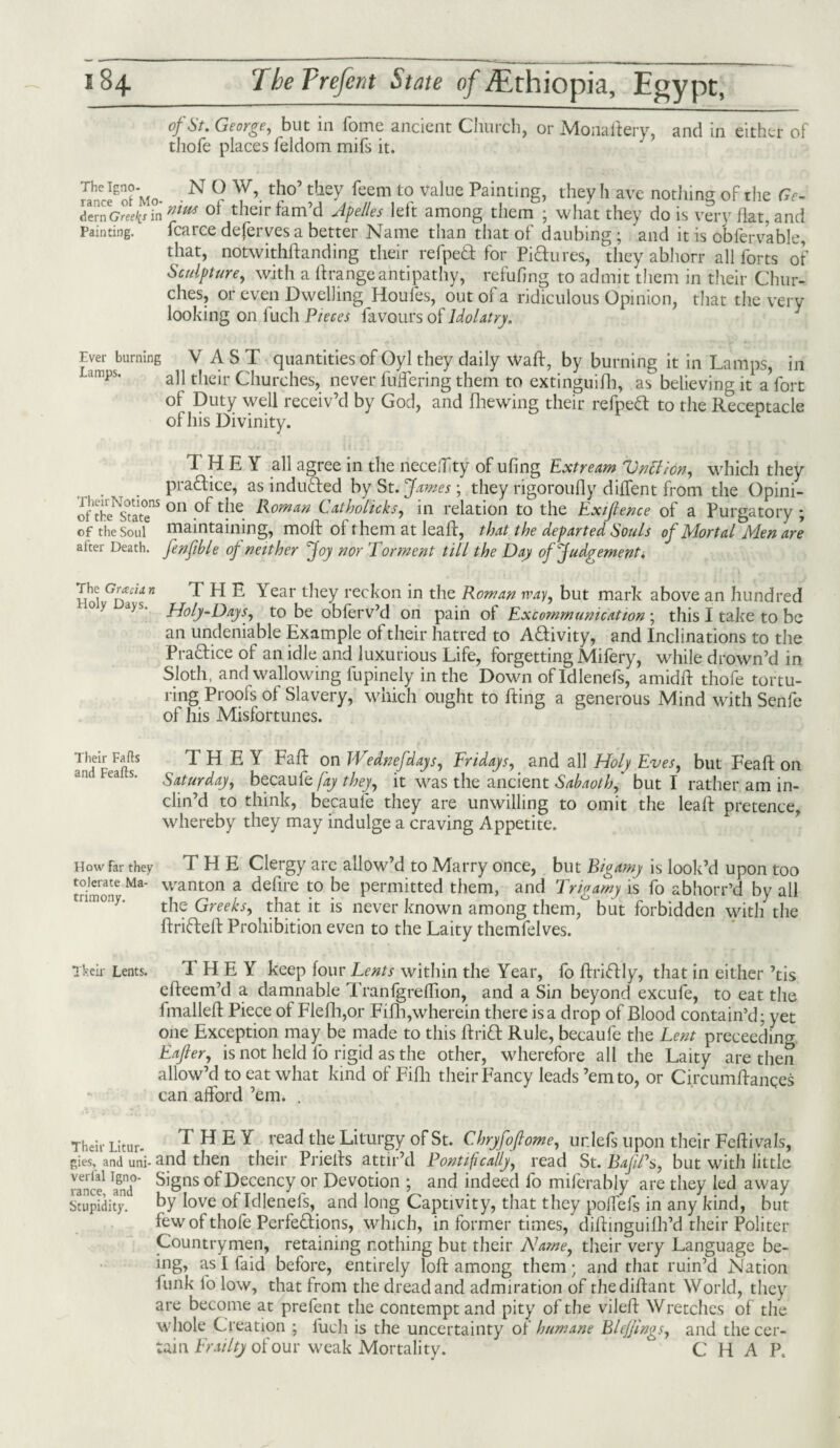 of St. George, but in fome ancient Church, or Monaftery, and in either of thofe places feldom mifs it. nnce8of Mo •N ° Y’.tho tjcy feem t0 value Pa,nting> they h ave nothing of the Ge- dem Greeks in nfm ot their tam’d Apelles left among them ; what they do is very flat, and painting. fcarce deferves a better Name than that of daubing; and it is oblervable, that, notwithftanding their refpeft for Pidures, they abhorr all forts of Sculpture, with a ftrangeantipathy, refuhng to admit them in their Chur¬ ches, or even Dwelling Houles, out of a ridiculous Opinion, that the very looking on fuch Pieces favours of Idolatry. Ever burning VAST quantities of Oyl they daily waft, by burning it in Lamps, in Limps. a]j their Churches, never fullering them to extinguifh, as believing it a fort of Duty well receiv’d by God, and fhewing their refped to the Receptacle of his Divinity. THEY all agree in the neceffty of ufing Extream Vnttion, which they pradice, as induded by St. James ; they rigoroufly diffent from the Opini- oftheYtatT5 011 Ythe Romm Catholieks, in relation to the Exijlence of a Purgatory ; of the Soul maintaining, moil: of them at leaft, that the departed Souls of Mortal Men are alter Death, fenfihle of neither Joy nor Torment till the Day of Judgement. Hoi GlJJcllri T PI E Year they reckon in the Roman way, but mark above an hundred °> d>s- Holy-Days, to be obferv’d on pain oi Excommunication ; this I take to be an undeniable Example of their hatred to Adivity, and Inclinations to the Pradice of an idle and luxurious Life, forgetting Mifery, while drown’d in. Sloth, and wallowing fupinely in the Down of Idlenefs, amidft thofe tortu¬ ring Proofs of Slavery, which ought to fting a generous Mind with Senfe of his Misfortunes. T,hf F(fS THEY Faft on JVednefdays, Fridays, and all Holy Eves, but Feaft on an ea s' Saturday, becaufe fay they, it was the ancient Sahaoth,' but I rather am in¬ clin’d to think, becaufe they are unwilling to omit the leaft pretence, whereby they may indulge a craving Appetite. How far they THE Clergy are allow’d to Marry once, but Bigamy is look’d upon too trim'on' M*’ wanton a delire t0 be permitted them, and Trigamy is fo abhorr’d by all the Greeks, that it is never known among them, but forbidden with the ftrideft Prohibition even to the Laity themfelves. ikeir Lents. T H E Y keep four Lents within the Year, fo ftridly, that in either ’tis efteem’d a damnable Tranfgreflion, and a Sin beyond excufe, to eat the Imalleft Piece of Flefh,or Fifh,wherein there is a drop of Blood contain’d: yet one Exception may be made to this ftrid Rule, becaufe the Lent preceedino- Eajler, is not held lo rigid as the other, wherefore all the Laity are then allow’d to eat what kind of Fifh their Fancy leads ’em to, or Circumftanqes can afford ’em. . Their Litur. THEY read the Liturgy of St. Chryfofiome, urdefs upon their Fefti vals, gies, and uni-and then their Priefts attir’d Pontifically, read St. BafRs, but with little ranee1 ami°’ S’Sns of Decency or Devotion ; and indeed fo miferably are they led away Stupidity, by love of Idlenefs, and long Captivity, that they poffefs in any kind, but few of thofe Perfeftions, which, in former times, diftinguilh’d their Politer Countrymen, retaining nothing but their Name, their very Language be¬ ing, as I faid before, entirely loft among them; and that ruin’d Nation funk fo low, that from the dread and admiration of thediftant World, they are become at prefent the contempt and pity of the vileft Wretches of the whole Creation ; fuch is the uncertainty of humane Blefjings, and the cer¬ tain Frailty of our weak Mortality.  CHAP.