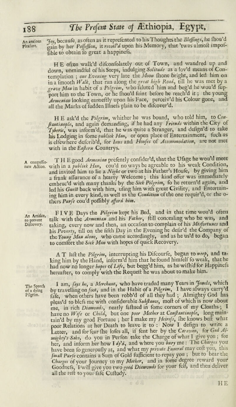 An anxious Joy, becaufe, as often as it reprefented to his Thoughts the Bleffings, he fhou’d pleafure, fry herPoffeffion, it recoil'd upon his Memory, that ’twas almod impoi- lible to obtain fo great a happinefs. HE often walk’d difconfolately out of Town, and wandred up and down, unmindful of his Steps, indulging Solitude as a lov’d means of Con¬ templation ; one Evening very late the Moon fhone bright, and led him on in a fmooth Walk, that ran along the great high Road, till he was met by a grave Man in habit of a Pilgrim, who faluted him and beg’d he wou’d fup- port him to the Town, or he fhou’d faint before he reach’d it; the young Armenian looking earnedly upon his Face, perceiv’d his Colour gone, and all the Marks of fudden Illnefs plain to be dilcover’d. H E ask’d the Pilgrim, whither he was bound, who told him, to Con- fiantinople, and again demanding, if he had any Friends within the City of Tyberks, was inform’d, that he was quite a Stranger, and defign’d to take his Lodging in fome pubhck Han, or open place of Entertainment, fuch as is elfewhere defcrib’d, for Inns and Houfes of Accommodation, are not met with in the Eafern Countrys. A compafllo- T H E good Armenian prefently confider’d, that the Ufage he wou’d meet nate A^ioi. with in a publish Han, cou’d no ways be agreable to his weak Condition, and invited him to lie a Night or two at his Father’s Houle, by giving him a frank affurance of a hearty Welcome; this kind offer was immediately embrac’d with many thanks by the Sick Pilgrim, fo he return’d again, and led his Guett back with him, ufing him with great Civility, and Entertain¬ ing him in every kind, as well as the Condition of the one requir’d, or the o- thers Pnrfe cou’d poffibly afford him. .. e FIVE Days the Pilgrim kept his Bed, and in that time wou’d often wnpreventCe> talk with the Armenian and his Father, lFill concealing who he was, and Difcovery. taking, every now and then, an occafionto complain of his Misfortunes and^ his Poverty, till on the fifth Day in the Evening he defir’d the Company of the Young Man alone, who came accordingly, and as he us’d to do, began to comfort the Sick Man with hopes of quick Recovery. A T lad the Pilgrim, interrupting his Difcourfe, began to tveep, and ta¬ king him by the Hand, inform’d him that he found himfelf fo weak, that he had now no longer hopes of Life, but begg’d him, as he wilhd for Happinefs hereafter, to comply with the Requeit he was about to make him. The Speech 1 am, faJs a Merchant, who have traded many Years in Jewels, which Of a dying by travelling on foot, and in the Habit of a Pilgrim, I have always carry’d Pilgrim. fafe> when others have been robb’d of all they had ; Almighty God has pleas’d to blefs me with confiderable Subjlance, mod of which is now about me, in rich Diamonds, neatly fadned in fome corners of my Cloaths-; I have no Wife or Child, but one poor Mother at Conjlantinople, long main¬ tain’d by my good Fortune ; her I make my Heirefs, fhe knows bed what poor Relations at her Death to leave it to : Now I defign to write a Letter, and for fear fhe lofes all, if fent her by the Caravan, for God Al¬ mighty's Sake, do you in Perfon take the Charge of what I give you ; fee her, and inform her how I d/d, and where you bury me : 'Fhe Charges you have been fo generoufly at, and what my private Funeral may cod you, this [mall Purfe contains a Sum of Gold fufEcient to repay you ; but to bear the Charges of your Journey to my Mother, and in lome degree i eward y our Goodnefs, I will give you two good Diamonds for your felt, and then deliver all the red to your fafe Cudody. HE