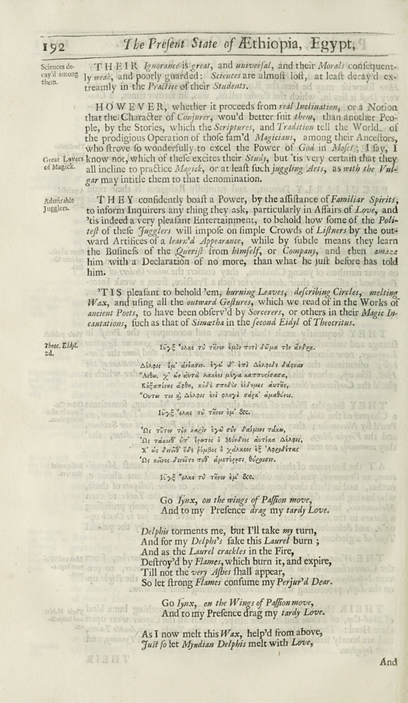 Sciences de- THEIR Ignorancei£ great, and untverfal, and their Morals conlequent- cay (1 among ]y weak, and poorly guarded: Sciences are almoft loll, at leaft decay d ex- treamly in the Practice oi' their Students. HOWEVER, whether it proceeds from real Inclination, or a Notion that the, Character of Conjurer, wou’d better fuit [them, than another Peo¬ ple, by the Stories, which the Scriptures, and Tradition tell the World, of the prodigious Operation of thofe fam’d Magicians, among their Ancelfors, who ft rove fo wonderfully to excel the Power of God in Mofes ; I fay, I Great Lovers know not, which of tliefe excites their Study, but his very certain that they oi Magick. ap incPne to practice Magick, or at leaft fuch juggling Arts, as with the Vul¬ gar may intitle them to that denomination. Admirable THEY confidently boaft a Power, by the aftiftance of Familiar Spirits, jugglers. t0 inform Inquirers any thing they ask, particularly in Affairs of Love, and ’tis indeed a very pleafant Entertainment, to behold how fome of the Poll- tejl of thefe Jugglers will impofe on fimple Crowds of Lijtners by the out™ ward Artifices of a learAd Appearance, while by fubtle means they learn the Bufinefs of the Querifl from himfelj\ or Company, and then amaze him with a Declaration of no more, than what he juft before has told him. ’TIS pleafant to behold ’em, burning Leaves, defcribing Circles, melting Wax, and ufing all the outward Gejlures, which we read of in the Works of ancient Poets, to have been obferv’d by Sorcerers, or others in their Magic In¬ cantations, fuch as that of Simcethx in the fecond Eidyl of Theocritus. Theoc. Eidj/l. id. Ivy% tC rnvov iy.lv otot) dtoya, rov Aihqis s'ey cLvtctmv. iycl L iA AGcptJ'i i'd.^va.v 5,Aide». yP cZ<i civTcl Aa,xXzt yiya, 'ioa.T7rveiTa.Gtt, Kti^crjivtif c6^9«, x.itdi ttoS'Iv iiS'oya avtvk, Ovtu toi tt) AiA0/f ivi qhoyi <rcL%>C ayaQvvoi. Ivyt ’’iXV.l TV 7VVOV iy &C. ’Clf TbTov tcv K&e)v syd <rvv J'a.iyovt TttKU, 'n? T aX.0/9’ Ctt' 0 tA.VVctlOf O.VT IK A AfcAp/r, X’ U( J'ivZQ' o'A poyllo; o ycL^Kiof i% ’Atp&J'iTO.t 'n? Y.Zvos.S'ivono 'no§ dyiTi$»<ri Qv^htiv. Ivyi' ''sAx.s tv Ttiyoy iy &C. Go lynx, on the wings of PaJJion move, And to my Prefence drag my tardy Love. Del phis torments me, but I’ll take my turn, And for my Delphi's fake this Laurel burn ; And as the Laurel crackles in the Fire, Deftfoy’d by Flames, which burn it, and expire, Till not the very Ajhes fhall appear, So let ftrong Flames confume my Perjur'd Dear. Go lynx, on the Wings of PaJJion move. And to my Prefence drag my tardy Love. As I now melt this Wax, help’d from above, Just fo let Myndian Delphis melt with Love, And
