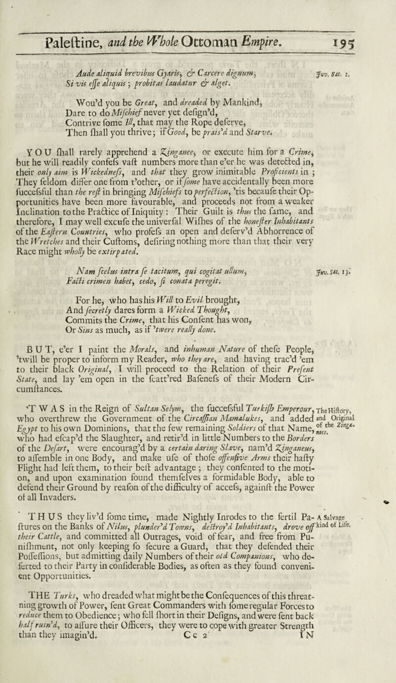 A tide ctliquid brevibus Gy arts, & Car cere dignum, Juv. Sit. t. Si vis effe aliquis; probit as laudatur & alget. Wou’d you be Great, and dreaded by Mankind, Dare to do Mifihief never yet defign’d, Contrive fome III, that may the Rope deferve, Then fhall you thrive; if Good, be prais'd and Starve. YOU Hiall rarely apprehend a Tfinganee^ or execute him for a Grime, but he will readily confefs vaft numbers more than e’er he was detected in, their only aim is Wickednefs, and that they grow inimitable Proficients in ; They feldom differ one from t’other, or iffome have accidentally been more fuccefsful than the reft in bringing Mifchiefs to perfection, ’tis becaufe their Op¬ portunities have been more favourable, and proceeds not from a weaker Inclination to the Pra&ice of Iniquity : Their Guilt is thus the fame, and therefore, I may well excufe the univerfal Willies of the honejler Inhabitants of the Eajtern Countries, who profefs an open and deferv’d Abhorrence of the Wretches and their Cuftoms, defiring nothing more than that their very Race might wholly be extirpated. Nam. feel us intra fe taciturn, qui cogitat ullum, Jw.su. if. Facti crimen habet, cedo, f conata peregit. For he, who has his Will to Evil brought, And fecretly dares form a Wicked Thought, Commits the Crime, that his Confent has won, Or Sins as much, as if 'twere really done. BUT, e’er I paint the Morals, and inhuman Nature of thefe People, ’twill be proper to inform my Reader, who they are, and having trac’d ’em to their black Original, I will proceed to the Relation of their Prefent State, and lay ’em open in the fcatt’red Bafenefs of their Modern Cir- cumftances. ’TWAS in the Reign of Sultan Selym, the fuccefsful Turkifh Emperour, xfieHiflory, who overthrew the Government of the CircaJJian Mamalukes, and added and Original Egypt to his own Dominions, that the few remaining Soldiers of that Name, °fJhe Zing* who had efcap’d the Slaughter, and retir’d in little Numbers to the Borders of the Defart, were encourag’d by a certain daring Slave, nam’d Zgnganeus, to affemble in one Body, and make ufe of thofe ojfenfive Arms their hafty Flight had left them, to their bell: advantage ; they confented to the moti- and upon examination found themfelves a formidable Body, able to on defend their Ground by reafon of the difficulty of accefs, againff: the Power ol all Invaders. THUS they liv’d fome time, made Nightly Inrodes to the fertil Pa- A. Salvage flu res on the Banks of Nil tis, plunder'd Towns, destroy'd Inhabitants, drove oJf^m<^ °* ^~e- their Cattle, and committed all Outrages, void of fear, and free from Pu- nifhment, not only keeping fo fecure a Guard, that they defended their Pofleffions, but admitting daily Numbers of their old Companions, who de¬ ferred to their Party in conliderable Bodies, as often as they found conveni¬ ent Opportunities. THE Turks, who dreaded what might be the Confequences of this threat- ning growth of Power, fent Great Commanders with fome regular Forces to reduce them to Obedience; who fell fhortin their Defigns, and were fent back half ruin'd, to allure their Officers, they were to cope with g-reater Strength than they imagin’d. Cc 2' IN