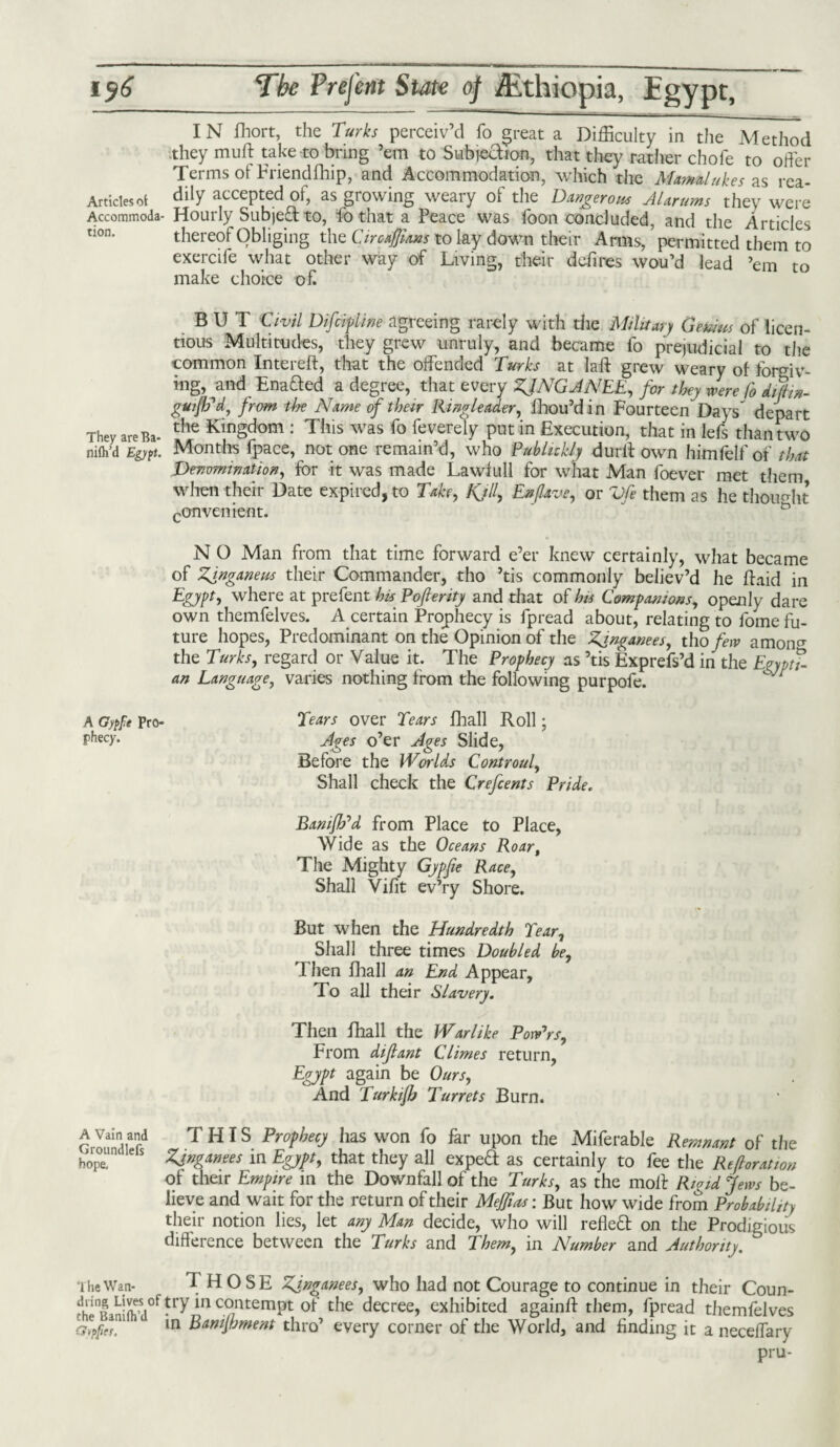 IN fhort, the Turks perceiv’d fo great a Difficulty in the Method they mult take to bring ’em to Subjection, that they rather chofe to offer Terms ot Friendfhip, and Accommodation, which the Mamelukes as rea- Artidesot <% accepted of, as growing weary of the Dangerous Alarums they were Accommoda- Hourly Subject to, fo that a Peace was foon concluded, and the Articles non. thereof Obliging the Circajjhns to lay down their Arms, permitted them to exercife what other way of Living, their defines wou’d lead ’em to make choice of. BUT Civil Difcipline agreeing rarely with die Military Genius of licen¬ tious Multitudes, they grew unruly, and became fo prejudicial to the common Intereft, that the offended Turks at laft grew weary of forgiv¬ ing, and Ena&ed a degree, that every KING A NEE, for they were fo diftix- gui/b'd, from the Name of their Ringleader, fhou’din Fourteen Days depart They areBa- the KinSdom : This w*s fo feverely put in Execution, that in lefs than two nifh’d Egypt. Months fpace, not one remain’d, who Publukly durff own himfelf of that Denomination, for it was made Lawfull for what Man foever met them when their Date expired, to Take, Kjll, Enfave, or Vfe them as he thought convenient. N O Man from that time forward e’er knew certainly, what became of Kinganeus their Commander, tho ’tis commonly believ’d he ffaid in Egypt, where at prefent his Poferity and that of his Companions, openly dare own themfelves. A certain Prophecy is fpread about, relating to forne fu¬ ture hopes, Predominant on the Opinion of the Kgnganees, tho few amoiF the Turks, regard or Value it. The Prophecy as ’tis Exprefs’d in the Egypti¬ an Language, varies nothing from the following purpofe. Tears over Tears fhall Roll; Ages o’er Ages Slide, Before the Worlds Controul, Shall check the Crefcents Pride. Baniffd from Place to Place, Wide as the Oceans Roar, The Mighty Gypfie Race, Shall Vifit ev’ry Shore. But when the Hundredth Tear, Shall three times Doubled be. Then fhall an End Appear, To all their Slavery. Then fhall the Warlike Powers, From dijlant Climes return, Egypt again be Ours, And Turkijh Turrets Burn. a Vain and THIS Prophecy has won fo far upon the Miferable Remnant of the hopT ZJnganees in Egypt, that they all expeft as certainly to fee the Relation of their Empire in the Downfall of the Turks, as the molt Rigid Jews be¬ lieve and wait for the return of their Meffias: But how wide from Probability their notion lies, let any Man decide, who will refleft on the Prodigious difference between the Turks and Them, in Number and Authority. The Wan- THOSE Zgnganees, who had not Courage to continue in their Coun- d'iQ| LT/try *n contempt of the decree, exhibited againff them, fpread themfelves ciyppeT 1 m Eamjhment thro’ every corner of the World, and finding it a neceffary pru- A Gypfie Pro¬ phecy.