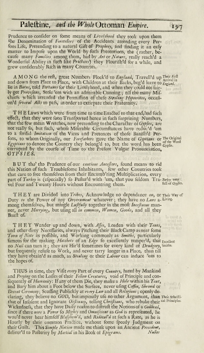 Prudence to confider on Tome means of Livelihood they took upon them the Denomination of Foretellers of the Accidents attending every Per¬ sons Life, Pretending to a natural Gift 6f Prophecy, and finding it an eafy matter to Impofe upon the World by fuch Pretentions, the (rather, be- caufe many Families among them, had by Art or Nature, really reach’d a Wonderful Ability in fuch like Practices') they Flourifh’d for a while, and grew confiderably Rich in many Countries. AMONG the reft, great Numbers Flock’d to England, Travell’d up Their Firfl and down from Place to Place, with Children at their Backs, beg’d leave to England? lie in Barns, told Fortunes for their Livelyhood, and when they could not fair¬ ly get Provisions, Stole ’em with an admirable Cunning; till the many Mif- chiefs which attended the Permiftiort of thefe St to ling Hypocrites, dccaft- oii’d feveral Acts to pafs, in Order to extirpate their Fraternity. THE Laws which were from time to timeEna&ed to that end*liad fuch effect, that they were foon Trartfported hence in fuch furprizing Numbers, that the few mean Wretches, now pretending to the Charafter of Gypfies, are not really fo, but fuch, whofe Miferable Circumftances have reduc’d ’em to a fordid Imitation of the Vices and Pretences of thofe Banifh’d Per- fons, to whom Originally, our Forefathers gave the Name of Gyptians or Th^ngmal Egyptians to denote the Country they belong’d to, but the word has been Gypfie, °r corrupted by the courfe of Time to the Prefent Vulgar Pronunciation, GTPSIES. BUT tho’ tho Prudence of our cautions Anceflorsy found means to rid this Nation of fuch Troublefome Inhabitants, few other Countries took that care to free rhemfelves from their Encunjb’ring Multiplication, every part of is (efpecially) fo Pefter’d with ’em, that you feldom Tra- Turkey very vel Four and Twenty Hours without Encountring them. ful1 ot GJtPet’ THEY are Divided into Tribes, Acknowledge no dependance ony or Their Way of Duty to the Power of any Grovernment whatever ; they have no Laws a- Living, mong themfelves, but mingle Luffully together in the moft Incefuous man¬ ner, never Marrying, but ufing all in common, Women, Goods, and all they Boaft of. THEY Wander up and down, with AJfes, Loaden with their Tents, and other dirty Neceffaries, always Pitching their Black Camp as near fome Town of Note as pollible, and Working commonly as Smiths, particularly famous for the making Hatchets of an Edge fo excellently temper’d, that Excellent no Nail can turn it; they are Hir’d fometimes for every kind of Drudgery, Smiths, but frequently refufe to Work, and never tarry longer in a Place, than till they have obtain’d as much, as Stealing or their Labour can induce ’em to the hopes of. THUS in time, they Vifit every Part of every Country, hated by Mankind and Preying on the Lofles of their Fellow Creatures, void of Principle and con¬ sequently of Humanity: If any ol them Die, they make a Hole within his Tenty and Bury him about a Foot below the Surface, never ufing Coffin, Shrowd or Decent Ceremony; Scoffing Publickly at every Law and all Religions ; openly de¬ claring, they believe no GOD, but impioully ufe no other Argument, than Their Atheifti- that of Infolent and Ignorant Objlinacy, telling Chrifiians, who rebuke theircal PnnclPles* Wickednefs, that they have Daily reafon to diftruft the Notions of a Godhead, fince if there were a Power fo Mighty and Omnifcient as God is reprefented, he wou’d never hear himfelf Blafphem’d, and Ridicul'd at fuch a Rate, as he is Hourly by their common Practice, without fome fpeedy Judgment on their Guilt. This Simple Notion made me think upon an Ancient Precedent, deliver’d to Pofterity by Martial in his Book ol Epigrams* Nulloi