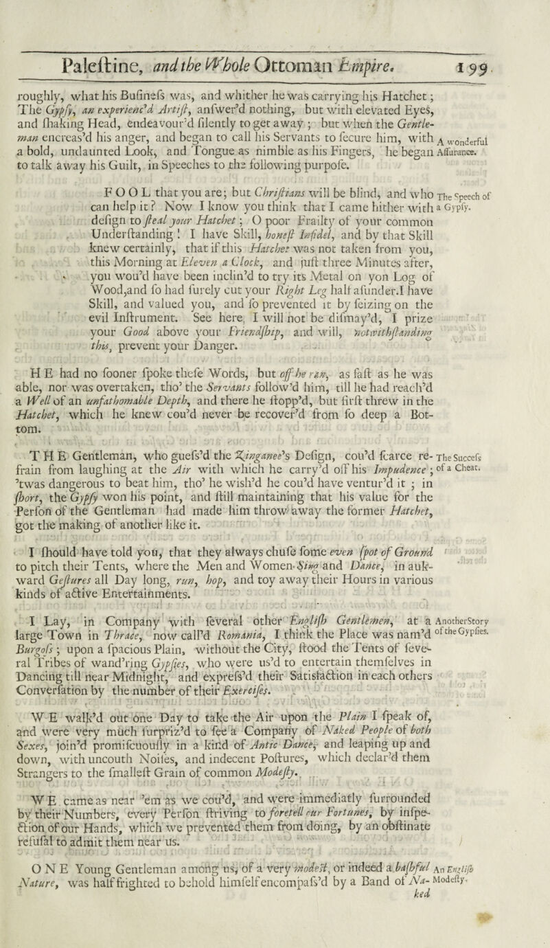 roughly, what his Bufinefs was, and whither he was carrying his Hatchet; The Gypfy, an experienced Artijl, anlwer’d nothing, but with elevated Eyes, and fhaking Head, endeavour’d filently to get away ; but when the Gentle¬ man encreas’d his anger, and began to call his Servants to fecure him, with A wonderful a bold, undaunted Look, and Tongue as nimble as his Fingers, he began Aflurance. to talk away his Guilt, in Speeches to the following purpofe. FOOL that you are; but Chrijltans will be blind, and who The Cpeech of can help it ? Now I know you think that I came hither with a Gypfy. defign to peal your Hatchet; O poor Frailty of your common Underftanding ! I have Skill, hone(l Infidel, and by that Skill knew certainly, that if this Hatchet was not taken from you, this Morning at Eleven a Clock, and juft three Minutes after, . you wou’d have been inclin’d to try its Metal on yon Log of Wood,and fo had lurely cut your Right Leg half afunder.I have Skill, and valued you, and fo prevented it by feizing on the evil Inlfrument. See here, I will not be difmay’d, I prize your Good above your Fnendjhip, and will, 'notwithjlmding this} prevent your Danger. H E had no fooner fpoke thefe Words, but off he ran, as fall as he was able, nor was overtaken, tho’ the Servants follow’d him, till he had reach’d a Well of an unfathomable Depth, and there he flopp’d, but firft threw in the Hatchet, which he knew cou’d never be recover’d from fo deep a Bot¬ tom. THE Gentleman, who guefs’d the XynganePs Defign, cou’d fcarce re- The Succefs frain from laughing at the Air with which he carry’d off his Impudence ; of a cheat, ’twas dangerous to beat him, tho’ he wish’d he cou’d have ventur’d it ; in jhort, the Gypfy won his point, and ftill maintaining that his value for the Perfon of the Gentleman had made him throw away the former Hatchet, got the making of another like it. I fhould have told you, that they always chufe fome even [pot of Ground to pitch their Tents, where the Men and Women-Sing and Dance, in auk- ward Gefures all Day long, run, hop, and toy away their Hours in various kinds of active Entertainments. ; . J ' •/'_/* t >v»t| 'll V. J ’ i . /* \ 4 —* * * j ** > • \' <J % -* . _ I I Lay, in Company with feveral other Englifh Gentlemen, at a AnotherStory large Town in Thrace, now call’d Romania, I think the Place was nam’d ofcheGyPfes- Burgofs ; upon a fpacious Plain, without the City, flood the Tents of feve*- ral Tribes of wand’ring Gypfies, who were us’d to entertain themfelves in Dancing till near Midnight, and exprefs’d their Satisfaftion in each others Converfation by the number of their Exercifes. !fibl biCfOd 1 ; ev d v'j'Vv. W E walk’d out one Day to take the Air upon the Plain l fpeak of, and were very much lurpriz’d to fee a Company ol Naked People of both Sexes, join’d promifcuoufly in a kind of Antic Dance, and leaping up and down, with uncouth Nodes, and indecent Poftures, which declar’d them Strangers to the fmalleft Grain of common Modefty. WE came as near ’em as we cou’d, and were immediatly lurrounded by'their Numbers, every Perfon ftriving to foretell mr Fortunes, by infpe- ftion of our Hands, which we prevented them from doing, by an oblfinate refufal to admit them near us. ’ / ONE Young Gentleman among us, of a very modest, or indeed a baffful An EnRiJb Nature, was half frighted to behold himfelfencompafs’d by a Band of Na- Modefty. ked