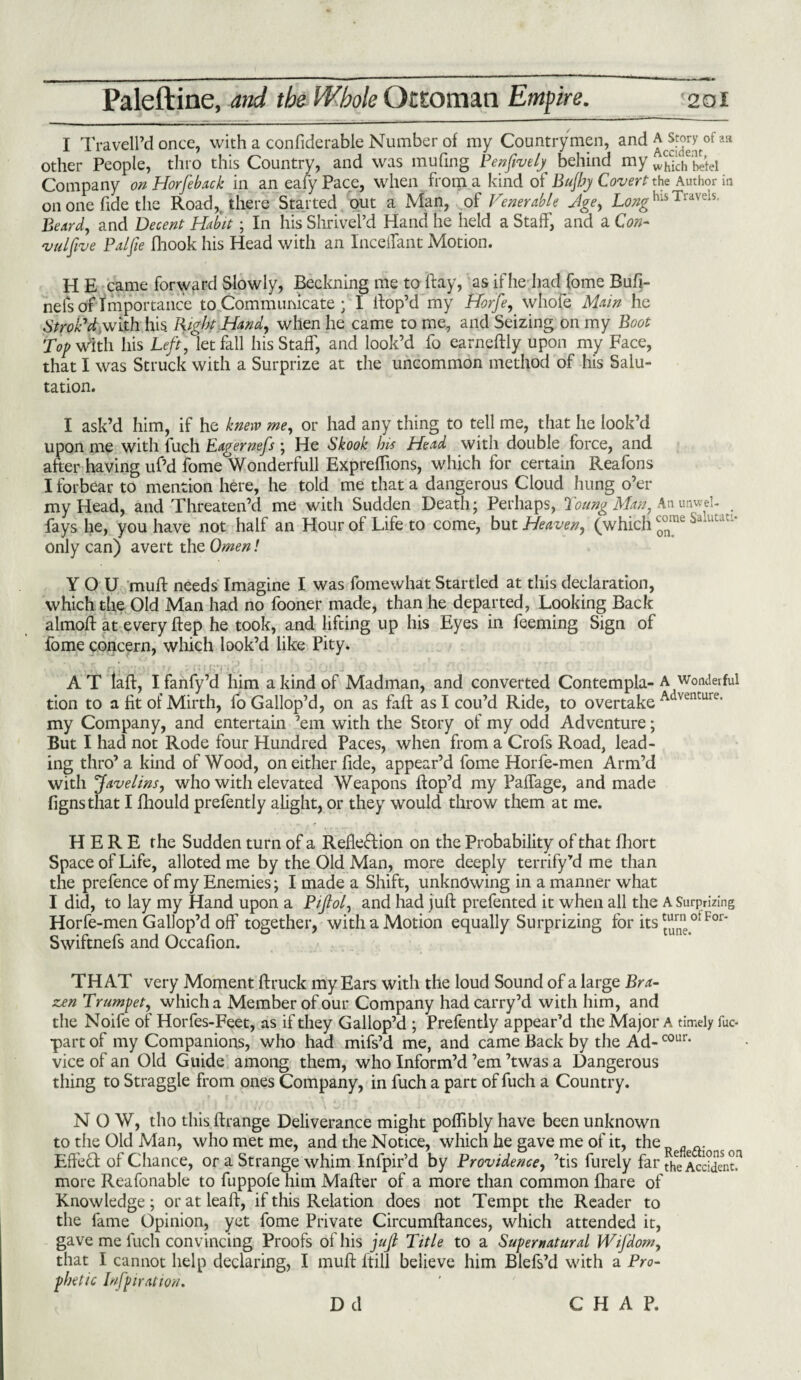 I Traveil’d once, with a confiderable Number of my Countrymen, and a story 0faa other People, thro this Country, and was muling Penfively behind my w^Tch betel Company on Horfeb.uk in an eafy Pace, when from a kind of Bujby Coverts Author in on one fide the Road,, there Started out a Man, of Venerable Jge, Longhls Trav-'1S- Beard, and Decent Habit; In his Shrivei’d Hand he held a Staff', and a Con- vulftve Pal fie fhook his Head with an Inceifant Motion. H E came forward Slowly, Beckning me to ftay, as if he had fome Bufi- nefs of Importance to Communicate ; I llop’d my Horfe, whofe Main he Strok1 d.wixh his. Right Hand, when he came to me, and Seizing on my Boot Top With his Left, let fall his Staff, and look’d fo earnedly upon my Face, that I was Struck with a Surprize at the uncommon method of his Salu¬ tation. I ask’d him, if he knew me, or had any thing to tell me, that he look’d upon me with fuch Eagernefs ; He Skook Ins Head with double force, and after having uf’d fome Wonderfull Exprelfions, which for certain Reafons I forbear to mention here, he told me that a dangerous Cloud hung o’er my Head, and Threaten’d me with Sudden Death; Perhaps, Young Man, Anunwel- _ fays he, you have not half an Hour of Life to come, but Heaven, (which ™me Salutatl‘ only can) avert the Omen! YOU mud needs Imagine I was fomewhat Startled at this declaration, which the Old Man had no fooner made, than he departed, Looking Back almod at every dep he took, and lifting up his Eyes in feeming Sign of fome concern, which look’d like Pity. A T lad, I fanfy’d him a kind of Madman, and converted Contempla- A wonderful tion to a fit of Mirth, fo Gallop’d, on as fad as I cou’d Ride, to overtake Adventure> my Company, and entertain ’em with the Story of my odd Adventure; But I had not Rode four Hundred Paces, when from a Crofs Road, lead¬ ing thro’a kind of Wood, on either fide, appear’d fome Horfe-men Arm’d with Javelins, who with elevated Weapons dop’d my Paflage, and made fignsthat I fhould prefently alight, or they would throw them at me. HERE the Sudden turn of a Reflection on the Probability of that fhort Space of Life, alloted me by the Old Man, more deeply terrify rd me than the prefence of my Enemies; I made a Shift, unknowing in a manner what I did, to lay my Hand upon a Piftol, and had jud prefented it when all the A Surprizing Horfe-men Gallop’d off' together, with a Motion equally Surprizing for its ^rn ot For‘ Swiftnefs and Occafion. THAT very Moment druck my Ears with the loud Sound of a large Bra¬ zen Trumpet, which a Member of our Company hadcarry’d with him, and the Noife of Horfes-Feet, as if they Gallop’d ; Prefently appear’d the Major A timely fuc- part of my Companions, who had mifs’d me, and came Back by the Ad-cour* vice of an Old Guide among them, who Inform’d ’em ’twas a Dangerous thing to Straggle from ones Company, in fuch a part of fuch a Country. NOW, tho this drange Deliverance might poflibly have been unknown to the Old Man, who met me, and the Notice, which he gave me of it, the Eff'ecd of Chance, or a Strange whim Infpir’d by Providence, ’tis furely far the Acddent,n more Reafonable to fuppofe him Mader of a more than common Ihare of Knowledge; or at lead, if this Relation does not Tempt the Reader to the fame Opinion, yet fome Private Circumdances, which attended it, gave me fuch convincing Proofs of his juft Title to a Supernatural Wifdom, that I cannot help declaring, I mud ftill believe him Blefs’d with a Pro¬ phetic Infpiration. D d CHAP.