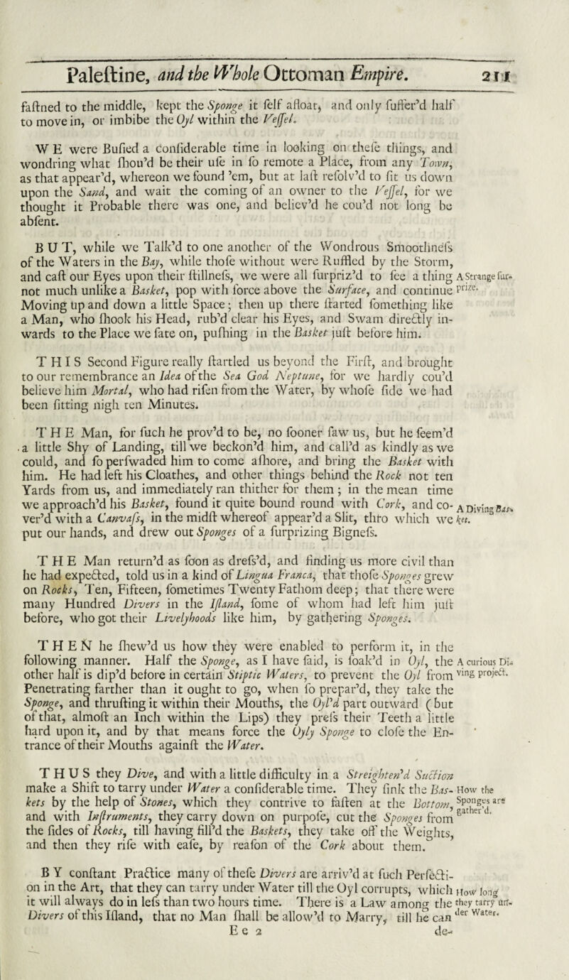 faftned to the middle, kept the Sponge it felf afloat) and only Suffer’d half to move in, or imbibe thzOyl within the VeffeL W E were Bufled a considerable time in looking on thele things, and wondring what Shou’d be their ule in fo remote a Place, from any Town, as that appear’d, whereon we found ’em, but at lafl relolv’d to lit us down upon the Sand, and wait the coming of an owner to the Fejfel, for we thought it Probable there was one, and believ’d he cou’d not long be abfent. BUT, while we Talk’d to one another of the Wondrous Smoothnels of the Waters in the Bay, while thofe without were Ruffled by the Storm, and call: our Eyes upon their ftillnefs, we were all furpriz’d to fee a thing a Strange fm- not much unlike a Basket, pop with force above the Surface, and continue Prize- Moving tip and down a little Space ; then up there Started fomething like a Man, who Shook his Head, rub’d clear his Eyes, and Swam direftly in¬ wards to the Place we fate on, pufhing in the Basket juft before him. THIS Second Figure really Startled us beyond the Firft, and brought to our remembrance an Idea of the Sea God Neptune, for we hardly cou’d believe him Mortal, who had rifen from the Water, by wliofe Side we had been fitting nigh ten Minutes* THE Man, for fuch he prov’d to be, no fooner faw us, but he feem’d . a little Shy of Landing, till we beckon’d him, and call’d as kindly as we could, and fo perfwaded him to come afhore, and bring the Basket with him. He had left his Cloathes, and other things behind the Rock not ten Yards from us, and immediately ran thither for them ; in the mean time we approach’d his Basket, found it quite bound round with Cork, and co- A Djvjng $au ver’d with a Canvafs, in the midft whereof appear’d a Slit, thto which we put our hands, and drew out Sponges of a Surprizing Bignefs. THE Man return’d as fo’on as drefs’d, and finding us more civil than he had expefted, told us in a kind of Lingua Franca, that thofe Sponges grew on Rocks, Ten, Fifteen, fometimes Twenty Fathom deep; that there were many Hundred Divers in the I/land, fome of whom had left him juft before, who got their Livelyhoods like him, by gathering Sponges. THEN he fhew’d us how they were enabled to perform it, in the following manner. Half the Sponge, as I have fa id, is Soak’d in Oyl, the A curious Di= other half is dip’d before in certain Stiptic Waters, to prevent the Oyl from vin§ Pr°ie(^- Penetrating farther than it ought to go, when fo prepar’d, they take the Sponge, and thrufting it within their Mouths, the OyVd part outward ( but of that, almoft an Inch within the Lips) they prefs their Teeth a little hard upon it, and by that means force the Oyly Sponge to clofe the En¬ trance of their Mouths againft the Water. / THUS they Dive, and with a little difficulty in a St r eight erfd Suction make a Shift to tarry under Water a considerable time. They fink the Bas- How the kets by the help of Stones, which they contrive to fallen at the Bottom, ar* and with Inflruments, they carry down on purpofe, cut the Sponges from 8at u the Sides of Rocks, till having fill’d the Baskets, they take off the Weights, and then they rife with eafe, by reafon of the Cork about them. B Y conftant Practice many of thefe Divers are arriv’d at fuch Perfecti¬ on in the Art, that they can tarry under Water till the Oyl corrupts, which How long it will always do in lefs than two hours time. There is a Law a mono- the they tarry air. Divers of this Ifland, that no Man Shall be allow’d to Marry, till he canlIer Water‘ E e 2 de--