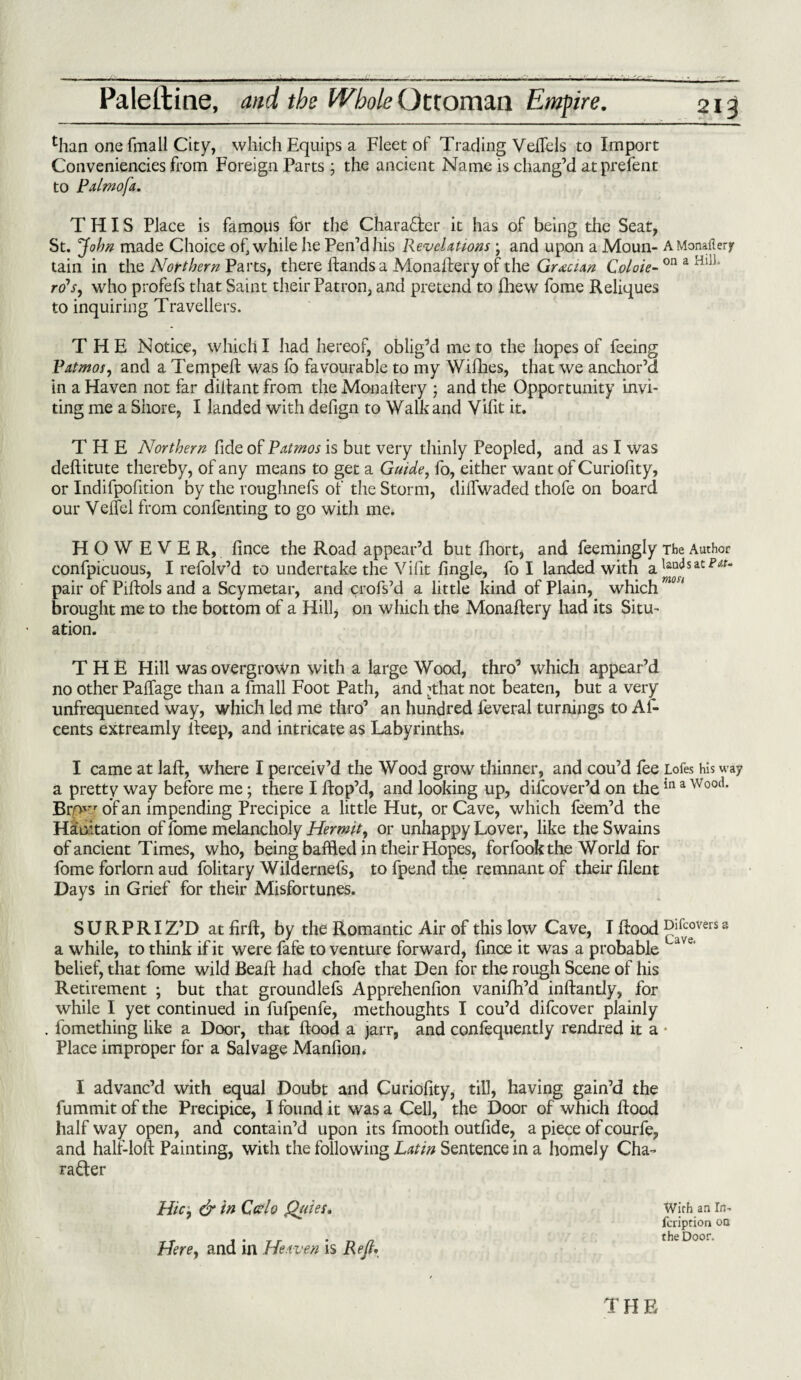than one fmall City, which Equips a Fleet of Trading VefTels to Import Conveniencies from Foreign Parts ; the ancient Name is chang’d at prefent to Palmofa. THIS Place is famous for the Character it has of being the Seat, St. John made Choice of, while he Pen’dhis Revelations ; and upon a Moun- AMonallerf tain in the Northern Parts, there Hands a MonaHery of the Grecian Coloie- on a Hl11’ ro’x, who profefs that Saint their Patron, and pretend to fhew fome Reliques to inquiring Travellers. THE Notice, which I had hereof, oblig’d me to the hopes of feeing Patmos, and a Tempefi was fo favourable to my Willies, that we anchor’d in a Haven not far difiant from the Monailery ; and the Opportunity invi¬ ting me a Shore, I landed with defign to Walk and Vifit it. THE Northern fide of Patmos is but very thinly Peopled, and as I was deHitute thereby, of any means to get a Guide, fo, either want of Curiofity, or Indifpofition by the roughnefs of the Storm, dilTwaded thofe on board our Veltel from confenting to go with me. HOWEVER, fince the Road appear’d but fhort, and feemingly The Author confpicuous, I refolv’d to undertake the Vifit fingle, fo I landed with a re¬ pair of Pifiols and a Scymetar, and crofs’d a little kind of Plain, which ' 1 brought me to the bottom of a Hill, on which the MonaHery had its Situ¬ ation. THE Hill was overgrown with a large Wood, thro’ which appear’d no other Palfage than a fmall Foot Path, and ’that not beaten, but a very unfrequented way, which led me thro’ an hundred feveral turnings to Af- cents extreamly Heep, and intricate as Labyrinths. I came at lafl, where I perceiv’d the Wood grow thinner, and cou’d fee Lofes his way a pretty way before me; there I Hop’d, and looking up, discover’d on thein a v/ood’ Brpw of an impending Precipice a little Hut, or Cave, which feem’d the Habitation of fome melancholy Hermit, or unhappy Lover, like the Swains of ancient Times, who, being baffled in their Hopes, forfook the World for fome forlorn aud folitary Wildernefs, to fpend the remnant of their filent Days in Grief for their Misfortunes. SURPRIZ’D at HrH, by the Romantic Air of this low Cave, I Hood ^J°verss a while, to think if it were fafe to venture forward, fince it was a probable belief, that fome wild Beafi had chofe that Den for the rough Scene of his Retirement ; but that groundlefs Apprehenfion vanifh’d infiantly, for while I yet continued in fufpenfe, methoughts I cou’d difcover plainly fomething like a Door, that Hood a jarr, and confequently rendred it a Place improper for a Salvage Manfiom I advanc’d with equal Doubt and Curiofity, till, having gain’d the fummit of the Precipice, I found it was a Cell, the Door of which Hood half way open, and contain’d upon its fmooth outfide, a piece of courfe, and hall-loft Painting, with the following Latin Sentence in a homely Cha¬ racter Hie, & in CHo Qaies. Here, and in Heaven is Reft. Wifh an In- feription on the Door.