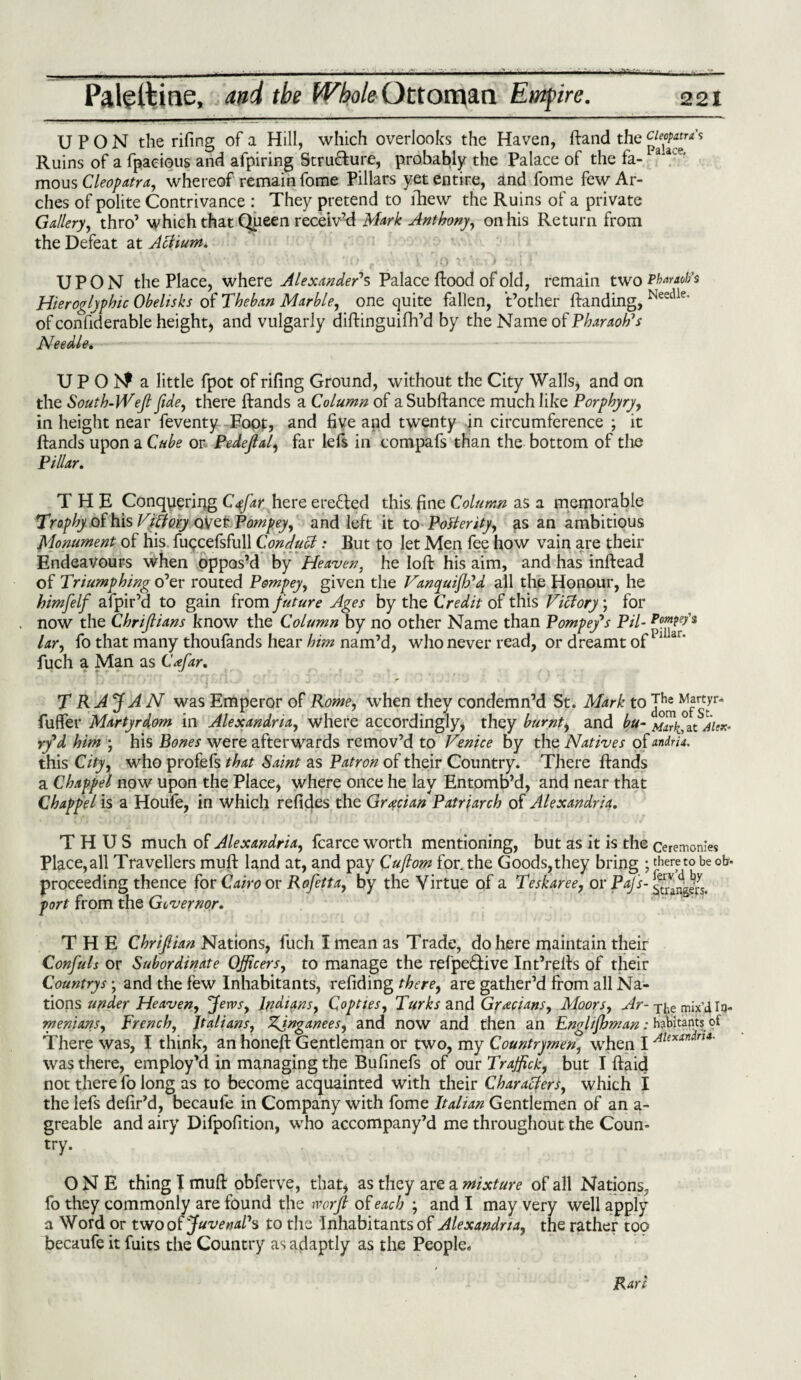 UPON the rifing of a Hill, which overlooks the Haven, ftand the Ruins of a fpaeious and afpiring Structure, probably the Palace of the fa- mous Cleopatra, whereof remain fome Pillars yet entire, and fome few Ar¬ ches of polite Contrivance : They pretend to fhew the Ruins of a private Gallery, thro’ which that Queen receiv’d Mark Anthony, on his Return from the Defeat at Actium* UPON the Place, where Alexander's Palace ftood of old, remain two Pharaoh’s Hieroglyphic Obelisks of Theban Marble, one quite fallen, t’other {landing, Needle' of confiderable height, and vulgarly diftinguifh’d by the Name of PforvwAV Needle* U P O 1S^ a little fpot of rifing Ground, without the City Walls, and on the South-Weft fide, there ftands a Column of aSubftance much like Porphyry, in height near feventy Foot, and fiye apd twenty in circumference ; it ftands upon a Cube or Pedejlal, far left in compafs than the bottom of the Pillar. THE Conquering Cffiar here erected this fine Column as a memorable Trophy of his Victory over Pompey, and left it to Posterity, as an ambitious Monument of his fuccefsfull Conduct: But to let Men fee how vain are their Endeavours when oppos’d by Heaven, he loft his aim, and has inftead of Triumphing o’er routed Pompey, given the Vanyuijh'd all the Honour, he himfelf afpir’d to gain from future Ages by the Credit of this Victory; for now the Chrijlians know the Column by no other Name than Pompey*s Pil- tar, fo that many thoufands hear him nam’d, who never read, or dreamt of11 ar‘ fuch a Man as Cnfar. T RAJ AN was Emperor of Rome, when they condemn’d St. Mark to ^frttyr* fuflfer Martyrdom in Alexandria, where accordingly, they burnt, and bu- aiex- ry'd him ; his Bones were afterwards remov’d to Venice by the Natives of andria. this City, who profefs that Saint as Patron of their Country. There ftands a Chappel now upon the Place, where once he lay Entomb’d, and near that Chappel is a Houle, in Which refides the Grecian Patriarch of Alexandria. THUS much of Alexandria, fcarce worth mentioning, but as it is the ceremonies Place,all Travellers mult land at, and pay Cuflom for. the Goods,they bring ; thereto be ob- proceeding thence for Cairo or Rofetta, by the Virtue of a Teskaree, or Pajs- port from the Governor. THE Chrijlian Nations, fuch I mean as Trade, do here maintain their Confuls or Subordinate Officers, to manage the refpe&ive Int’refts of their Countrys; and the few Inhabitants, refiding there, are gather’d from all Na¬ tions under Heaven, Jervs, Indians, Copttes, Turks and Grecians, Moors, Ar- T|ie mix’d In- menians, French, Italians, ZJnganees, and now and then an Englijhman: habitants of There was, I think, an honeft Gentleman or two, my Countrymen, when I Alexandra- was there, employ’d in managing the Bufinefs of our Traffics, but I ftaid not there fo long as to become acquainted with their Characters, which I the left defir’d, becaule in Company with fome Italian Gentlemen of an a- greable and airy Difpofition, who accompany’d me throughout the Coun¬ try. ONE thing I muft obferve, that, as they are a mixture of all Nations, fo they commonly are found the worft of each ; and I may very well apply a Word or two of Juvenal's to the Inhabitants of Alexandria, the rather too becaufe it fuits the Country as adaptly as the People.
