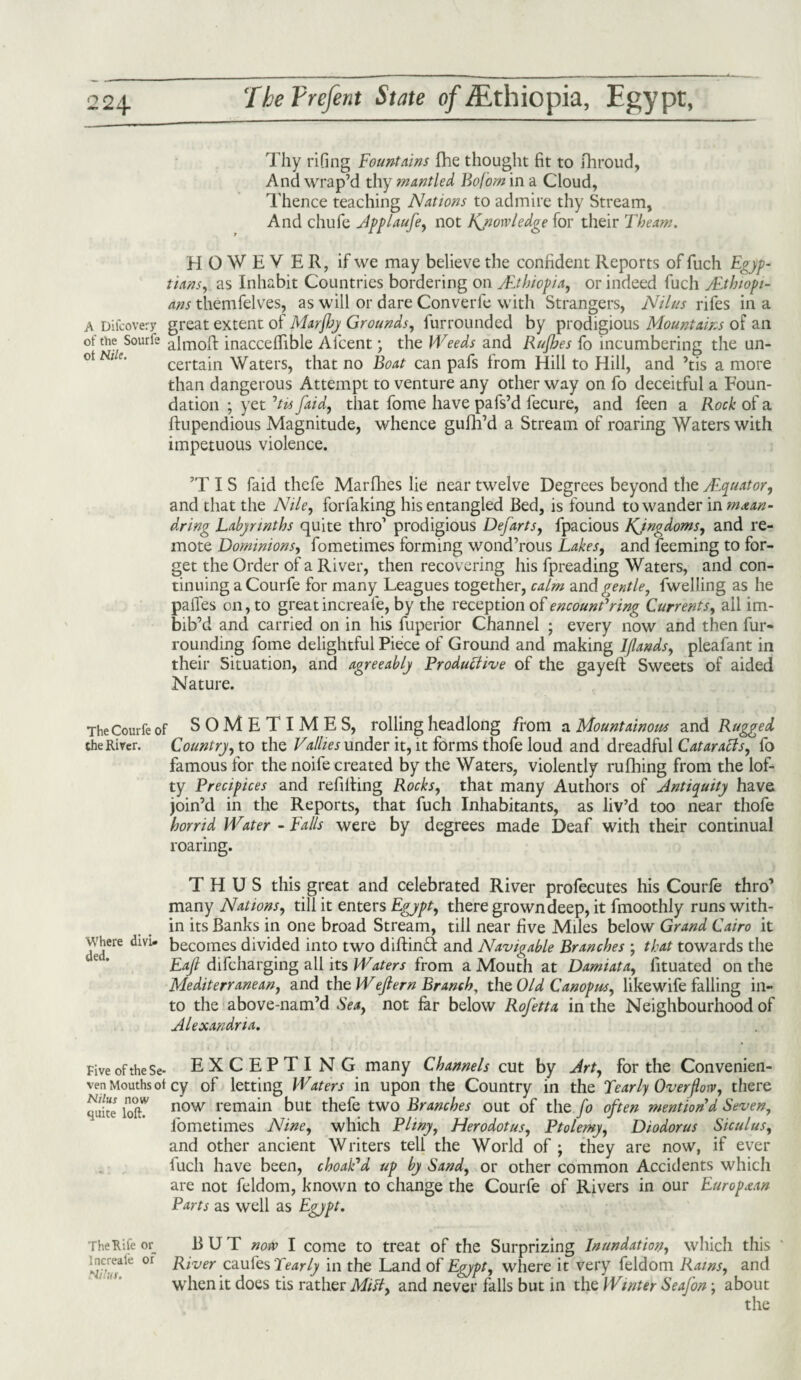 Thy rifing Fountains fhe thought fit to fhroud, And wrap’d thy mantled Bof'om in a Cloud, Thence teaching Nations to admire thy Stream, And chufe Applaufe, not Knowledge for their Theam. HOWEVER, if we may believe the confident Reports of fuch Egyp¬ tians, as Inhabit Countries bordering on /Ethiopia, or indeed fuch fEthiopi- ans themfelves, as will or dare Converle with Strangers, Nilus rifes in a A Difcovery great extent of Marfhy Grounds, furrounded by prodigious Mountains of an of the Sourfe aimoR inacceffible Alcent * the Weeds and Rujhes fo incumbering the un¬ certain Waters, that no Boat can pafs from Hill to Hill, and ’tis a more than dangerous Attempt to venture any other way on fo deceitful a Foun¬ dation ; yet 'tis/aid, that fome have pafs’d fecure, and feen a Rock of a ftupendious Magnitude, whence gufh’d a Stream of roaring Waters with impetuous violence. ’TIS faid thefe Marfhes lie near twelve Degrees beyond the Alquator, and that the Nile, forfaking his entangled Bed, is found to wander in m&an- dring Labyrinths quite thro1 prodigious Defarts, fpacious Kjngdoms, and re¬ mote Dominions, fometimes forming wond’rous Lakes, and feeming to for¬ get the Order of a River, then recovering his fpreading Waters, and con¬ tinuing a Courfe for many Leagues together, calm and gentle, fwelling as he pailes on, to great increafe, by the reception of encountering Currents, ail im¬ bib’d and carried on in his fuperior Channel ; every now and then fur¬ rounding fome delightful Piece of Ground and making Iflands, pleafant in their Situation, and agreeably Productive of the gayell Sweets of aided Nature. The Courfe of SOMETIMES, rolling headlong from a Mountainous and Ragged the River. Country, to the Vallies under it, it forms thofe loud and dreadful Cataracts, fo famous for the noife created by the Waters, violently rufhing from the lof¬ ty Precipices and refilling Rocks, that many Authors of Antiquity have join’d in the Reports, that fuch Inhabitants, as liv’d too near thofe horrid Water - Falls were by degrees made Deaf with their continual roaring. THUS this great and celebrated River profecutes his Courfe thro’ many Nations, till it enters Egypt, there grown deep, it fmoothly runs with¬ in its Banks in one broad Stream, till near five Miles below Grand Cairo it dedere dlVi becomes divided into two diftinT and Navigable Branches ; that towards the Eaji difcharging all its Waters from a Mouth at Damiata, fituated on the Mediterranean, and the Wejtern Branch, the Old Canopus, likewife falling in¬ to the above-nam’d Sea, not far below Rofetta in the Neighbourhood of Alexandria. Five of these- EXCEPTING many Channels cut by Art, for the Convenien- ven Mouths ot cy of letting Waters in upon the Country in the Pearly Overflow, there quite* loft? now remain but thefe two Branches out of the fo often mention'd Seven, fometimes Nine, which Pliny, Herodotus, Ptolemy, Diodorus Siculus, and other ancient Writers tell the World of ; they are now, if ever fuch have been, choak'd up by Sand, or other common Accidents which are not feldom, known to change the Courfe of Rivers in our European Parts as well as Egypt. The Rife or BUT now I come to treat of the Surprizing Inundation, which this increak or Biver caufes Pearly in the Land of Egypt, where it very feldom Rams, and when it does tis rather Milt, and never falls but in the Winter Seafon; about the