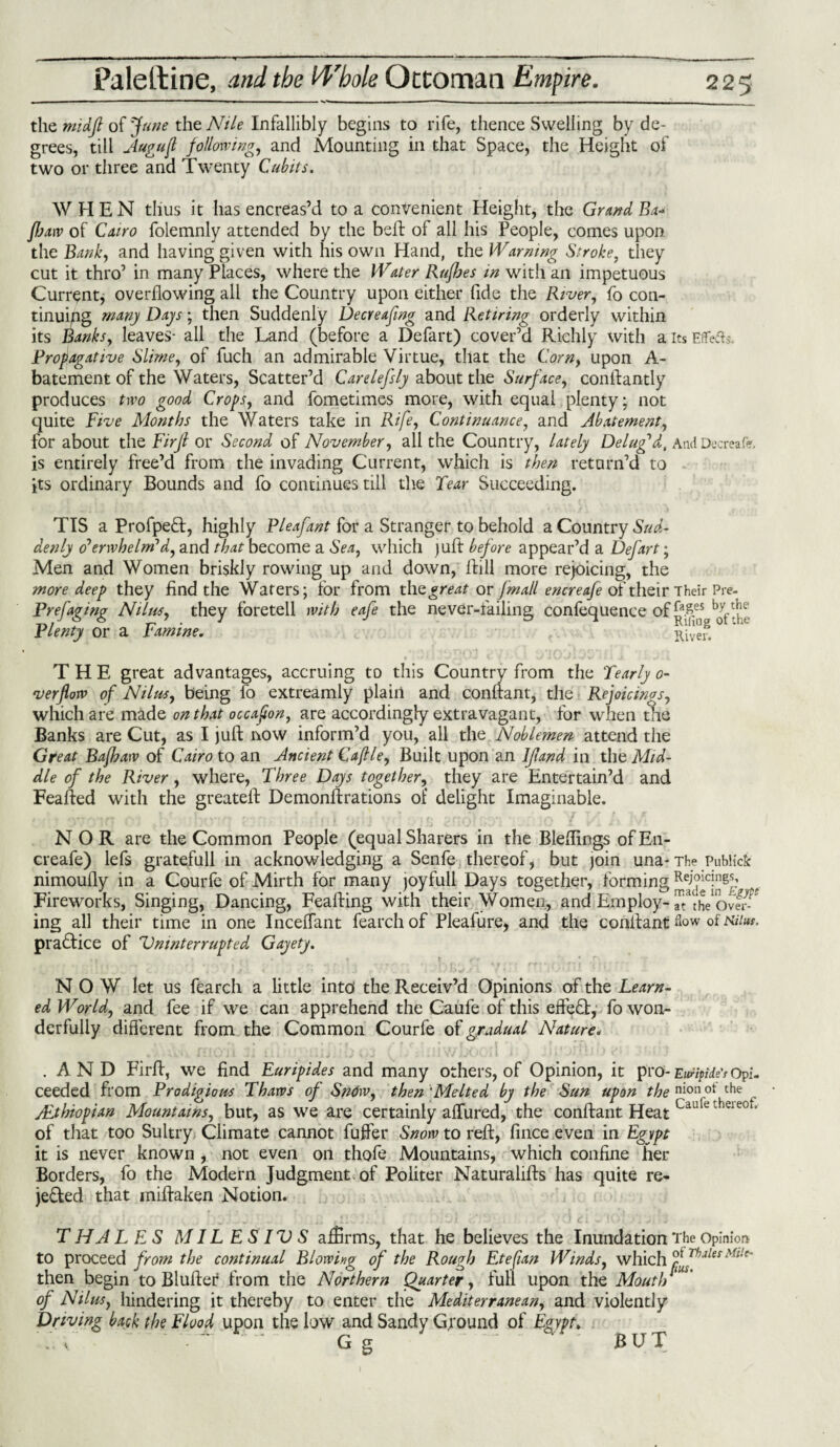 the midft of June the Nile Infallibly begins to rife, thence Swelling by de¬ grees, till Augufl following, and Mounting in that Space, the Height of two or three and Twenty Cubits. WHEN thus it has encreas’d to a convenient Height, the Grand Ea* JJjaw of Cairo folemnly attended by the belt of all his People, comes upon, the Bank, and having given with his own Hand, the Warning Stroke, they cut it thro’ in many Places, where the Water RufJoes in with an impetuous Current, overflowing all the Country upon either fide the River, fo con¬ tinuing many Days; then Suddenly Decreafng and Retiring orderly within its Banks, leaves- all the Land (before a Defart) cover’d Richly with a its Effeds. Propagative Slime, of fuch an admirable Virtue, that the Corn, upon A- batement of the Waters, Scatter’d Carelefsly about the Surface, conffantly produces two good Crops, and fometimes more, with equal plenty; not quite Five Months the Waters take in Rife, Continuance, and Abatement, for about the Firjl or Second of November, all the Country, lately Delug'd, AndDecreafe, is entirely free’d from the invading Current, which is then return’d to its ordinary Bounds and fo continues till the Tear Succeeding. TIS a ProfpeCt, highly Pleafant for a Stranger to behold a Country Sud¬ denly overwhelm'd, and that become a Sea, which juft before appear’d a Defart; Men and Women briskly rowing up and down, Bill more rejoicing, the find the Waters; for from great or fmall encreafe of their Their Pre- , they foretell with eafe the never-failing confequence of j*.£es wine. River8.0 ’ie THE great advantages, accruing to this Country from the Yearly o- verflow of Nil us, being fo extreamly plain and conftant, the Rejoicings, which are made on that occafon, are accordingly extravagant, for when the Banks are Cut, as I juft now inform’d you, all the Noblemen attend the Great Bafhaw of Cairo to an Ancient Caftle, Built upon an If and in the Mid¬ dle of the River, where, Three Days together, they are Entertain’d and Feafted with the greateft Demonftrations of delight Imaginable. NOR are the Common People (equal Sharers in the Bleffings of En¬ creafe) lefs gratefull in acknowledging a Senfe thereof, but join una- The Publick nimoully in a Courfe of Mirth for many joyfull Days together, forming .t Fireworks, Singing, Dancing, Feafting with their Women, and Em ploy- ^fheOver- ing all their time in one Inceffant fearchof Pleafure, and the conitant flow of kum. practice of Uninterrupted Gayety. NOW let us fearch a little into the Receiv’d Opinions of the Learn¬ ed World, and fee if we can apprehend the Caufe of this effect, fo won¬ derfully different from the Common Courfe of gradual Nature. .AND Firft, we find Euripides and many others, of Opinion, it pro- Ewnpiie's Opi. ceeded from Prodigious Thaws of SnOw, then 'Melted by the Sun upon the nion ot the Ethiopian Mountains, but, as we are certainly affured, the conftant Heat Cauetheie0 * of that too Sultry Climate cannot fuller Snow to reft, fince even in Egypt it is never known , not even on thofe Mountains, which confine her Borders, fo the Modern Judgment, of Politer Naturalifts has quite re¬ jected that iniftaken Notion. T HA L ES MILESIVS affirms, that he believes the Inundation 'J fhe Opinion to proceed from the continual Blowing of the Rough Etefian Winds, which fjhjles Milc' then begin to Bluffer from the Northern Quarter, full upon the Moutl)' of Nilus, hindering it thereby to enter the Mediterranean, and violently Driving back the Flood upon the low and Sandy Ground of Egypt, /. v ~ ~ G g more deep they Prefaging Nilus, Plenty or a ” BUT