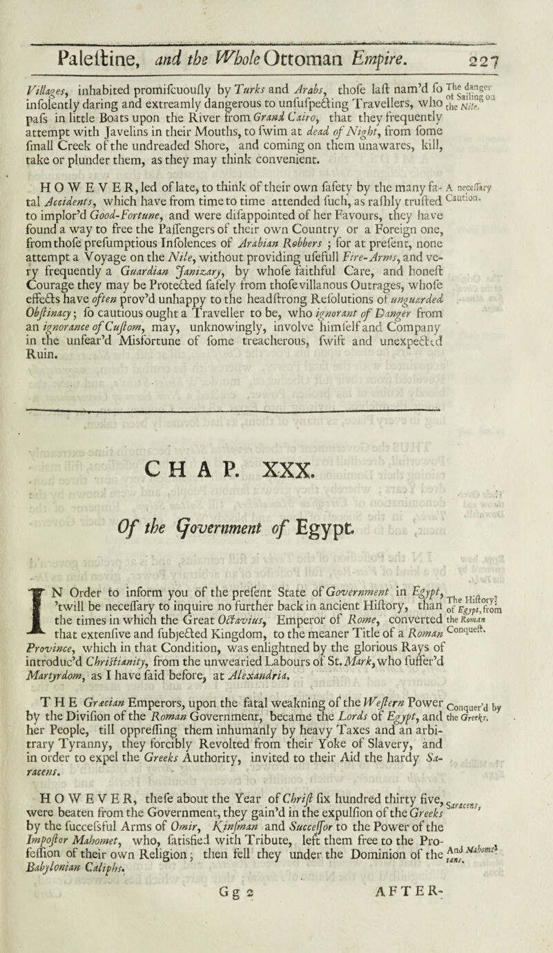 Villages, inhabited promifcuoudy by Turks and Arabs, thofe lad: nam’d fo Jg infolently daring and extreamly dangerous to unfufpe&ing Travellers, who °h pafs in little Boats upon the River from Grand Cairo, that they frequently attempt with Javelins in their Mouths, to fwim at dead of Night, from fome fmall Creek of the undreaded Shore, and coming on them unawares, kill, take or plunder them, as they may think convenient. HOWE VER,led of late, to think of their own fafety by the many fa- A neceflary tal Accidents, which have from time to time attended fuch, as rafhly trufted Cautlon‘ to implor’d Good-Fortune, and were difappointed of her Favours, they have found a way to free the Paffengers of their own Country or a Foreign one, from thofe prefumptious Infolences of Arabian Robbers ; for at prefent, none attempt a Voyage on the Nile, without providing ufefull Fire- Arms, and ve¬ ry frequently a Guardian Janizary, by whofe faithful Care, and honed: Courage they may be Protected fafely from thofe villanous Outrages, whofe effeCts have often prov’d unhappy to the headffrong Refolutions of unguarded Obfinacy7 fo cautious ought a Traveller to be, who ignorant of Danger from an ignorance of Cujlom, may, unknowingly, involve himfelf and Company in the unfear’d Misfortune of fome treacherous, fwift and unexpected Ruin. CHAP. XXX. Of the (government of Egypt. IN Order to inform you of the prefent State of Government in Egypt^ ^ , ’twill be necedary to inquire no further back in ancient Hiftory, than of from the times in which the Great Octavius, Emperor of Rome, converted the Roman that extendve and fubjeded Kingdom, to the meaner Title of a Roman Conciueft* Province, which in that Condition, was enlightned by the glorious Rays of introduc’d Christianity, from the unwearied Labours of St. Markt who funer’d Martyrdom, as I have laid before, at Alexandria. THE Grecian Emperors, upon the fatal weakning of the Weflern Power conquer’d by by the Dividon of the Roman Government, became the Lords of Egypt, and the Greeks. her People, till oppreding them inhumanly by heavy Taxes and an arbi¬ trary Tyranny, they forcibly Revolted from their Yoke of Slavery, and in order to expel the Greeks Authority, invited to their Aid the hardy Sa¬ racens. HOWEVER, thefe about the Year of Chrift fix hundred thirty five, s 8jl were beaten from the Government, they gain’d in the expulfion of the Greeks ‘ ' by the luccefsful Arms of Omir, Kjnfman and Succejfor to the Power of the Imp of or Mahomet, who, fatisfied with Tribute, left them free to the Pro- fedion of their own Religion; then fell they under the Dominion of the Babylonian Caliphs. Gg 2 AFTER-