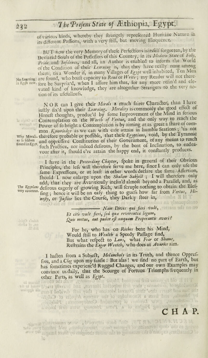 of various kinds, whereby they ftrangely reprcfented Humane Nature in its different Paffions, with averyftill, but moving Eloquence, BUT now the very Memory of thefe Perfeftions isitsfelf forgotten, by the Deviated Souls of the Pofleffors of this Country, in its Modern State ot Folly, Pride- and In faience, and all, an Author is enabled to inform the W or Id of the Condition of their Learning is, that they have really none among them: t is a Wonder if, in many Villages of Egypt well inhabited, leu Men No Learning are found, who boaft capacity to Read or Write; my Reader will not there¬ in Egypt now. fore be Surpriz’d, when I allure him that, for any more rehn a and ele¬ vated kind of knowledge, they are altogether Strangers to the very no¬ tion of its ufefullnefs. N O R can I give their Morals a much fairer Character, than I have iuftly fix’d upon their Learning. Morality is commonly the good effect of Honeft thoughts, produc’d by fome Improvement of the Mind m fenous Contemplation on the Worth of Vertue, and the only way to reach the Power of lb bright a Contemplation is by aiming at as great a (hare of com¬ mon Knowledge as we can with eafe attain in humble Stations ; tis not why Morali-therefore-probable or poflible, that thefe Egyptians, void, by the iyranmc ty is feldom an(j 0ppreffive Conftitution of their Government, ot any means to reach tound mE^t. fuch p raft ice, nor indeed defirous, by the bent of Inclination, to endea¬ vour after it, fhould e’re attain the happy end, it conftantly produces. r i ; . ' ’’ : , . - - I have in the Preceeding Chapter, fpoke in general of their Obvious Principles, the lefs will therefore ferve me here, fince I can only ule the fame Expreffions, or at leaft in other words declare the fame Ailertion, fihould I now enlarge upon the Shallow Subject 5 I will therefore only add, that they are Avaritioufiy inclin’d almoft beyond a Parallel, and, as The ’Egyptians defirous eagerly of growing Rich, will fcruple nothing to obtain the Blef- very covetous, ^ hence it will be an eafy thing to guefs how far from Vertue, Ho- nejty, or fuflice lies the Courfe, they Darkly ifeer in, --- Nam Dives qui fieri vult, Et cito vult fieri, fed qua: reverentia legum, Outs met us, aut pudor eft unquam Proper antis avari ? For he, who has on Riches bent his Mind, Would ftill to Wealth a Speedy Paffagc find, But what refpeft to Laws, what Fear or Shame, Reftrains the Eager Wretch, who does at Avarice aim, I haflen from a Subjeft, Melancholy in its Truth, and thence Oppref- five, and a Cleg upon my fanfre: But aias 1 we find no part of Earth, but has Yometimes experienc’d Rugged Changes, and our own Examples may convince us daily, that the Scourge of Fortune Triumphs frequently-in other Parts, as well as Egypt. j ; : 91 . . k ■ ■ : nt inn 1 . ;si5 yl > > T. t' b qiur fit ;>«' **' CHAP.