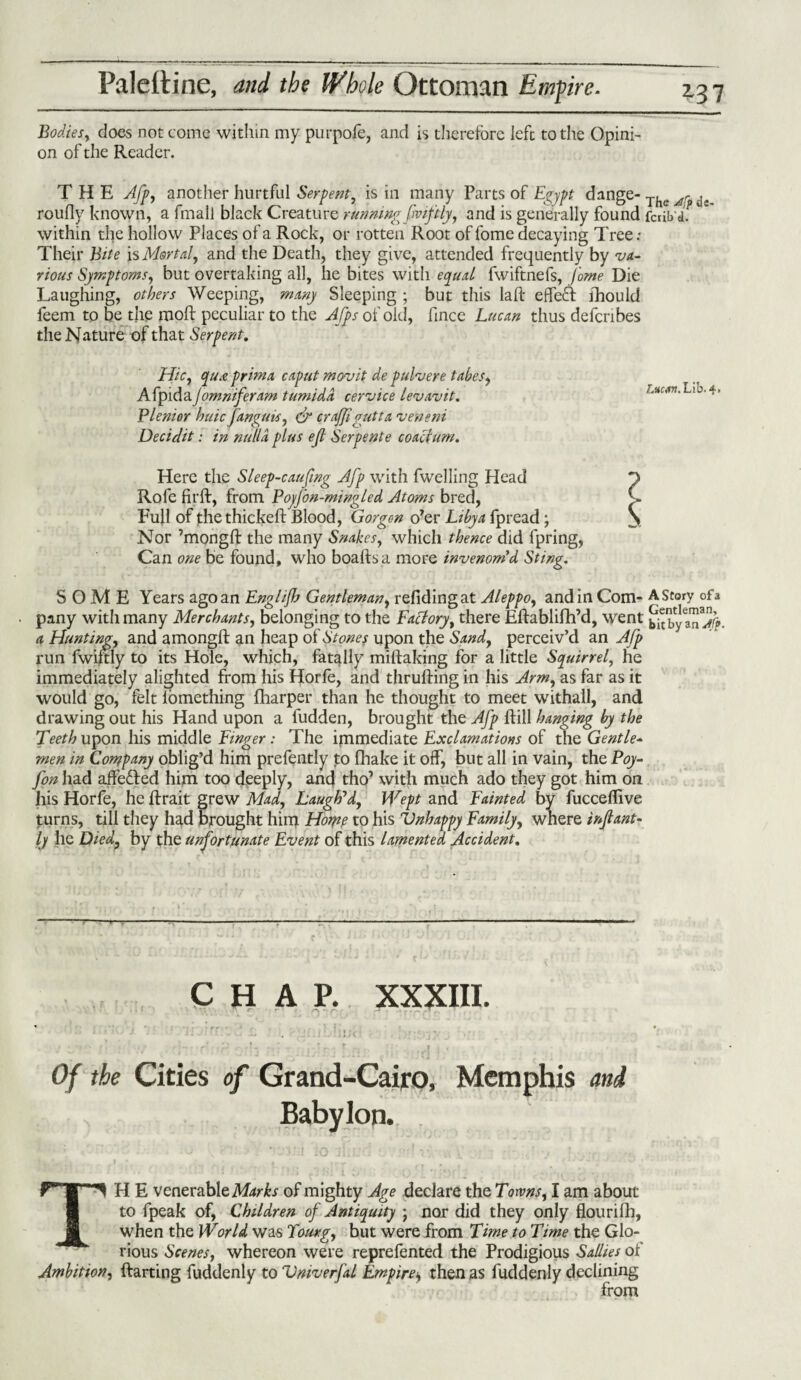 Bodies, does not come within my purpofe, and is therefore left to the Opini¬ on of the Reader. THE Afp, another hurtful Serpent, is in many Parts of Egypt dange- The ^ de roufly known, a final! black Creature running fviftly, and is generally found ferib'a. within the hollow Places of a Rock, or rotten Root of fome decaying Tree: Their Bite is Mortal, and the Death, they give, attended frequently by va¬ rious Symptoms, but overtaking all, he bites with equal fwiftnefs, fome Die Laughing, others Weeping, many Sleeping ; but this laft effect fhould feem to be the rooft peculiar to the Afps of old, fince Lucan thus defenbes the Nature of that Serpent. Hie, qua prima caput movit de pulvere tabes, A fpid ayommferam tumidd cervice levavit. Plenior hide fanguis, dr crqf/igutta veneni Decidit: in nulla plus ejl Serpente coact um. Lucan. L ib.4. Here the Sleep-caufing Afp with fwelling Head Rofe fir ft, from PoyJon-mingled Atoms bred, Full of thethickeft Blood, Gorgon o’er Libya fpread; Nor ’mongft the many Snakes, which thence did fpring, Can one be found, who boaftsa more invenom’d Sting. SOME Years ago an Englijh Gentleman, refidingat Aleppo, and in Com- A Story of a pany with many Merchants, belonging to the Factory, there Eftablifih’d, went t^byCa™aJ^, a Hunting, and amongft an heap of Stones upon the Sand, perceiv’d an A/p run fwiftly to its Hole, which, fatally miftaking for a little Squirrel, he immediately alighted from his Horfe, and thrufting in his Arm, as far as it would go, felt lomething fharper than he thought to meet withall, and drawing out his Hand upon a fudden, brought the Afp ftill hanging by the Teeth upon his middle Finger : The immediate Exclamations of the Gentle¬ men in Company oblig’d him prefently to fhake it off, but all in vain, the Poy- fon had affe&ed him too deeply, and tho’ with much ado they got him on his Horfe, he ftrait grew Mad, Laugh7d, Wept and Fainted by fucceflive turns, till they had brought him Home to his Vnhappy Family, where in/lant- ly he Died, by the unfortunate Event of this lamented Accident. ->— CHAP. XXXIII. # , . . t\ . .1* A-., -■: T '. - T r, r ... ; r • Of the Cities of Grand-Cairo, Memphis and Babylon. TH E venerable Marks of mighty Age declare the Towns, I am about to fpeak of, Children of Antiquity • nor did they only flourifh, when the World was Tourg, but were from Time to Time the Glo¬ rious Scenes, whereon were reprefented the Prodigious Sallies of Ambition, ftarting fuddenly to Vniverfal Empire* then as fuddenly declining from
