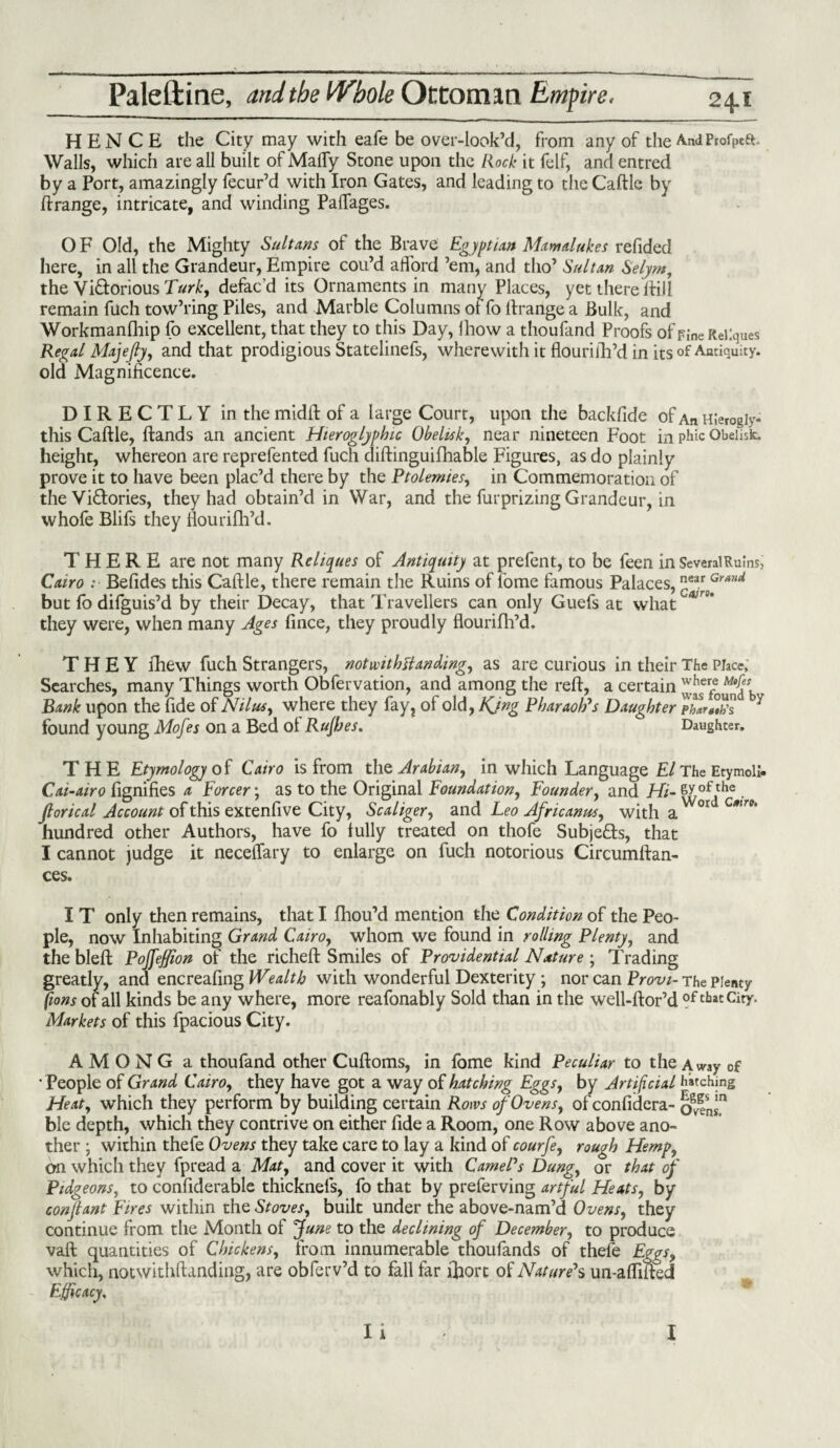 HENCE the City may with eafe be over-look’d, from any of the AndPiofpett, Walls, which are all built of Malfy Stone upon the Rock it felf, and entred by a Port, amazingly fecur’d with Iron Gates, and leading to the Caftle by ftrange, intricate, and winding Palfages. O F Old, the Mighty Sultans of the Brave Egyptian Mam dukes refided here, in all the Grandeur, Empire cou’d afford ’em, and tho’ Sultan Selym, the Victorious defac’d its Ornaments in many Places, yet there If ill remain fuch tow’ring Piles, and Marble Columns of fo If range a Bulk, and Workmanfhip fo excellent, that they to this Day, lhow a thoufand Proofs of Fine ReKques Regal Majefty, and that prodigious Statelinefs, wherewith it flouriili’d in its of Antiquity, old Magnificence. DIRECTLY in the midft of a large Court, upon the backlide of An Hlerogiy- this Caftle, (lands an ancient Hieroglyphic Obelisk, near nineteen Foot in phic Obelisk, height, whereon are reprefented fuch diftinguifhable Figures, as do plainly prove it to have been plac’d there by the Ptolemies, in Commemoration of the Victories, they had obtain’d in War, and the furprizing Grandeur, in vvhofe Blifs they fiourifti’d. THERE are not many Reliques of Antiquity at prefent, to be feen in SeveraiRuins, Cairo :■ Befides this Caftle, there remain the Ruins of fome famous Palaces,near Gr*nti but fo difguis’d by their Decay, that Travellers can only Guefs at what * 5* they were, when many Ages fince, they proudly flourifh’d. THEY fhew fuch Strangers, notwithstanding, as are curious in their The Place, Searches, many Things worth Obfervation, and among the reft, a certain Zulounlb Bank upon the fide of Nilus, where they fay, of old, Kjng Pharaoh's Daughter phlr«°,h's Y found young Mofes on a Bed ol Rufhes. Daughter. THE Etymology of Cairo is from the Arabian, in which Language El The Etymoll- Cai-airo fignifies a Forcer; as to the Original Foundation, Founder, and Hi- |Jof .the • Jtorical Account of this extenfive City, Scaliger, and Leo Africanus, with a °r Cmr°‘ hundred other Authors, have fo fully treated on thofe Subje&s, that I cannot judge it neceftary to enlarge on fuch notorious Circumftan- ces. IT only then remains, that I fhou’d mention the Condition of the Peo¬ ple, now Inhabiting Grand Cairo, whom we found in rolling Plenty, and the bleft Pojfeffion of the richeft Smiles of Providential Nature; Trading greatly, and encreafing Wealth with wonderful Dexterity; nor can Provi- The plenty [tons of all kinds be any where, more reafonably Sold than in the well-ftor’d of tbat Citr Markets of this fpacious City. AMONG a thoufand other Cuftoms, in fome kind Peculiar to the AWay of • People of Grand Cairo, they have got a way of hatching Eggs, by Artificial hatching Heat, which they perform by building certain Rows of Ovens, of confidera- ble depth, which they contrive on either fide a Room, one Row above ano¬ ther ; within thefe Ovens they take care to lay a kind of courfe, rough Hemp, 6n which they fpread a Mat, and cover it with Camel's Dung, or that of Pidgeons, to confiderable thicknels, fo that by preferving artful Heats, by conftant Fires within the Stoves, built under the above-nam’d Ovens, they continue from the Month ot f une to the declining of December, to produce vaft quantities of Chickens, from innumerable thoufands of thefe Eggs, which, notwithftanding, are obferv’d to fall far ftiorc of Nature's un-affifted Efficacy, I i I