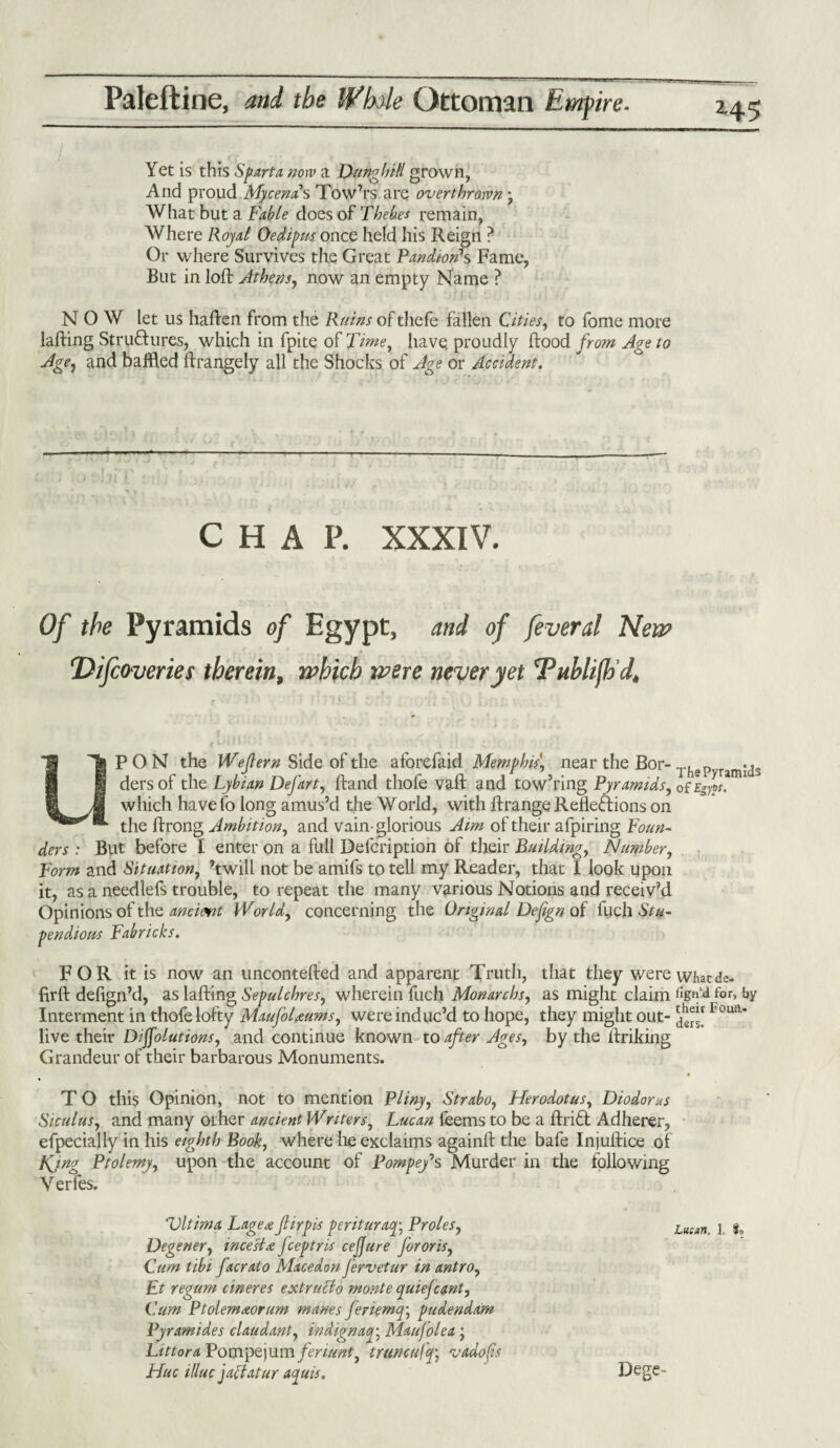 Yet is this Sparta now a Dunghill grown, And proud Mycenas Tow’rs are overthrown \ What but a Fable does of Thebes remain, Where Royal Oedipus, once held his Reign ? Or where Survives the Great Pandiorfs Fame, But in loft Athens, now an empty Name ? '!i . ■' NOW let us haften from the Ruins of thefe fallen Cities, to fome more lafting Structures, which in fpite of Time, have proudly ftood from Age to Age, and baffled ftrangely all the Shocks of Age or Accident. Jl ». : n, i }} . . . ] S CHAP. XXXIV. Of the Pyramids of Egypt, and of feveral New Difcoveries therein, which were never yet 'Publifh’d, PON the Wejlern Side of the aforefaid Memphis\ near the Bor-T}iapyr3m;j3 dersof the Lybian Defart, ftand thofe vaft and tow’ring Pyramids, of Egypt. which have lo long amus’d the World, with ftrange Reflections on the ftrong Ambition, and vain- glorious Aim of their afpiring Foun- ac> .> . But before I enter on a full Defcription of their Building, Number, Form and Situation, ’twill not be amifs to tell my Reader, that I look upon it, as a needlefs trouble, to repeat the many various Notions and receiv’d Opinions of the anciemt World, concerning the Original Defgn of fuch Stu¬ pendous Fabricks. FOR it is now an uncontefted and apparent Truth, that they were whatde- firft defign’d, as lafting Sepulchres, wherein fuch Monarchic as might claim for, by Interment in thofe lofty MaufoUums, were induc’d to hope, they might out- Foua* live their Dissolutions, and continue known to after Ages, by the ftriking Grandeur of their barbarous Monuments. T O this Opinion, not to mention Pliny, Strabo, Herodotus, Diodorus Siculus, and many other ancient Writers, Lucan leems to be a ftriCt Adherer, efpecialiy in his eighth Book, where he exclaims againft the bafe Injuftice of King Ptolemy, upon the account of Pompef s Murder in the following Yerfes. Vltima Lage# fiirpis perituraq\ Proles, Luean j Degener, incest# fceptris ceSfure for oris, Cum tibi facrato Mace don fervetur in antro, Ft regum cineres extruclo monte quiefcant, Cum Ptolemaorum manes feriemq; pudendam Py ram ides claudant, indignaq; Maufolea j LittoraPompQ)umfenunty trim cuff v ado (is Hue illuc jaclatur aquis. Dege-