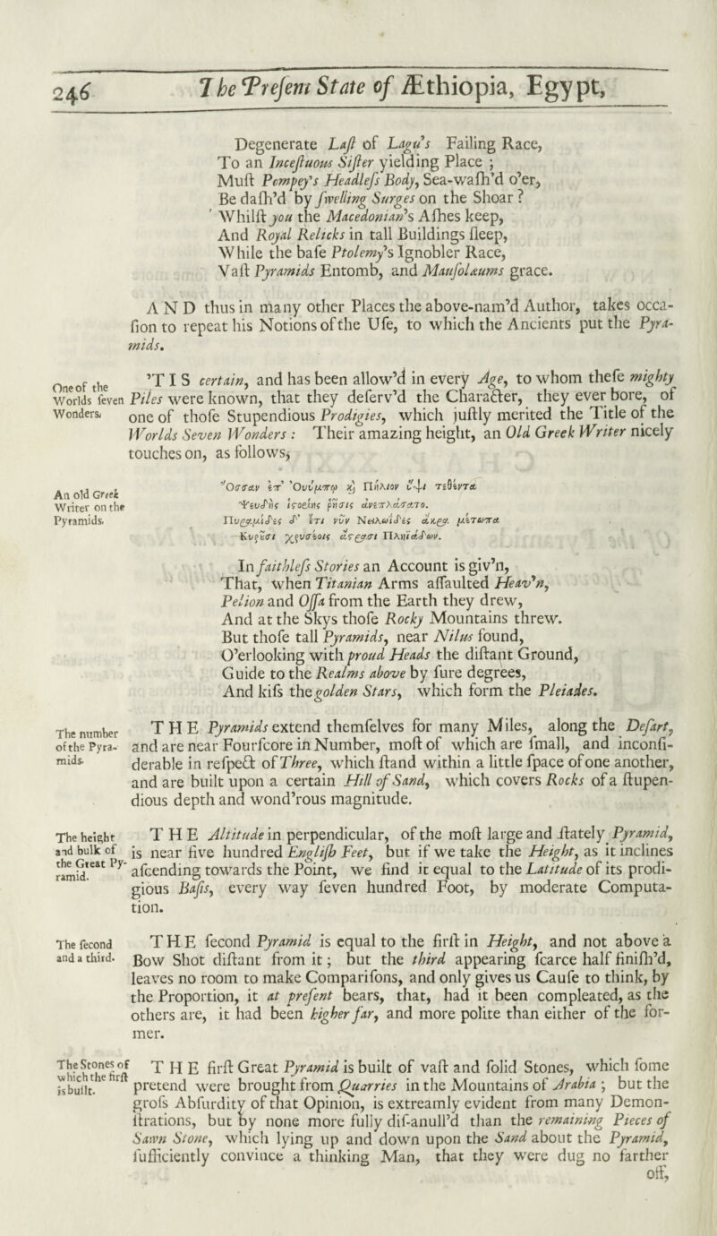 Degenerate Laft of Lagu's Failing Race, To an Inceftuous Sifter yielding Place ; Muft Pcmpey's Headlefs Body, Sea-wafh’d o’er, Be dafh’d by fxvelling Surges on the Shoar ? Whilftyou the Macedonian's Afhes keep, And Royal Relicks in tall Buildings Beep, While the bafe Ptolemy's Ignobler Race, Vaft Pyramids Entomb, and MaufoUums grace. AND thus in many other Places the above-nam’d Author, takes occa- fionto repeat his Notions of the Ufe, to which the Ancients put the Pyra- Oneof the ’T I S certain, and has been allow’d in every Age, to whom thefe mighty v/orkisVeven Piles were known, that they deferv’d the Charatter, they ever bore, of Wonders; one 0f thofe Stupendious Prodigies, which juftly merited the Title of the Worlds Seven Wonders : Their amazing height, an Old Greek Writer nicely touches on, as follows* Ail old Greek Writer on the Pyramids. ,'Oa<ra.v ’OuCfAirep Xj miA/or T«0irr«t ’YiVctik /roettK pnan aviTrXa.T'tio. riv&Lft'htif tt’ ST/ VVV NHA&>lcf'={ //iTCOTTA KvfScrr ^uaio/f IlA>ii«JW. In faithlefs Stories an Account isgiv’n, That, when Titanian Arms affaulted Heav'n, Pel ion and OJfa from the Earth they drew, And at the Skys thofe Rocky Mountains threw. But thofe tall Pyramids, near Nilus found, O’er looking with proud Heads the diftant Ground, Guide to the Realms above by Pure degrees, And kifs the golden Stars, which form the Pleiades. The number of the Pyra¬ mids. THE Pyramids extend themfelves for many Miles, along the Defart, and are near Fourfcore in Number, moftof which are fmall, and inconfi- derable in refped oh Three, which ftand within a little fpace of one another, and are built upon a certain Hill of Sand, which covers Rocks of a ftupen- dious depth and wond’rous magnitude. The height THE Altitude in perpendicular, of the moft large and .ftately. Pyramid, and bulk of js near five hundred Englijb Feet, but if we take the Height, as it inclines ramid*eat Py afcending towards the Point, we find it equal to the Latitude of its prodi¬ gious Bafts, every way feven hundred Foot, by moderate Computa¬ tion. The fecond THE fecond Pyramid is equal to the fir it in Height, and not above a and a third. gow shot diftant from it; but the third appearing fcarce half finifh’d, leaves no room to make Comparifons, and only gives us Caufe to think, by the Proportion, it at prefent bears, that, had it been compleated, as the others are, it had been higher far, and more polite than either of the for¬ mer. Jhf hThe^ut THE firft Great Pyramid is built of vaft and folid Stones, which fome is built. e r Pretend were brought from Quarries in the Mountains of Arabia ; but the grofs Abfurdity of that Opinion, is extreamly evident from many Demon- ftrations, but by none more fully dif-anull’d than the remaining Pieces of Sawn Stone, which lying up and down upon the Sand about the Pyramid, lufficiently convince a thinking Man, that they were dug no farther off.