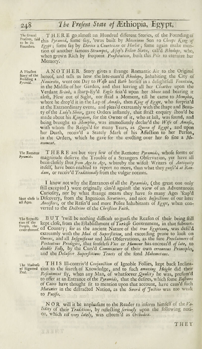 The feveral THERE go almoft an Hundred different Stories, of the Founding of to'bTiislald this Pjramid, fome fay, ’twas built by Macerinus Son ro Cheops Kjng op Founders. Egypt ; fome fay by Dorica a Courtezan or Harlot • fome again make men¬ tion of another famous Strumpet, yljofs Fellow Slave, call’d Rhodope, who, when grown Rich by frequent Projhtution, built this Pile to eternize her Memory'. 4 A Pleafant ANOTHER Story gives a {[range Romantic Air to the Original Story of the hereof? ancj tells us how the late-nam’d Rhodope, Inhabiting the City of Pyrariilf * Naucretis, went one Day to Wafh and Bath herfelfina delightful! Fountain, in the Middle of her Garden, and that leaving all her Cloathes upon the Verdant Brink, a fharp-Ey’d Eagle feiz’d upon her Shooe and bearing it aloft, Flew out of Sight, nor ftaid a Moment, till he came to Memphis, where he drop’d it in the Lap of Amafis, then Kjng of Egypt, who furpriz’d at the Extraordinary event, and pleas’d extreamly with the fhape and Beau¬ ty of the Lady's Shooe, gave Orders inftantly, that ftriCt enquiry fhou’d be made about his Kingdom, for the Owner of it, who at laft, was found, and being brought to Memphis, was immediately declar’d the Wife of Amafis, with whom file Reign’d for many Years, as Queen of Egypt, and upon her Death, receiv’d a Stately Mark of his AffeCtion to her Per ion, in the Orders, which he gave for the erecting over her fo fine a Mo¬ nument, The Remdter THERE are but very few of the Remoter Pyramids, whofe forms or Pyramid:. magnitude deferve the Trouble of a Strangers Obfervation, yet have all been clofely fhut from Age to Age, whereby the wifeft Writers of Antiquity itsfelf, have been enabled to report no more, than what they guej,}’,d at Ran- dam, or receiv’d Traditionally from the vulgar notions. I know not why the Entrances of all the Pyramids, (the great one only {fill excepted) were originally clos’d againft the view of an Adventurous Curiofity, nor by what ffrange means they have fo many Ages ’fcap’d Shut clofe in Difcovery, from the Ingenious Scrutinies, and nice Inflections of our later ail Ages. Ancefiors, or the Refin’d and more Polite Inhabitants of Egypt, when con¬ verted to the Doctrine of the Chrifiian Faith. The Superfti- BUT ’twill be nothing difficult to guefs the Reafon of their being {fill Pen tf £the kept c^°fe? from the Eftabliflhment otTurkiflj Government, in that fubvert- cauiethereof.Country; for as the ancient Nature of the true Egyptians, was defil’d extreamly with the Mud of Superfiition, and exceeding prone to look on Omens, and all Infignifcant and Idle Obfervations, as the fure Proclaimers of Portentous Prodigies, that fenfelefs Vice or Humour has encreas’d of late, to double Folly, by the Curs’d Commixture of their own erroneous Principles9 and the Delufive Superfhtious Tenets of the fond Mahometans. The Madnefs THIS Ill-contriv’d Conjunction of Ignoble Follies, kept back Inclina- «f Bigottcd tion to the fearch of Knowledge, and to fuch amazing Height did their Refentment fly, when any Man, of whatfoever Quality he was, prefum’d to offer at an Entrance or the Pyramids, that the defires, which fome Bafhaws of Cairo have thought fit to mention upon that account, have caus’d fuch Mutinies in the diffracted Nation, as the Sword of justice was too weak to Pacife. NOR will it be unpleafant to the Reader to inform himfelf of the P'a- lidity of their Traditions, by reflecting ferioujly upon the following noti¬ on, which till very lately, was efteem’d as Orthodox.