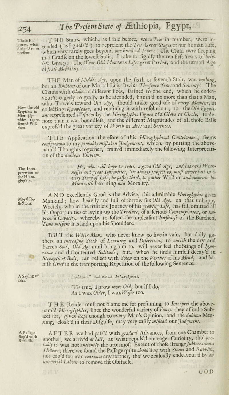 ThefeFi- THE Stairs, which, as I laid before, were Ten in number, were in- gurcs; whit tenc]e(j ( as I guefs’d ) to reprefent the Ten Great Stages of our human Life, prefer^0 e which very rarely goes beyond one hundred Tears : The Child there fleeping in a Cradle on the lowed: Stair, I take to fignify the ten firft Years of bel¬ iefs Infancy: The Weak Old Man was Lifesgreat f eriod, and the utmoft Age oi frail Mortality. THE Man of Middle Age, upon the fixth or feventh Stair, was nothing, but an Emblem of our Mortal Life, ’twixt Tbeefcore Tears and Seventy : The Chains with Globes of different lizes, faftned to one end, which he endea¬ vour’d eagerly to grafp, as he afcended, fignifi’d no more than that a Man, who Travels toward Old Age, fhould make good ufe of every Moment, in H°^theold colleain2; Knowledge, and retaining it with refolution ; for the Old Egypti- H?erogly-m 4/wreprefented Wijdom by the Hieroglyphic Figure of a Globe or Circle, to de- phics, repre. note t{iat [t was boundlels, and the different Magnitudes of all thofe Balls dorr^d Wl' exprefs’d the great variety of Worth in Arts and Sciences. THE Application therefore of this Hieroglyphical Contrivance, feems confpicuous to my probably mijlahen Judgement, which, by putting the above- nam’d Thoughts together, fram’d immediately the following Interpretati¬ on of the dubious Emblem. The Inter¬ pretation of the Hiero¬ glyphic. Hei who will hope to reach a good Old Age, and bear the Weak¬ ness and great Infirmities, ’’tin always jubjeci to, mujl never fail in c- very Stage of Life, hepajfes thro’, to gather Wifdom and improve his Mind with Learning and Morality. AND excellently Good is the Advice, this admirable Hieroglyphic gives teftioiwC Mankind ; how heavily and full of forrow fits Old Age, on that unhappy Wretch, who in the fruitlefs Journey of his growing Life, has ftill omitted all his Opportunities of laying up the Treafure, of a ferious Contemplation, or im¬ prov'd Capacity, whereby to foften the unpleafant harfhnefs of the Burthen, Time mifpent has laid upon his Shoulders. BUT the Wifer Man, who never knew to live in vain, but daily ga¬ thers an encreafing Stock of Learning and Difcretion, to enrich the dry and barren Soil, Old Age muff bring him to, will never feel the Stings of Igno¬ rance and difcontented Solitude; but, when he finds himfelf decay’d in - Strength of Body, can reflect with Solon on the Vertues of his Mind, and ba- nifh Grief in the tranfporting Repetition of the following Sentence. Ti^u.s’KC') cati 'ToA.Act J'/itcttruojj.ivoi. ’Tis true, I grow more Old, but if I do, As I wax Older, I wax Wifer too. T H E Reader muft not blame me for prefuming to Interpret the above- nam’d Hieroglyphics, fince the wonderful variety of Fancy, they afford a Sub¬ ject for, gives fcope enough to every Man’s Opinion, and the dubious Mea¬ ning, cloak’d in their Difguife, may very eafily mifiead our Judgment. A PaiTage AFTER we had pafs’d with gradual Advances, from one Chamber to RrcbbiJr1’ another, we arriv’d at lasl, at what repuls’d our eager Curiofity, tho' pro¬ bably it was not anciently the uttermoft Extent of thofe {h-angejubterraneous Hollows; there we found the PaiTage quite choak'd up with Stones and Rubbijh, nor con’d force an entrance any farther, tho’ we zealoufly endeavour’d by an nniverfal Labour to remove the Obftacle. A Saying of Sthn. GOD