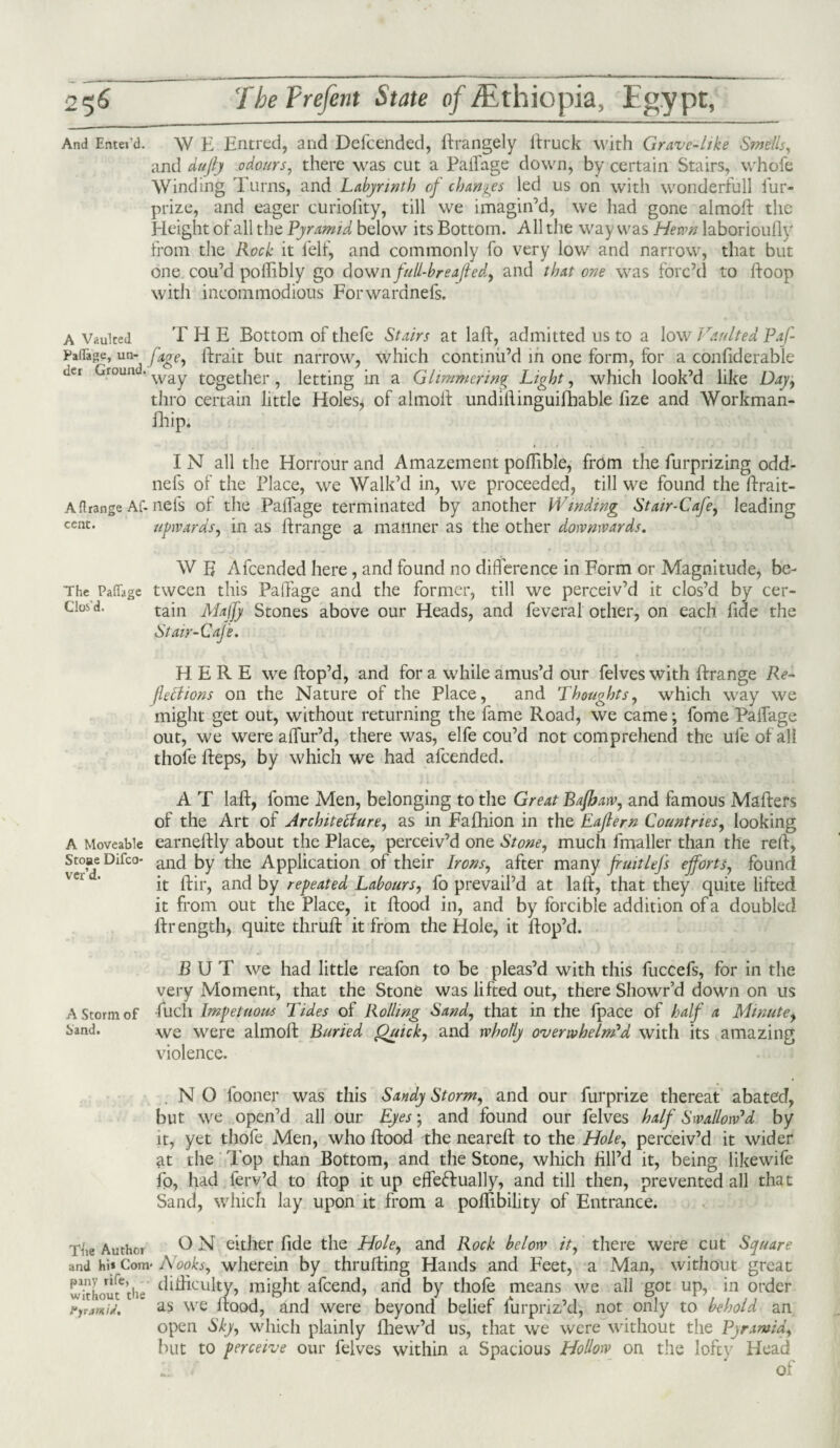 And Enter'd. \V E Entred, and Defcended, ftrangely ftruck with Grave-like Smells, and dujly odours, there was cut a PaiTage down, by certain Stairs, whofe Winding Turns, and Labyrinth of changes led us on with wonderfull iur- prize, and eager curiofity, till we imagin’d, we had gone almoft the Height of all the Pyramid below its Bottom. All the way was Hewn laborioufly from the Rock it felf, and commonly fo very low and narrow, that but one cou’d pofiibly go downfull-breafted, and that one was forc’d to ftoop with incommodious Forwaranefs. A Vaulted THE Bottom of thefe Stairs at laft, admitted us to a low Vaulted Paf paflage, un- fage, ftrait but narrow, which continu’d in one form, for a confiderable net Ground. way together ? letting in a Glimmering Light, which look’d like Day, thro certain little Holes* of almoit undiftinguifbable fize and Workman- Blip. I N all the Horrour and Amazement poftible, from the furprizing odd- nefs of the Place, we Walk’d in, we proceeded, till we found the ftrait- Aflrange Af. nets of the PaiTage terminated by another Winding Stair-Cafe, leading cent. upwards, in as ftrange a manner as the other downwards. W B Afcended here, and found no difference in Form or Magnitude, be- The Paffage tween this Paffage and the former, till we perceiv’d it clos’d by cer- Cios'd. tain Majfy Stones above our Heads, and feveral other, on each fide the Stair-Cafe. HERE we Hop’d, and for a while amus’d our felves with ftrange Re¬ flections on the Nature of the Place, and Thoughts, which way we might get out, without returning the fame Road, we came; fome PaiTage out, we were affur’d, there was, elfe cou’d not comprehend the ufeofall thole fteps, by which we had afcended. A T laft, fome Men, belonging to the Great Bafhaw, and famous Mafters of the Art of Architecture, as in Fafhion in the Eaflem Countries, looking A Moveable earneftly about the Place, perceiv’d one Stone, much fmaller than the reft, ve°’deDirC° allc^ by tbe Application of their Irons, after many fruitlefs efforts, found it ftir, and by repeated Labours, fo prevail’d at laft, that they quite lifted it from out the Place, it ftoocl in, and by forcible addition of a doubled ftrength, quite thruft it from the Hole, it Hop’d. BUT we had little reafon to be pleas’d with this fuccefs, for in the very Moment, that the Stone was lifted out, there Showr’d down on us fuch Impetuous Tides of Rolling Sand, that in the fpace of half a Minute, we were almoft Buried Quick, and wholly overwhelm'd with its amazing violence. . N O fooner was this Sandy Storm, and our furprize thereat abated, but we open’d all our Eyes; and found our felves half Swallow'd by it, yet thofe Men, who ftood the neareft to the Hole, perceiv’d it wider at the lop than Bottom, and the Stone, which fill’d it, being likewife fo, had ferv’d to ftop it up effeftually, and till then, prevented all that Sand, which lay upon it from a poftibility of Entrance. O N either fide the Hole, and Rock below it, there were cut Square and hi* Com« Nooks, wherein by thrufting Hands and Feet, a Man, without great Sf;, difficulty, might afcend, and by thofe means we all got up, in order jfyjmiJ. as we Hood, and were beyond belief furpriz’d, not only to behold an open Sky, which plainly fhew’d us, that we were without the Pjrawid, but to perceive our felves within a Spacious Hollow on the lofty Head 1; Of A Storm of band. Tbe Author