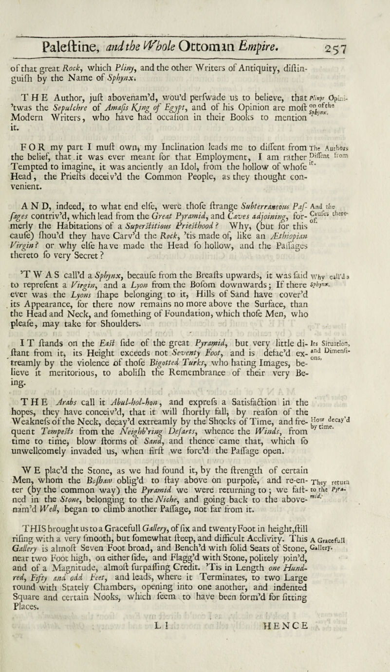 of that great Rock, which ?//>/, and the other Writers of Antiquity, diftin- guifh by the Name of Sphynxi THE Author, juft abovenam’d, wou’d perfwade us to believe, that /»//«>/ OpinU ’twas the Sepulchre of Amafis Kjng of Egypt, and of his Opinion are moft ^n,°£cfie Modern Writers, who have had occalion in their Books to mention p'n>' it. F O R my part I muft own, my Inclination leads me to diftent from The Authors the belief, that.it was ever meant for that Employment, I am ratherP'^ent trom Tempted to imagine, it was anciently an Idol, from the hollow of whofe lC‘ Head, the Priefts deceiv’d the Common People, as they thought con¬ venient. AND, indeed, to what end elfe, were tliofe ftrange Subterraneous Paf- And the /ages contriv’d, which lead from the Great Pyramid, and Caves adjoining, for- there merly the Habitations of a Superstitious Priesthood ? Why, (but for this caufe) fhou’d they have Carv’d the Rock, ’tis made of, like an /Ethiopian Virgin? or why elfe have made the Head fo hollow, and the Paifages thereto fo very Secret ? ’TWAS call’d a Sphynx, becaufe from the Breafts upwards, it wasfaid why call’d a to reprefent a Virgin, and a Lyon from the Bofom downwards; If there sphjnx. ever was the Lyons fhape belonging to it, Hills of Sand have cover’d , its Appearance, for there now remains no more above the Surface, than the Head and Neck, and fomething of Foundation, which thole Men, who pleafe, may take for Shoulders. I T ftands on the Ealt fide of the great Pyramid, but very little di- Its Situation, ftant from it, its Height exceeds not Seventy Root, and is defac’d ex-and Dimenfl‘ treamly by the violence of thofe Bigotted Turks, who hating Images, be¬ lieve it meritorious, to abolifh the Remembrance of their very Be- ing. THE Arabs call it Abul-hol-hon, and exprefs a Satisfaction in the hopes, they have conceiv’d, that it will fhortly fall, by reafon of the Weaknefs of the Neck, decay’d extreamly by the Shocks of Time, andfre- *jov! decay,d quent Tempests from the Neighboring Defarts, whence the Winds, from y c‘me' time to time, blow ftorms of Sand, and thence came that, which fo unwellcomely invaded us, when firft we forc’d the PaiTage open. W E plac’d the Stone, as we had found it, by the ftrength of certain Men, whom the Bcfhaiv oblig’d to ftay above on purpole, and re-en- They retura ter (by the common way) the Pyramid we were returning to; we fait- to the Pr». ned in the Stone, belonging to the Niche, and going back to the above-Tn:d' nam’d Well, began to climb another Palfage, not far from it. THIS brought us to a Gracefull G^/er?, of fix and twentyFoot in height,ftill rifing with a very fmooth, but fomewhat fteep, and difficult Acclivity. This a Graceful Gallery is almoft Seven Foot broad, and Bench’d with folid Seats of Stone, Gallery, near two Foot high, on either fide, and Flagg’d with Stone, politely join’d, and of a Magnitude, almoft fur palling Credit. ’Tis in Length one Hund¬ red, Fifty and odd Feet, and leads, where it Terminates, to two Large round with Stately Chambers, opening into one another, and indented Square and certain Nooks, which feem to have been form’d for fitting Places. L I HENCE