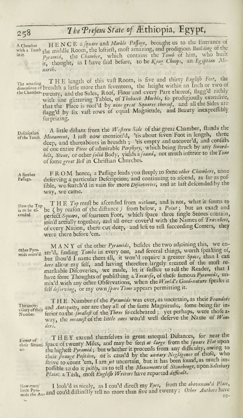 A clumber HEN CEa fjMtre and Marble Ptjfige, brought us to the Entrance ot with a Tomb the middle Room, the loftieft, mod amazing, and prodigious Building ot the init' pyramid, the Chamber, which contains the Tomb of him, who bunt it, thought, as I have (aid before, to be Kjng Cheops, an Egyptian Mo¬ narch. . THE length of this vaft Room, is five and thirty Englijb Feet, the dimenfoSofbreadth a little more than feventeen, the height within an Inch or two oi the Chamber. twenly and the Sides, Roof, Floor and every Part thereof, naggcl lictily with line glittering Tables, of Thebaick Marble, lo prodigioully extenlive, that the Place is roof’d by nine great Squares thereof, and all the Sides are flagg’d by fix vaft rows of equal Magnitude, and Beauty inexpreilibly furprizing. , A little diftant from the Wejlern Side of this great Chamber, (lands the oft Soil. Monument, I juft now mention’d, ’tis about feven Foot in length, three deep, and thereabouts in breadth ; ’tis empty and uncover d, and conliits of one entire Piece of admirable Porphyry, which being ftruck by any Sword- hilt, Stone, or other/o//^ Body, yields a found, not much infer ior to the Tone of fome great Bell in Chriftian Churches. A further FROM hence, a PatTage leads you deeply to fome other Chambers, none Pillage. deferving a particular Defcription; and continuing to afeend, as lai as poi- fible, we fearch’d in vain for more Difcovenes, and at laft delcendedby the way, we came. THE muft be afeended from without, and is not, what it feems to Ltobeeaf.°Pbe (by reafon of the diftance ) from below, a Point; but an exa& and tended. perfect Square, of fourteen Foot, which fpace three fingle Stones contain, loin’d artfully together, and all over cover’d with the Names of Travellers, of every Nation, there cut deep, and left to tell fucceeding Comers, they were there before’em. t. . MANY of the other Pyramids, befides the two adjoining this, we en- £5 ter’d, finding Tombs in every one, and feveral things, worth fpeaking oi, but lhou’d I name them all, it wou’d require a greater Space, than I can here allow my felf, and having therefore largely treated of the moft re¬ markable Difcoveries, we made, let it fuffice to tell the Reader, that I have fome Thoughts of publiffiing a Treatife, of thefe famous Pyramids, un¬ mix’d with any other Obfervations, when the Wor IPs Good-nature fpeaks it felf deferving, or my own ffare Time appears permitting it. THE Number of the Pyramids was ever, as uncertain, as their Founders Theuncer- aix} j„tiquity9 nor are they all of the fame Magnitude, fome being far in- Number r ferior to the final/eft of the Three fo celebrated ; yet perhaps, were thofe a- way, the meanefi of the little ones wou’d well deferve the Name ol Won¬ ders. . T ' *~X T ’ . ,. % THEY extend themfelves in great unequal Diftances, for near the theifskuati- fpace of twenty Miles, and may be feen at large from th tfquare Flat upon on- the higheft Pyramid; but whether it proceeds from any difficulty, owing to their Jl range Polition, or is caus’d by the unwary Negligence o\ thofe, who ftrive to count ’em, I am yet uncertain, but it has been found, as much im- poffible to do it justly, as to tell the Monuments of Stonehenge, upon Salisbury Plain: a Task, moft Englifb Writers have reported difficult. How many' I look’d as nicely, as I cou’d direct my Eyes, from the abovenam d Place, mid! Uie Au*cou’d diftindly tell no more than five and twenty : Other Authors Juw.