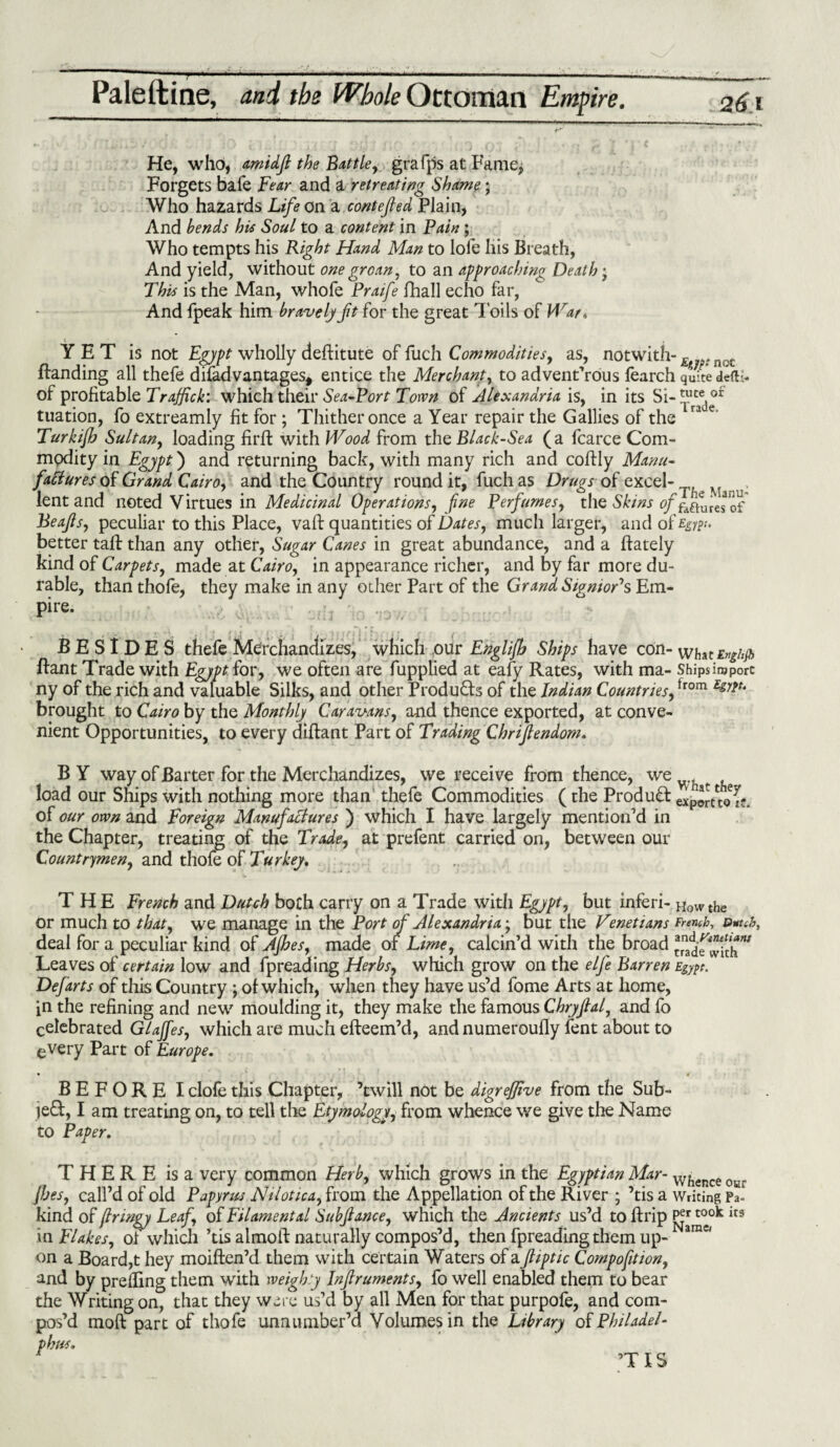 He, who, 6imidf the Buttle, grafps at Fame, Forgets bafe Fear and a retreating Shame; Who hazards Life on a contefled Plain, And bends his Soul to a content in Fain ; Who tempts his Right Hand Man to lofe liis Breath, And yield, without one groan, to an approaching Death • This is the Man, whofe Praife fhall echo far, And fpeak him bravely ft for the great Toils of Wat, YET is not Egypt wholly deftitute of fuch Commodities, as, notwith- E not Handing all thefe disadvantages, entice the Merchant, to adventurous fearch quite defti- of profitable Traffick: which their Sea-Port Town of Alexandria is, in its Si- tuation, fo extreamly fit for; Thither once a Year repair the Gallies of the ” e> Turkiffo Sultan, loading firft with Wood from the Black-Sea ( a fcarce Com¬ modity in Egypt) and returning back, with many rich and coftly Manu¬ factures of Grand Cairo, and the Country round it, fuch as Drugs of excel- lent and noted Virtues in Medicinal Operations, fine Perfumes, the Skins of^fmfff Beafs, peculiar to this Place, vaft quantities of Dates, much larger, and of Egypt. better tall than any other, Sugar Canes in great abundance, and a ftately kind of Carpets, made at Cairo, in appearance richer, and by far more du¬ rable, than thofe, they make in any other Part of the Grand SignioFs Em¬ pire. BESIDES thefe Merchandizes, which our Englijh Ships have con- what Enghjb ftant Trade with Egypt lor, we often are fupplied at eafy Rates, with ma- Shipsinjporc ny of the rich and valuable Silks, and other Products of the Indian Countries,trom LgJiu brought to Cairo by the Monthly Caravans, and thence exported, at conve¬ nient Opportunities, to every diftant Part of Trading Chrifendom. BY way of Barter for the Merchandizes, we receive from thence, we wh load our Ships with nothing more than thefe Commodities (the Product export*^* of our own and Foreign Manufactures ) which I have largely mention’d in the Chapter, treating of the Trade, at prefent carried on, between our Countrymen, and thole of Turkey, THE French and Dutch both carry on a Trade with Egypt, but inferi- Howthe or much to that, we manage in the Port of Alexandria', but the Venetians French, Dutch, deal for a peculiar kind of Ajhes, made of Lime, calcin’d with the broad ta[naddf^iJ'hw Leaves of certain low and fpreading Herbs, which grow on the elfe Barren Egypt. Defarts of this Country ; ol which, when they have us’d fome Arts at home, in the refining and new moulding it, they make the famous Chryfial, and fo celebrated Glaffes, which are much efteem’d, and numeroully lent about to every Part of Europe. BEFORE I dole this Chapter, ’twill not be digrejjive from the Sub- left, I am treating on, to tell the Etymology, from whence we give the Name to Paper. THERE is a very common Herb, which grows in the Egyptian Mar- whence 05.r Jhes, call’d of old Papyrus Nilotica, from the Appellation of the River ; ’tis a Writing pa- kind of jlringy Leaf, of Filament al Subfance, which the Ancients us’d to ft rip irs in Flakes, oi which ’tis almoft naturally compos’d, then fpreading them up-Warav' on a Board,t hey moiften’d them with certain Waters of a fiptic Compofition, and by preifing them with weighty Infruments, fo well enabled them to bear the Writing on, that they were us’d by all Men for that purpofe, and com¬ pos’d raoft part of thofe unnumber’d Volumes in the Library of Philadel- phus. ’TIS