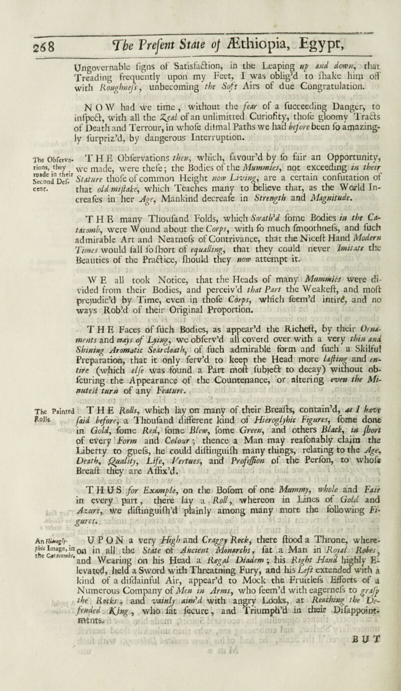 Ungovernable figns of Satisfaction, in the Leaping up and down, that Treading frequently upon my Feet, I was oblig’d to fhake him oft' with Roughnefs, unbecoming the Soft Airs of due Congratulation. N O W had we time , Without the fear of a fucceeding Danger, to infpeCt, With all the Zeal of an unlimitted Curiofity, thofe gloomy TraCts of Death and Terrour, in whofe diimal Paths we had before been fo amazing¬ ly furpriz’d, by dangerous Interruption. The Obfetva- THE Oblervations then, which, favour’d by fo fair an Opportunity, tions, they we mac}e, were thefe; the Bodies of the Mummies, not exceeding in their Second1^?- Stature thofe of common Height now Living, are a certain confutation of cent. that old mijlake, which Teaches many to believe that, as the World In- creafes in her Age, Mankind decreafe in Strength and Magnitude. THE many Thoufand Folds, which Swath'd fome Bodies in the Ca¬ tacomb, were Wound about the Corps, with fo much fmoothnels, and fuch admirable Art and Neatnefs of Contrivance, that the Niceft Hand Modern Times would fall fofhort of equalling, that they could never Imitate the Beauties of the Practice, fhould they now attempt it. W E all took Notice, that the Heads of many Mummies were di¬ vided from their Bodies, and perceiv’d that Part the Weakeft, and moft prejudic’d by Time, even in thofe Corps, which feem’d intird, and no ways Rob’d of their Original Proportion. THE Faces of fuch Bodies, as appear’d the Richeft, by their Orna¬ ments and ways of Lying, we obferv’d all covet d over with a very thin and Shining Aromatic Searcloath, of fuch admirable form and fuch a Skilful Preparation, that it only ferv’d to keep the Head more lajling and en¬ tire (which elfe was found a Part moft fubjeO: to decay) without ob- fcuring the Appearance of the Countenance, or altering even the Mi¬ nutest turn of any Feature. * . ' 1 * . • • - \l . ’ - •• • • -.•••. ,,'rp ••••*. .'f vJ ' - . a 1 • > • • . ♦ • • .. The Painted THE Rolls, which lay on many of their Breafts, contain’d, aa I have [aid before'j a Thoufand different kind of Hieroglyhic Figures, fome done in Gold, fome Red, fome Blew, fome Green, and others Bloch, in fhort of every Form and Colour; thence a Man may reafonably claim the Liberty to guels, he could diftinguifh many things, relating to the Age, Death, Quality, Life, Vertues, and ProfeJJion of the Perfon, to whofe Breaft they are Affix’d. ' • UliO b' ' ' ts <’ •' ■ - f' -.V ' : • THUS for Example, on the Bofom of one Mummy, whole and Fair in every part, there lay a Roll, whereon in Lines of Gold and Azure, we diftinguifh’d plainly among many more the following Fi¬ gures. Anfvmgii-1 UPON a very High and Craggy Rock, there flood a Throne, where¬ to Image, m 0il jn all the State of Ancient Monarchs, fat a Man in Royal Robes e caruom s. ^^ Wearing on his Head a Regal Diadem; his Right Hand highly E*- levated, held a Sword with Threatning Fury, and his Left extended with a kind of a difdainful Air, appear’d to Mock the Fruitlefs Efforts of a Numerous Company of Men in Arms, who feem’d with eagernefs to gralp the Roch, and vainly aim'd with angry Looks, at Reaching the De¬ fended KJng, who fat fecure, and Triumph’d in their Difappoint- IttSntS. . i • • Ran he c Ihi siilaii rum rlv/ .sr s ' . ~i - . : ' ■ BUT