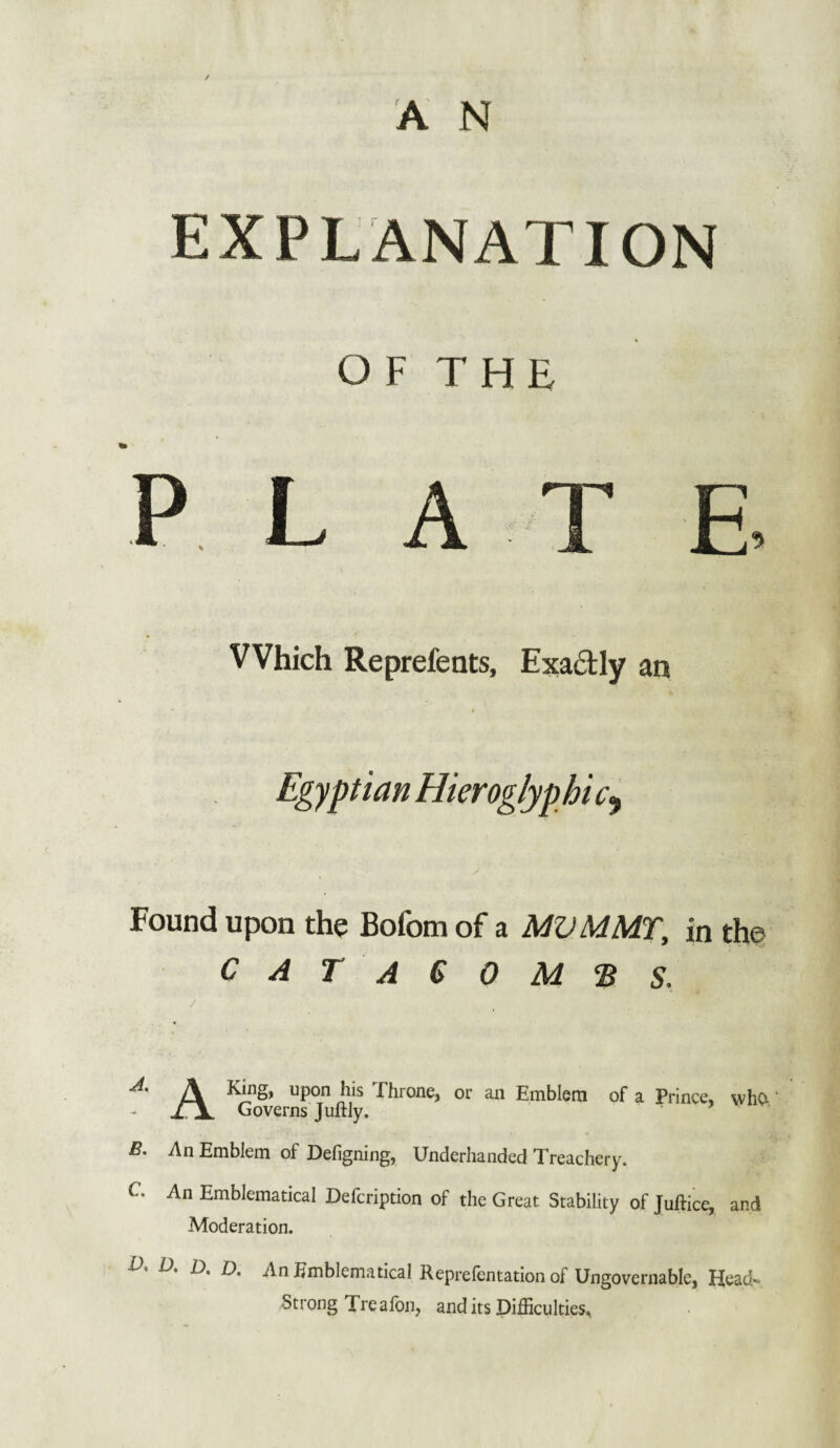 EXPLANATION OF THE L AT E Which Reprefents, Exactly an Egyptian Hieroglyphic^ s Found upon the Bofom of a MV MMT, in the CATAGOM'BS. / King, upon his Ehione, or an Emblem of a Prince* who- Governs Juftly. B. An Emblem of Defigning, Underhanded Treachery. C An Emblematical Defcription of the Great Stability of Juftice, and Moderation. V, D. D. D. An Emblematical Reprefcntation of Ungovernable, Head~ Strong Treafon, and its Difficulties,