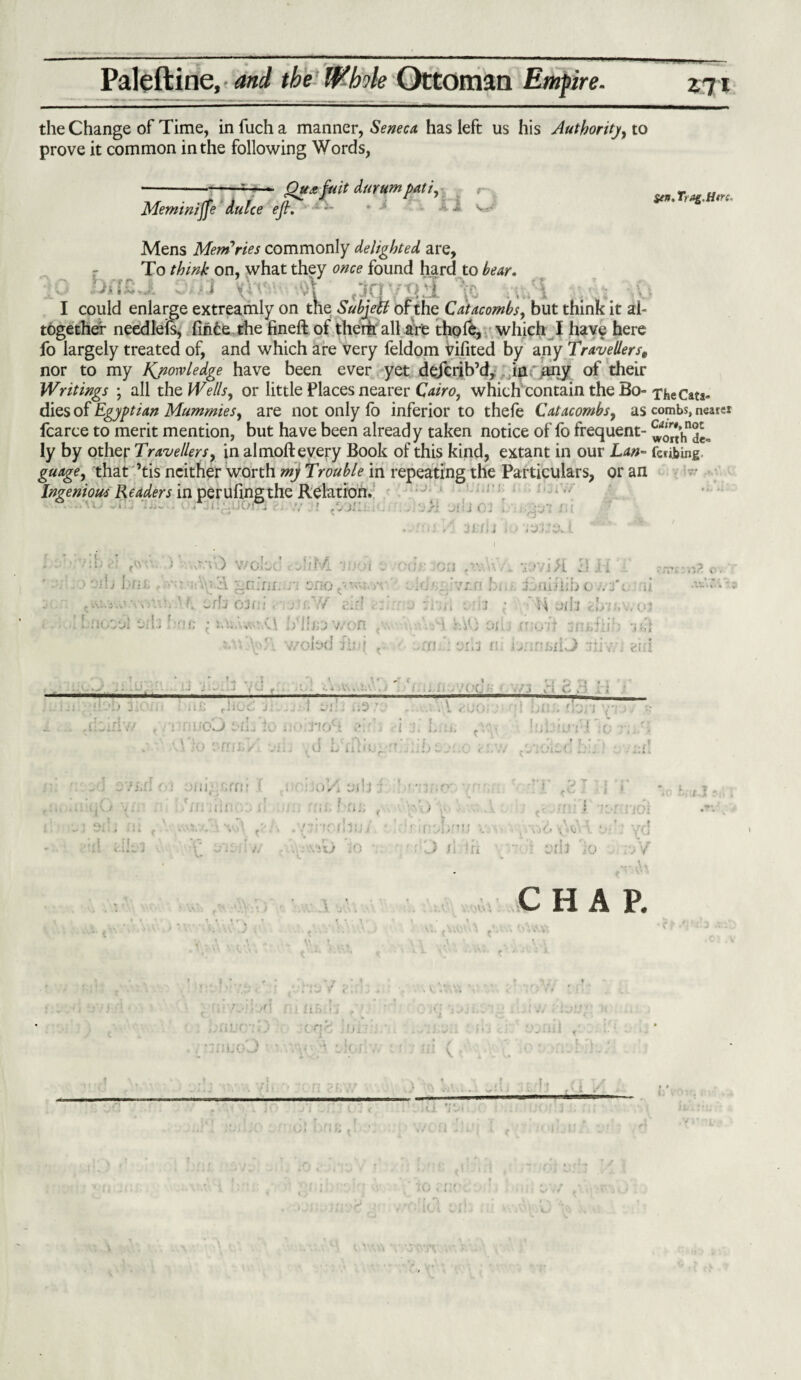 the Change of Time, in fuch a manner, Seneca, has left us his Authority, to prove it common in the following Words, Meminijfe dulce ejL Oueefuit durumpati, $en. Trag.Here. Mens Memories commonly delighted are, To think on, what they once found hard to bear. I could enlarge extreamly on the Subjetl of the Catacombs, but think it al¬ together needleis, firice the fineft of them all are thole, which I have here fo largely treated of, and which are very feldom vifited by any Travellerse nor to my Knowledge have been ever yet dejcrib’d, in any of their Writings ; all the Wells, or little Places nearer Cairo, which contain the Bo-xhe Cats- dies of Egyptian Mummies, are not only fo inferior to thefe Catacombs, as combs, nearer fcarce to merit mention, but have been already taken notice of fo frequent- worth'd^ ly by other Travellers, in almoft every Book of this kind, extant in our Lan- feribing guage, that ’tis neither worth my Trouble in repeating the Particulars, or an Ingenious Readers in perufing the Relation, i . y A-0 woled C Jif/i oib I nis f ::V\v3. ■gv.'iii: n ono^M-i -,\ ^'.v..s\j H uth 03oi. jtr.Y/ air! InoyJ e-ib i/ihrj v/on ... saC^T. woiod fin( < jsi Ji: j 0; . y^'j: XU ■ » * * r. 3i. fix it* * y*. 1 on ■ . v.>vi>L 11 i i :d' A ’s^n bi.r o //if;.- ij ■1 , * 'ii - j * 1 nil ] f i). 11 \, (.n ■ ■■■■■A oil; (rush smsilih -j>fi • ;'fj rij n ~:i : . gi;i . ‘ ' r , 1 r *. 4 . 1 yj j ... V. ,71'Ci ! lit rliO<S ... } yj-i i;3 ’ r:fCG i-lL'lO ' TKr• i*/’ Tio pfinsVl v nr <r\ *■ » ■ . V auo •i :i. i,. ti; .d I/iili!,f ‘ j i { * -j . hitJ'f ! T •• 7i.n f•: .;i!l.‘ '.ff!! I . ■ ! . f v :. . j fi . 111 i . . i i Oi>'i : j hr;,. .) ■■ I U (.uv . : .‘!U jO O /S ifi j O \ • Vj • 4. . : oih io v V . A 4 . J.