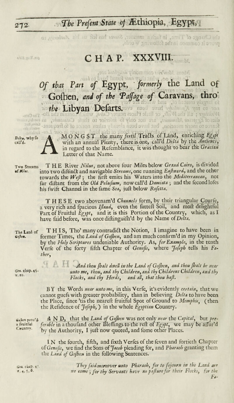 ix , Sfl'j 0 CHAP. XXXVIII. Of that Part of Egypt, formerly the Land of Gofhen, and of the Taffage of Caravans, thro tbe Libyan Defarts. b.o V/ s 01 TO! oi io m ns; 'a KDiii e vino joij 1 1 1 v1 W* ‘ J U 4 3d 4, .UOi.. Pr/f j, why fo call’d. AMONGST the many/er/// Trads of Land, enriching^/ with an annual Plenty, there is one, call’a Delta by the Ancients, in regard to the Refemblance, it was thought to bear the Grecian Letter of that Name. Two Streams THE River Nilus, not above four Miles below Grand Cairo, is divided •f iaiut. into two diftind and navigable Streams, one running Eaftward, and the other towards the Weft ; the firft emits his Waters into the Mediterranean, not far diftant from the Old Pelufium, now call’d Damiata j and the fecond lofes his fwift Channel in the fame Sea, juft below Rofetta. THESE two abovenam’d Channels form, by their triangular Courfe, a very rich and fpacious Iftand, even the fatteft Soil, and moft delightful Part of Fruitful Egypt, and it is this Portion of the Country, which, as I have faid before, was once diftinguifh’d by the Name of Delta. The Land of THIS, Tho’ many contradid the Notion, I imagine to have been in sojbew. former Times, the Land ofGofhen, and am much confirm’d in my Opinion, by the Holy Scriptures undeniable Authority. As, for Example, in the tenth Verle of the forty fifth Chapter of Genefes, where Jofeph tells his Fa¬ ther, And thou fhalt dived in the Land ofGofhen, and thou fhalt he near Gen. chap. 45* unt0 me, thou, and thy Children, and thy Childrens Children, and thy Flocks, and thy Herds, and ad, that thou haft. BY the Words near untome, in this Yerfe, it’s evidently certain, that we cannot guefs with greater probability, than in believing Delta to have been the Place, fince ’tis the neareft fruitful Spot of Ground to Memphis, (then the Refidence of Jofeph,) in the whole Egyptian Country. g«/wn prov’d AND, that the Land ofGofhen was not only near the Capital, but pre- »fruitful ferahle in athoufand other Bleftings to the reft of Egypt, we may be affur’d < wntry. by the Authority, I juft now quoted, and fome other Places. IN the fourth, fifth, and fixth Verfes of the feven and fortieth Chapter of Genefis, we find the Sons of Jacob pleading for, and Pharaoh granting them the Land of Gofhen in the following Sentences. era. chap. 4 They faidmoreover unto Pharaoh, for to fojourn in the Land are v. ’)>6- rve come • for thy Servants have no pafturefor their Flocks, for the Fa-