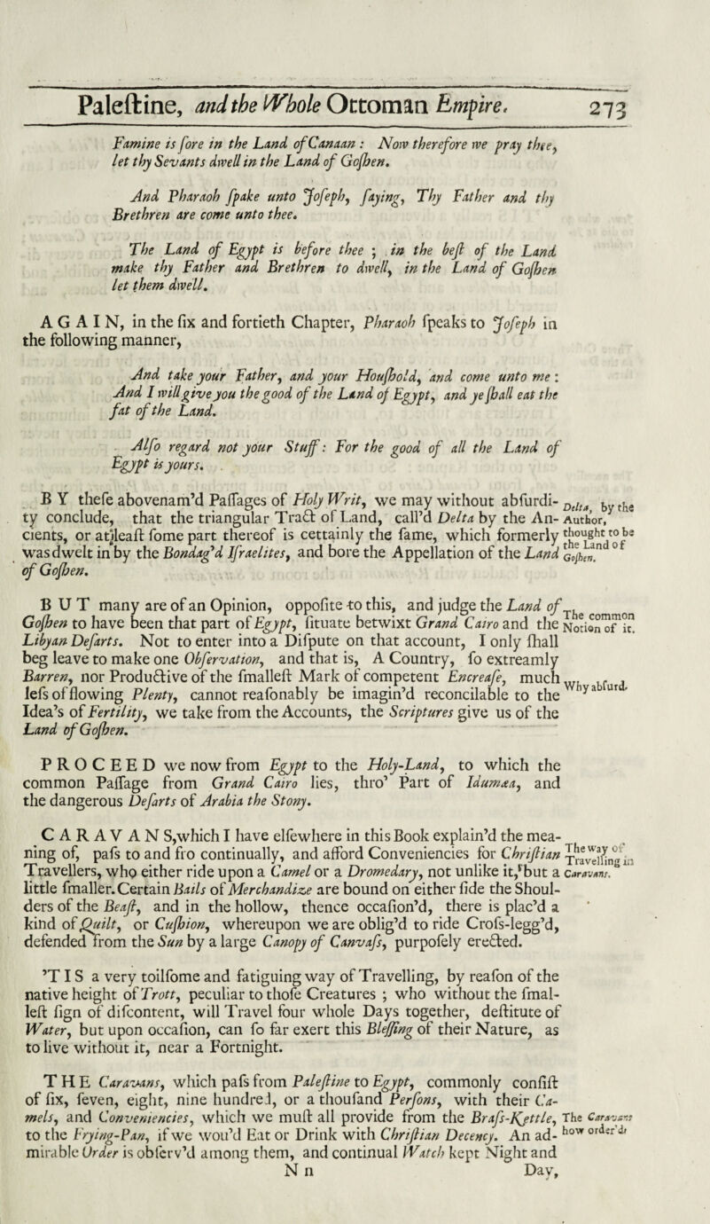 Famine is fore in the Land of Canaan : Now therefore we pray thee, let thy Sevants dwell in the Land of Gcfhen. And Pharaoh fpake unto Jofeph, faying, Thy Father and thy Brethren are come unto thee. The Land of Egypt is before thee ; in the bejl of the Land make thy Father and Brethren to dwell, in the Land of Gofben let them dwell. AGAIN, in the fix and fortieth Chapter, Pharaoh fpeaks to Jofeph in the following manner, And take your Father, and your Houffold, and come unto me : And I will give you the good of the Land of Egypt, and ye jball eat the fat of the Land. Alfo regard not your Stuff: For the good of all the Land of Egypt is yours. B Y thefe abovenam’d Paffages of Holy Writ, we may without abfurdi- Delta b the ty conclude, that the triangular Tra£t of Land, call’d Delta by the An- Author/ dents, or arileaft fome part thereof is cettainly the fame, which formerly 'Jjg Vof * was dwelt in by the Bondaffd Ifraelites, and bore the Appellation of the Land a0jhJn ° of Gofben. BUT many are of an Opinion, oppofite to this, and judge the Land ofJhs on Gofben to have been that part of Egypt, fituate betwixt Grand Cairo and the Nodo/of/t1 Libyan Defarts. Not to enter into a Difpute on that account, I only fihall beg leave to make one Obfervation, and that is, A Country, fo extreamly Barren, nor Productive of the fmalleft Mark of competent Encreafe, muchw. lf lefs of flowing Plenty, cannot reafonably be imagin’d reconcilable to the hya ur ’ Idea’s of Fertility, we take from the Accounts, the Scriptures give us of the Land of Goff en. PROCEED we now from Egypt to the Holy-Land, to which the common Paifage from Grand Cairo lies, thro’ Part of Idumaa, and the dangerous Defarts of Arabia the Stony. C A R A V AN S,which I have elfe where in this Book explain’d the mea¬ ning of, pafs to and fro continually, and afford Conveniencies for Chrifiian x^Sngin Travellers, who either ride upon a Camel or a Dromedary, not unlike it/but a caravtm, ' little fmaller. Certain Bails of Merchandize are bound on either fide the Shoul¬ ders of the Beaft, and in the hollow, thence occafion’d, there is plac’d a kind of Quilt, or Cuffion, whereupon we are oblig’d to ride Crofs-legg’d, defended from the Sun by a large Canopy of Canvafs, purpofely erected. ’TIS a very toilfome and fatiguing way of Travelling, by reafon of the native height of Trott, peculiar to thofe Creatures ; who without the fmal¬ lefl: fign of difcontent, will Travel four whole Days together, deftituteof Water, but upon occafion, can fo far exert this Blefjing of their Nature, as to live without it, near a Fortnight. THE Caravans, which pafs from Pale fine to Egypt, commonly con lift of fix, feven, eight, nine hundred, or a thoufand Perfons, with their Ca¬ mels, and Conveniencies, which we mud all provide from the Brafs-JQttle, The to the Frying-Pan, if we wou’d Eat or Drink with Chrifiian Decency. An ad- hovr or<ierd' mirable Order is obfcrv’d among them, and continual Watch kept Night and N n Day,
