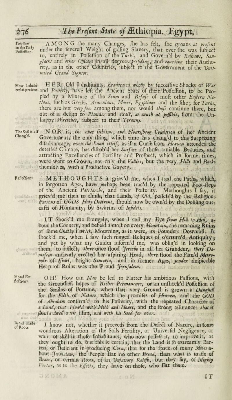 Pslsttine intheTw^/ PoflelTion. AMONG the many Changes, fhe has felt, fhe groans at prefent under the levered: Weight of galling Slavery, that ever file was fubjeft to, entirely in Pofleflion of the Turks, and Govern’d by Bajhaws, San- giacks and other Officers in all degrees prefding, and exerting their Autho¬ rity, as in the other Countries, fubjefi to the Government of the Unli¬ mited, Grand Sign tor. How inh«bl- HER Old Inhabitants, Eradicated wholly by fucce/Tive Shocks of War ted at preienr. and Poverty, have left the Ancient Seats of their PolTeflion, to be Peo¬ pled by a Mixture of the Scum and Refufe of mold other Eaftern Na¬ tions, fuch as Greeks, Armenians, Moors, Egyptians and the like; for Turks, there are but very few among them, nor would thofe continue there, but out of a detign to Plunder and exact, as much as pujfible, from the Un- happy Wretches, fubjefi to their Tyrannyi ' ■ • _ .■■*'/! .' ~T The Soil itfeif NOR is, the once fttblime; and Flourijbing Condition of her Ancient Chang d. Government, the only thing, which time has chang’d to this Surprizing difadvantage, even the Land ttjelf\ as if a Curfe from Heaven attended the detefled Climate, has difrob’d her Surface of thofe amiable Beauties, and attracting Excellencies of Fertility and Profped, which in former times; were wont to Crown, not only the Tallies, but the very Hills and Rocks themfelves, with a Productive Gayety. METHOUGHTS it griev’d me, when I trod the Paths, which, in forgotten Ages, have perhaps been trac’d by the repeated Foot-Reps of the Ancient Patriarchs, and their Pofterity. Methoughts I fay, it griev’d me then to think, that Lands, of Old, poflefs’d by the Religious Patrons of GODS Holy Dotirwe, fhoukl now be own’d by the Defiling out- cafts of Humanity, by Swarms of Infidels. Refleftio/V I T Shock’d me flrangely, when I caff my Eye from Hid to. Hid, a- bout the Country, and beheld almofton every Mountain, the remaningRuins of fome Chalky Fabrick, Mourning, as it were, its Founders Downfall: It fhock’d me, when I faw fuch rugged Reliques of o’erturn’d Antiquity j and yet by what my Guides inform’d me, was oblig’d in looking on them, to reflect, there once Rood Jericho in all her Grandeur, there Da- mafeus anciently erefied her afpiring Head, there Rood the Fam’d Metro- folL Of Ifrael, bright Samaria, and in former Ages, yonder defpicablc Heap of Ruins was the Proud Jetufdem. Moral R«- fkttions OH! How can Man be led to Flatter his ambitious Paflions, with the Groundlefs hopes of Riches Permanence, or an unfhock’d Poilefllon of the Smiles of Fortune, when that very Ground is grown a Dunghill for the Filth, of Nature, which the promifes of Heaven, and the GOD of Abraham confirm’d to his Pofterity, with the repeated Charafier of ■t Land, that Flow'd with Milk and Honey, and the ffrong affurances that it jhould dwell wills Hint, and with his Seed for ever. Bread made of Roots. I know not, whether it proceeds from the Defect of Nature, in fome wondrous Alteration of the Soils Fertility, or Univerfal Negligence, or want ot skill in thofe Inhabitants, who now poflefs it, to improve it, as they ought to do, but this is certain, that the Land is fo extreamly Bar¬ ren, or Deficient in producing Corn, that for the fpace. of many Miles a- bout JeruJalem, the People Fat no other Bread, than what is made of Beans, or certain Roots, of an Vnfavory Relijh, but they fay, of Mighty Vert tie, as to the Effects, they have on thofe, who Eat them. IT