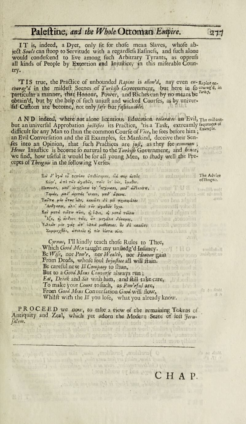 IT is, indeed, a Dyet, only fit for thofe mean Slaves, whofe ab- jeft Souls can ftoop to Servitude with a regardlefs Eafinefs, and fuch alone would condefcend to live among fuch Arbitrary Tyrants, as opprefs all kinds of People by Extortion and Injuftice, in this miferable Coun¬ try. TIS true, the Practice of unbounded Rapine is allow*d, nay even en- Rapine en¬ courag'd in the mildeft Scenes of Turkiftj Government, but here in fo courag’d, in particular a manner, that Honour, Power, and Riches can by no means belu1ktJm obtain’d, but by the help of fuch unjuft and wicked Courfes, as by univer¬ sal Cuftom are become, not only Jafe but fashionable. AND indeed, where not alone licentious Education tolerates an Evil, The evil con* but anuniverfal Approbation justifies its Practice, ’tisa Task, extreamly fcquence* ot difficult for any Man to fhun the common Courfe of Vice, he fees before him ; xarElf e' an Evil Converfation and the ill Examples, fet Mankind, deceive their Sen¬ ses into an Opinion, that fuch Practices are juft, as they fee common ; Hence Injuftice is become fo natural to the Turkijh Government, and hence, we find, how ufeful it would be for all young Men, to ftudy well the Pre¬ cepts of Theognis in the following Verfes. A . ,T So< iyu iU Q&ViKV vVo9»<ro//^/, oltl >!Tl$ liuTvS KvfV, C/.TTO Tcty etydQuy, -TrctAf sr’ zcoy, 'iya.^ov. Xliorvudo, ynJ' ajy&iiiv ip' ‘'ifyudcri, /wd' ddixoicny, Ttycie, {jwJ'' clqzTaU tkmo, yr.d' dpivaf. TaCta juiv a'tvs i&t, >t±xoi'Tt J'i y>i Tr£?<To{utet ’Ayrtfctaiv, clKK atu r«i’ ayaftlZv zyzo. Ti.<Li yzra, Totatv rrivi, Jtj d, yird toUtrtv avSuvz Tolf, uv yzylkn <SWtyU£, '¥Jbkuv y-iv ya.<> ait yaSrurzcti. ny ft xAxoltri %Liy//.iySii>, dorokzif rhy zIjvta viov. Cyrnm, I’ll kindly teach thofe Rules to Thee, Which Good Men taught my unHedg’d Infancy. Be Wife, nor Poiv'r, nor Wealth, nor Honour gain From Deeds, whole foul Injuftice all will Rain. Be careful next 111 Company to fhun. But to a Good Mans Convey(e always run; Eat, Drink and Sit with him, and Rill take care. To make your Court to fuch, as Powerful are, From Good Mens Converfation Good will How, Whilft with the III you lofe, what you already know. \ P R OC E E D we now, to take a view of the remaining Tokens of .Antiquity and Zeal, which yet adorn the Modern State of loft fern- falem. J The Advice oiTheogniu CHAP