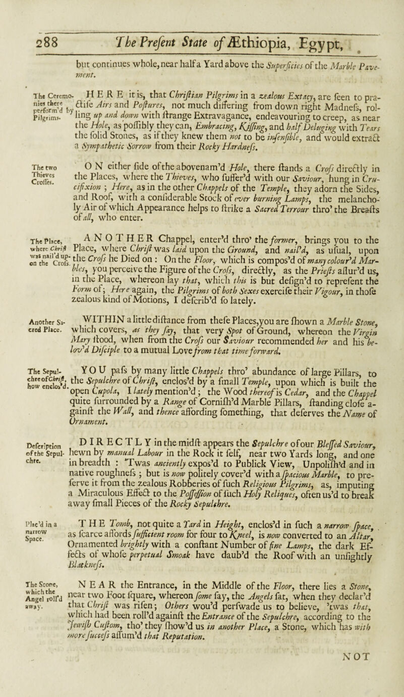 but continues whole, near half a Yard above the Superficies of the Marble Pave¬ ment. The Ceremo. HERE it is, that C hr if i an Pilgrims in a zealous Extacy, are feen to pra- perform’d by aifc Atrs and P4ufeh not much differing from down right Madnefs, rol- Piigrinw. iin§ UP An^ f'vn with Rrange Extravagance, endeavouring to creep, as near the Hole, as’poffibly they can, Embracing, Kjffing, and half Deluging with Tears the folid Stones, as if they knew them not to be infenfible, and would extraft a Sympathetic Sorrow from their Rocky Hardnefs. O N either fide of the abovenam’d Hole, there ftands a Profs direftly in the Places, where the Thieves, who fuffer’d with our Saviour, hung in Cru¬ cifixion ; Here, as in the other Chappels of the Temple, they adorn the Sides, and Roof, with a confiderable Stock of ever burning Lamps, the melancho¬ ly Air of which Appearance helps to ftrike a Sacred Terrour thro’ the Breafts The two Thieves Crofles. ofall, who enter. The Place, ANOl HER Chappel, enter’d thro’ the former, brings you to the wherechriff Place, where Chrijl was laid upon the Ground, and naiPd, as ufual, upon on the''croft* ^ie Crofs Died on : On the Floor, which is compos’d of many colour'd Mar¬ bles, you perceive the Figure of the Crofs, direclly, as the Priejls allur’d us, in the Place, whereon lay that, which this is but defign’d to reprefent the Form ot; Here again, the Pilgrims of both Sexes exercife their Vigour, in thole zealous kind of Motions, I defcrib’d lo lately. Another Sa- WITHIN a little diftance from thefe Places,you are fhown a Marble Stone, cred Place, which covers, as they fay, that very spot of Ground, whereon the Virgin Mary Rood, when from the Crofs our Saviour recommended her and his be- lov'd Difciple to a mutual Lotte from that time forward. The Sepu!- YOU pafs by many little Chappels thro’ abundance of large Pillars, to howcncWd the Sepulchre of Thrift, enclos’d by a final 1 Temple, upon which is built’ the ‘open Cupola, I lately mention’d ; the Wood thereof is Cedar, and the Chappel quite furrounded by a Range of Cornilh’d Marble Pillars, Handing clofe a- gainft the Wall, and thence affording fomething, that deferves the Name of Ornament. Defection DIRECTLY in the midft appears the Sepulchre of our Bleffed Saviour, of the sepul- hewn by manual Labour in the Rock it felf, near two Yards long, and one chre. in breadth : Twas anciently expos’d to Publick View, Unpolifh’d and in native roughnefs ; but is now politely cover’d with a fpacious Marble, to pre¬ serve it from the zealous Robberies of fuch Religious Pilgrims, as, imputing a Miraculous Effeft to the Poffeffion of fuch Holy Reliques, often us’d to break away fmall Pieces of the Rocky Sepulchre. T H E 2omb, not quite a Tard in Height, enclos’d in fuch a narrow fpacc, as fcarce affords fuffieient room for four to Kjieel, is now converted to an Altar, Ornamented brightly with a conftant Number of fine Lamps, the dark Ef¬ fects of whofe perpetual Smoak have daub’d the Roof with an unfightly Blatknefs. Plac’d in a narrow Space. The Scone, which the Angel roll’d away. NEAR the Entrance, in the Middle of the Floor, there lies a Stone, near two Foot lquare, whereon fome fay, the Angels fat, when they declar’d that Chrijl was rifen; Others wou’d perfwade us to believe, ’twas that, which had been roll’d againft the Entrance of the Sepulchre, according to the fiewifb Cujlom, tho’ they fliow’d us in another Place, a Stone, which has with more fuccefs affum’d that Reputation. NOT