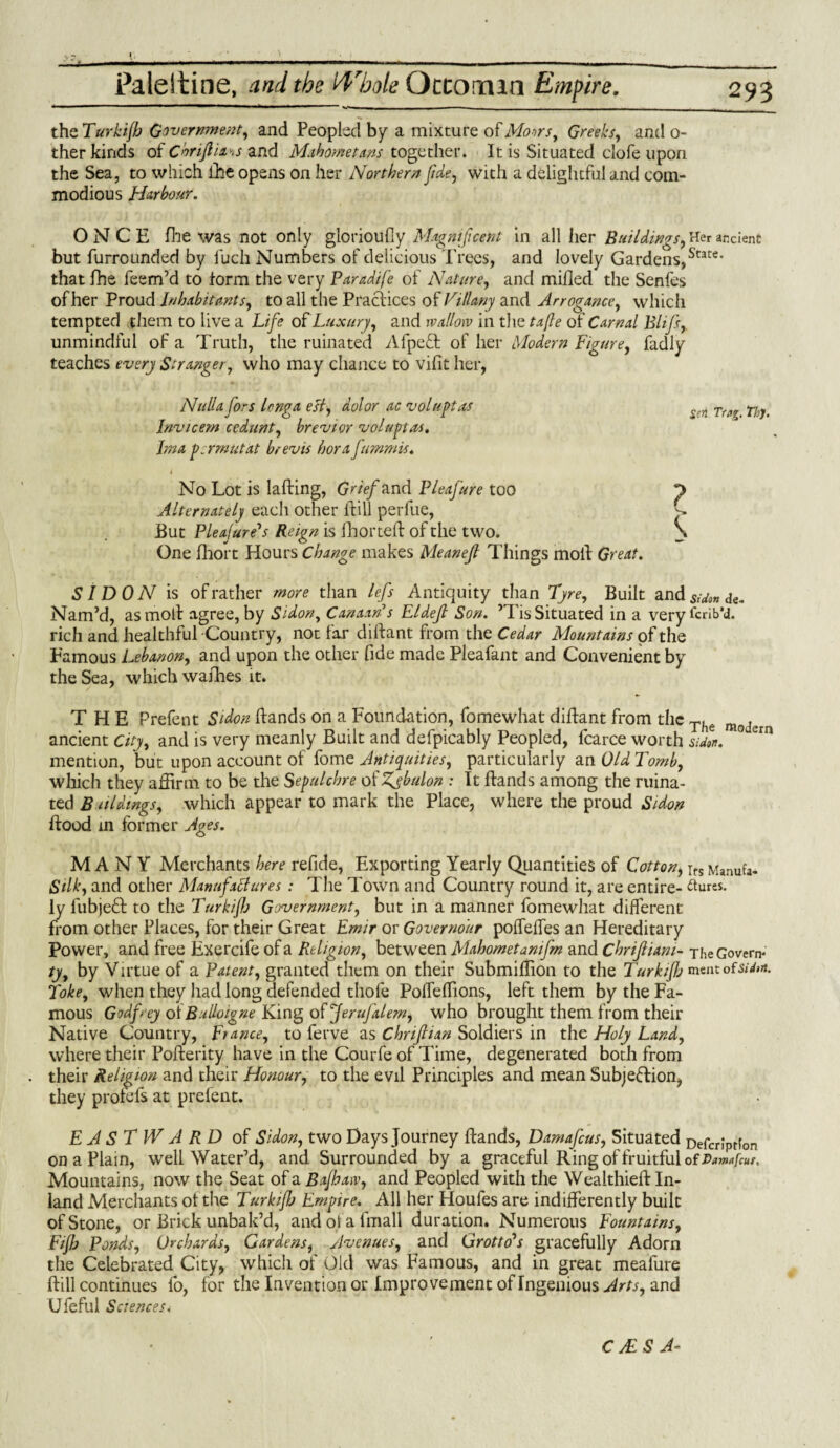 •• r v _.__;_ ... ■■ .—■ ■ -- — ■ —-. the Turkijb Government, and Peopled by a mixture of Mows, Greeks, and o- ther kinds of C'oriftia.s and Mahometans together. It is Situated clofe upon the Sea, to which £he opens on her Northern Jide, with a delightful and com¬ modious Harbour. ONCE fine was not only glorioufly Magnificent in all her Bui/dings, Her ancient but furrounded by luch Numbers of delicious Trees, and lovely Gardens,State’ that fhe feem’d to form the very Paradife of Nature, and milled the Senfes of her Proud Inhabitants, to all the Practices of Villany and Arrogance, which tempted them to live a Life of Luxury, and wallow in the tafle of Carnal Blifs.,. unmindful of a Truth, the ruinated AfpeCfc of her Modern Figure, fadly teaches every Stranger, who may chance to vifit her, Nulla jors lenga est, dolor ac voluptas Invicern cedunt, brevier voluptas. Jma psrmutat brevis hora fummis. 4 No Lot is lading, Grief and Pleafure too Alternately each other dill perfue, But Pleafure''s Reign is fhorted of the two. One diort Hours Change makes Meanejl Things SI DO A7 is of rather more than lefs Antiquity than Tyre, Built and*v&»<fc. Nam’d, as mod agree, by Si don, Canaan s Eldejl Son. ’Tis Situated in a very brib’d, rich and healthful -Country, not far didant from the Cedar Mountains of the Famous Lebanon, and upon the other fide made Pleafant and Convenient by the Sea, which wadies it. THE Prefent Sidon dands on a Foundation, fomewhat didant from the The raoJ,ra ancient City, and is very meanly Built and defpicably Peopled, fcarce worth sidon. ° ra mention, but upon account of fome Antiquities, particularly an Old Tomb, which they affirm to be the Sepulchre of Zjbulon : It dands among the ruina¬ ted B aldmgs, which appear to mark the Place, where the proud Sidon dood in former Ages. MANY Merchants here refide, Exporting Yearly Quantities of Cotton, ifs Manufa- Silk, and other Manufactures : The Town and Country round it, are entire- ftures. ly fubjeft to the Turkifj Government, but in a manner fomewhat different from other Places, for their Great Emir or Governour poffeffes an Hereditary Power, and free Exercife of a Religion, between Mahometanifm and Chrijliani- The Govern- ty, by Virtue of a Patent, granted them on their Submillion to the Turkifj rant oisUon. Toke, when they had long defended thofe Poffeffions, left them by the Fa¬ mous Godfrey oiBulloigne King of JeruJalem, who brought them from their Native Country, France, to ferve as Chrijhan Soldiers in the Holy Land, where their Poderity have in the Courfe of Time, degenerated both from their Religion and their Honour, to the evil Principles and mean Subjection, they profefs at prefent. EASTWARD of Sidon, two Days Journey dands, Damafeus, Situated Defcrlprfon on a Plain, well Water’d, and Surrounded by a graceful Ring of fruitful of Dam*[cur, Mountains, now the Seat of a Bajhaw, and Peopled with the Wealthied In¬ land Merchants ot the Turkifj Empire. All her Houfes are indifferently built of Stone, or Brick unbak’d, and ot a fmall duration. Numerous Fountains, Fiflj Ponds, Orchards, Gardens, Avenues, and Grotto's gracefully Adorn the Celebrated City, which of Old was Famous, and in great meafure dill continues fo, for the Invention or Improvement of Ingenious Arts, and Ufeful Sciences. Sen Ttag. thj. s. c od Great. CJES A*