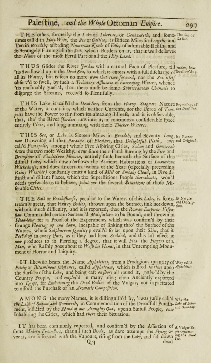 I Paiettine, and the Whole Ottoman Empire. 297 THE other, formerly the Lake of Tiberias, or Genezareth, and fome- The Sea of times call’d in Holy-Writ, the Sea of Galilee, is Fifteen Miles in Length, 3.ndGatle<’ Ten in Breadth, affording Numerous Kjnds of Fijb, of admirable Relifh, and fo Strangely Earning all the Soil, which Borders on it, that it well deferves the Name of the molt Fcrtil Part of all the Holy Land. THUS Glides the River Jordan with a natural Face of Pleafure, tilly^n, how ’tis Swallow’d up in the Dead Sea, to which it enters with a full difcharge ofSvvalIow,JuP- all its Waters, but is feen no more from that time forward, nor the Sea itfelf obferv’d to fwell, by luch a Tributary Affluence of Encreafrng Waters, whence ’tis reafonably guefs’d, that there mull: be fome Subterraneous Channels to difgorge the Streams, receiv’d fo Plentifully. THIS Lake is call’d the Dead Sea, from the Heavy Stagnate Nature Etymo’ogyof of the Water, it contains, which neither Currents, nor the Force of Tem-the De*d Sea- petts have the Power to ftir from its amazing llilinefs^ and it is obfervable, that, tho’ the River Jordan runs into it, it continues a confiderable fpace entirely Clear, and long unmixing with thofe Thicker Waters. THIS Sea, or Lake is Sixteen Miles in Breadth, and Seventy Long, jrs Extent now Drowning all that Paradije of Pleafure, that Delightful Plain, once and Original, call’d Pentagons, amongft whole Five Afpiring Cities, Sodom and Gomorrah Vvere the two moll Wealthy, ever lince their Fatal Burning by the Fire and Brimjlone of Vindictive Heaven, entirely funk beneath the Surface of this difmal Lake, which now o’erflows the Ancient Habitations of Luxurious Wickednefs, and does at certain feafons of the Year (efpecially preceeding Rainy Weather) conllantly emitt a kind of Mitt or Smoaky Cloud, in Five dir ftinft and diftant Places, which the Superhitious People thereabouts, wou’d needs perfwade us to believe, point out tlie feveral Situations of thofe Mi- lerable Cities. THE Salt or Brackifhnefs, peculiar to the Waters of this Lake, is fo ex* Its Nature treamly great, that Heavy Bodies, thrown upon the Surface, fink not down, t0dnDefcnp’ without much difficulty, and it is reported, that the Roman Emperor Vefpa- ftan Commanded certain Sentenc’d Malefactors to be Bound, and thrown in Head-long for a Proof of the Experiment* which was confirm’d by their • ftrange Floating up and down, incapable of linking thro’ the Surface of the Waters, whofe Sulphureous Quality prevail’d lo tar upon their Skin, that it Peel'd off in every Part, as it they had been Scalded, and this laft effect it now produces to fo Piercing a degree, that it will Flea the Fingers of a Man, who Rafhly goes about to Wajb his Hands, in that Untempting Monu¬ ment of Horror and Iniquity. # IT likewife bears the Name Afphdtites, from a Prodigious quantity of Why exil'd Pitchy or Bituminous fubflance, call’d Afphaltum, which is Bred in time upon Afphaltiter, the Surface of the Lake, and being call on jhore all round it, gather'd by the Country People, and employ'd in many ufes; often Anciently exported into Egypt, for Embalming the Dead Bodies of the Y ulgar, not capacitated to afford the Purchafe of an Aromatic Compofition. AMONG the many Names, it is dillinguifh’d by, ’twas juftly call’d why the the Lake of Sodom and Gomorrah, in Commemoration of the Dreadfull Punifh- Lake of soJ»m ment, intliflcd by the Hand of our Almighty God, upon a Sinfull People, onceand Gomrral: Inhabiting the Cities, which had there their Situation. IT has been commonly reported, and confirm’d by the Alfertion ofAvuIgarEr. tome M)dern Travellers, that all fuch Birds, as dare attempt the Flying o- rorconcem- ver it, are fufFocated with the Vapours, riling from the Lake, and fall down De*d Q^q dead *