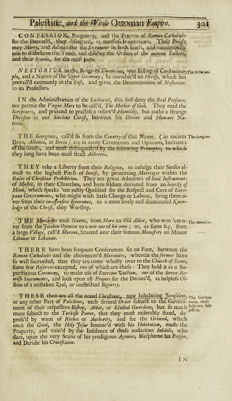 Paleftiae* ml the Whole Ottoman Empire. 301 CONFESSION, Purgatory, and the Prayers of Roman Catholicks for the Deceas’d,, they difregard, a$ needlefs Innovations, Their Priefis may Marry, and Adminifier die Sacrament in both kinds, and unanimously join to disbelieve the .Truth, and difobey the Orders of the ancient Fathers, and their Synods., for the melt part-* . NESTOR I.V S in the Reign bf TheodojUs, was Bifhop of Confianttnc* fie, and a Native ol the Vpper Germany ; he introduc’d an Herejy, which has prevail’d extreamly in the Eaft, and gives the Denomination of Nejlorians to its Profelfors. I N the Administration of the Eucharist, this Sect deny the Real Prefence, nor permit the Virgin Mary to be call’d. The Mother of God. They read the Scriptures, and pretend to pradifea referv’d -Humility, but make a ftrange Divifion in our Saviour Chrijt, between his Divine and Humane Na¬ ture. THE Georgians, call’d fo from the Country of that Name, ( in ancient The Georgian:. Days, Albania, or Iberia ) are in many Ceremonies and Opinions, Imitators of the Greeks, and mold diftrnguifh’d by the following-Rrmctpte^ to which they long have been molt Arid Adherers. THEY take a Liberty from their Religion, to indulge their Senfes al- molt to the highelt Pitch of Incef, by permitting Marriages within the Rules of Chriftian Prohibition. They are great Admirers of loud Infruments of Mufck, in their Churches, and have feldom deviated from an hone Ay of Mind, which fpeaks ’em juffcly Qualified for the Refped and Care of Euro- psean Governments, who might with little Charge or Labour, bring them o- ver from their in-offenfive Ignorance, to a more lively and illuminated Know¬ ledge of the Chrifi, they \Vorfhip. THE Maroni'tes took Name, from Haro an Old Abbot, who won ’em o- The tamitet. ver from the Jacobin Opinion to a nerv one of his own ; or, as fome fay, from a large Village, call’d Marona, fituated near their famous Monaftery on Mount Libanus or Lebanon. THERE have been frequent Conferences fet on Foot, between the Roman Catholicks and the abovenam’d Maronites, .wherein the former have fo well fucceeded, that they are come wholly over to the Church of Rome, fome few Refervesexcepted, two of which are thefe : They hold it as a Su- perftitious Ceremony, to make ufe of Extreme Vnciion, one of the Seven Ro- miflj Sacraments, and look upon all Prayers for the Deceas’d, as helplefs Of¬ fices of a miftaken Zeal, or ineffedual Bigottry. THESE then are all the noted C hr if ions, ngw Inhabiting Jerufalem, The Govern. ' or any other Part of Palestine, each feveral Order fubjed to the Govern- ment, thefe ment of their refpedive Bijhop, Abbot, or Elected Guardian, but fo much **ie lu^ more fubjed to the Turkijh Power, that they mull miferably Hand, de-Je prefs’d by want of Riches or Authority, and fee the Ground, which once the Good, the Holy Jefus honour’d with his Habitation, made the Property, and ruin’d by the Infolence of thofe audacious Infidels, who dare, upon the very Scene of his prodigious Agonies, Blafpheme his Perfon, and Deride his Crucifixion*